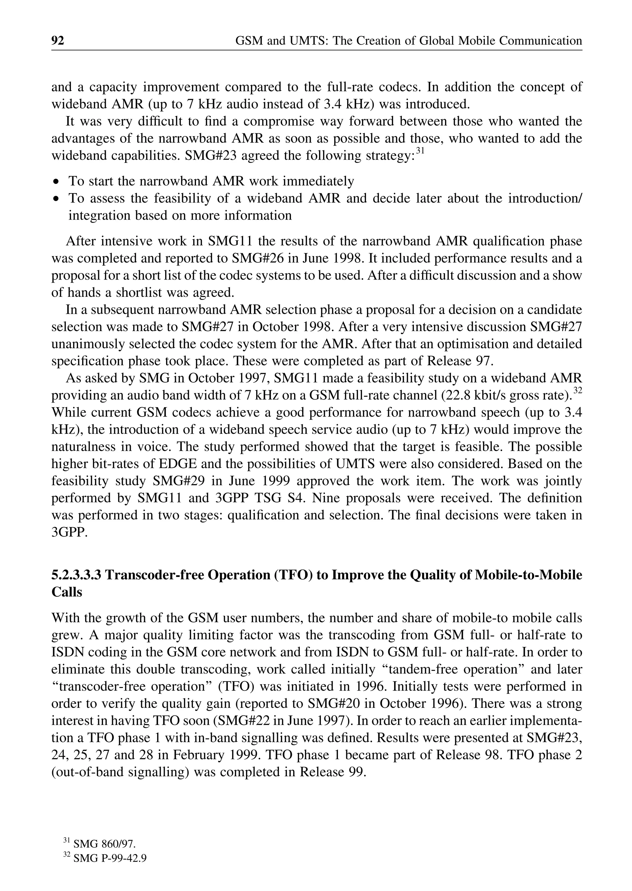 and a capacity improvement compared to the full-rate codecs. In addition the concept of
wideband AMR (up to 7 kHz audio instead of 3.4 kHz) was introduced.
It was very difﬁcult to ﬁnd a compromise way forward between those who wanted the
advantages of the narrowband AMR as soon as possible and those, who wanted to add the
wideband capabilities. SMG#23 agreed the following strategy:31
† To start the narrowband AMR work immediately
† To assess the feasibility of a wideband AMR and decide later about the introduction/
integration based on more information
After intensive work in SMG11 the results of the narrowband AMR qualiﬁcation phase
was completed and reported to SMG#26 in June 1998. It included performance results and a
proposal for a short list of the codec systems to be used. After a difﬁcult discussion and a show
of hands a shortlist was agreed.
In a subsequent narrowband AMR selection phase a proposal for a decision on a candidate
selection was made to SMG#27 in October 1998. After a very intensive discussion SMG#27
unanimously selected the codec system for the AMR. After that an optimisation and detailed
speciﬁcation phase took place. These were completed as part of Release 97.
As asked by SMG in October 1997, SMG11 made a feasibility study on a wideband AMR
providing an audio band width of 7 kHz on a GSM full-rate channel (22.8 kbit/s gross rate).32
While current GSM codecs achieve a good performance for narrowband speech (up to 3.4
kHz), the introduction of a wideband speech service audio (up to 7 kHz) would improve the
naturalness in voice. The study performed showed that the target is feasible. The possible
higher bit-rates of EDGE and the possibilities of UMTS were also considered. Based on the
feasibility study SMG#29 in June 1999 approved the work item. The work was jointly
performed by SMG11 and 3GPP TSG S4. Nine proposals were received. The deﬁnition
was performed in two stages: qualiﬁcation and selection. The ﬁnal decisions were taken in
3GPP.
5.2.3.3.3 Transcoder-free Operation (TFO) to Improve the Quality of Mobile-to-Mobile
Calls
With the growth of the GSM user numbers, the number and share of mobile-to mobile calls
grew. A major quality limiting factor was the transcoding from GSM full- or half-rate to
ISDN coding in the GSM core network and from ISDN to GSM full- or half-rate. In order to
eliminate this double transcoding, work called initially ‘‘tandem-free operation’’ and later
‘‘transcoder-free operation’’ (TFO) was initiated in 1996. Initially tests were performed in
order to verify the quality gain (reported to SMG#20 in October 1996). There was a strong
interest in having TFO soon (SMG#22 in June 1997). In order to reach an earlier implementa-
tion a TFO phase 1 with in-band signalling was deﬁned. Results were presented at SMG#23,
24, 25, 27 and 28 in February 1999. TFO phase 1 became part of Release 98. TFO phase 2
(out-of-band signalling) was completed in Release 99.
GSM and UMTS: The Creation of Global Mobile Communication92
31
SMG 860/97.
32
SMG P-99-42.9
 
