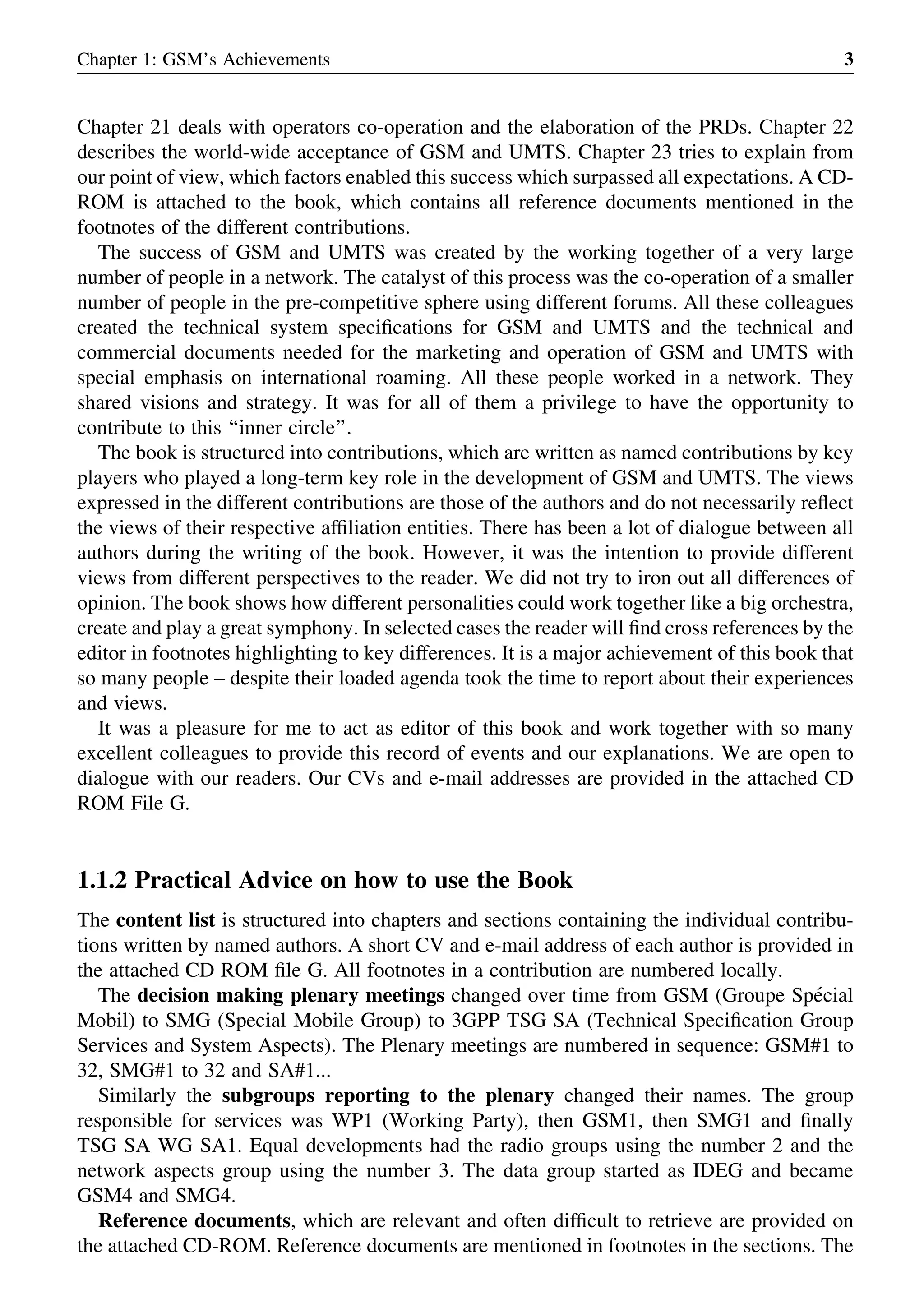 Chapter 21 deals with operators co-operation and the elaboration of the PRDs. Chapter 22
describes the world-wide acceptance of GSM and UMTS. Chapter 23 tries to explain from
our point of view, which factors enabled this success which surpassed all expectations. A CD-
ROM is attached to the book, which contains all reference documents mentioned in the
footnotes of the different contributions.
The success of GSM and UMTS was created by the working together of a very large
number of people in a network. The catalyst of this process was the co-operation of a smaller
number of people in the pre-competitive sphere using different forums. All these colleagues
created the technical system speciﬁcations for GSM and UMTS and the technical and
commercial documents needed for the marketing and operation of GSM and UMTS with
special emphasis on international roaming. All these people worked in a network. They
shared visions and strategy. It was for all of them a privilege to have the opportunity to
contribute to this ‘‘inner circle’’.
The book is structured into contributions, which are written as named contributions by key
players who played a long-term key role in the development of GSM and UMTS. The views
expressed in the different contributions are those of the authors and do not necessarily reﬂect
the views of their respective afﬁliation entities. There has been a lot of dialogue between all
authors during the writing of the book. However, it was the intention to provide different
views from different perspectives to the reader. We did not try to iron out all differences of
opinion. The book shows how different personalities could work together like a big orchestra,
create and play a great symphony. In selected cases the reader will ﬁnd cross references by the
editor in footnotes highlighting to key differences. It is a major achievement of this book that
so many people – despite their loaded agenda took the time to report about their experiences
and views.
It was a pleasure for me to act as editor of this book and work together with so many
excellent colleagues to provide this record of events and our explanations. We are open to
dialogue with our readers. Our CVs and e-mail addresses are provided in the attached CD
ROM File G.
1.1.2 Practical Advice on how to use the Book
The content list is structured into chapters and sections containing the individual contribu-
tions written by named authors. A short CV and e-mail address of each author is provided in
the attached CD ROM ﬁle G. All footnotes in a contribution are numbered locally.
The decision making plenary meetings changed over time from GSM (Groupe Spe´cial
Mobil) to SMG (Special Mobile Group) to 3GPP TSG SA (Technical Speciﬁcation Group
Services and System Aspects). The Plenary meetings are numbered in sequence: GSM#1 to
32, SMG#1 to 32 and SA#1...
Similarly the subgroups reporting to the plenary changed their names. The group
responsible for services was WP1 (Working Party), then GSM1, then SMG1 and ﬁnally
TSG SA WG SA1. Equal developments had the radio groups using the number 2 and the
network aspects group using the number 3. The data group started as IDEG and became
GSM4 and SMG4.
Reference documents, which are relevant and often difﬁcult to retrieve are provided on
the attached CD-ROM. Reference documents are mentioned in footnotes in the sections. The
Chapter 1: GSM’s Achievements 3
 