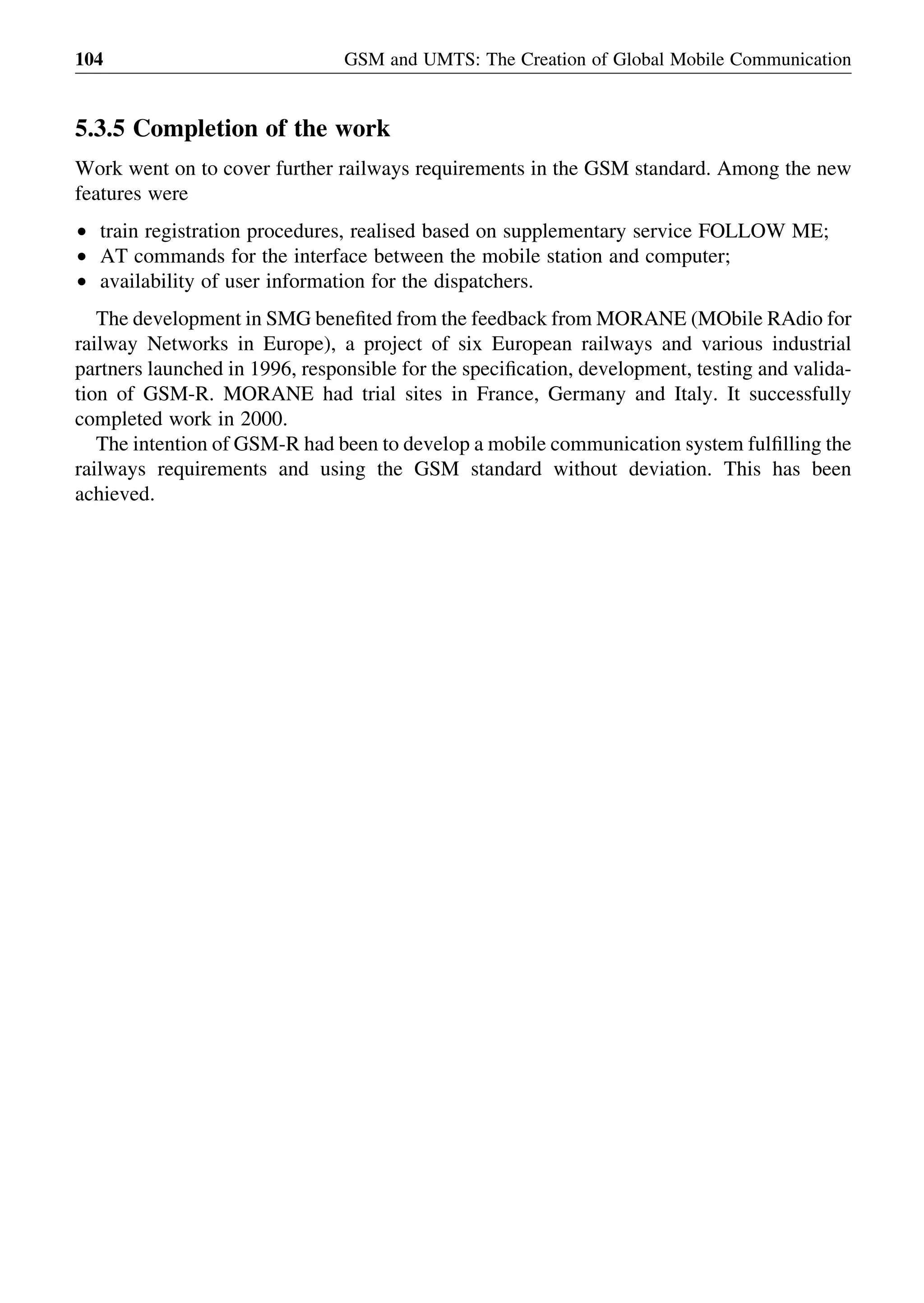 5.3.5 Completion of the work
Work went on to cover further railways requirements in the GSM standard. Among the new
features were
† train registration procedures, realised based on supplementary service FOLLOW ME;
† AT commands for the interface between the mobile station and computer;
† availability of user information for the dispatchers.
The development in SMG beneﬁted from the feedback from MORANE (MObile RAdio for
railway Networks in Europe), a project of six European railways and various industrial
partners launched in 1996, responsible for the speciﬁcation, development, testing and valida-
tion of GSM-R. MORANE had trial sites in France, Germany and Italy. It successfully
completed work in 2000.
The intention of GSM-R had been to develop a mobile communication system fulﬁlling the
railways requirements and using the GSM standard without deviation. This has been
achieved.
GSM and UMTS: The Creation of Global Mobile Communication104
 