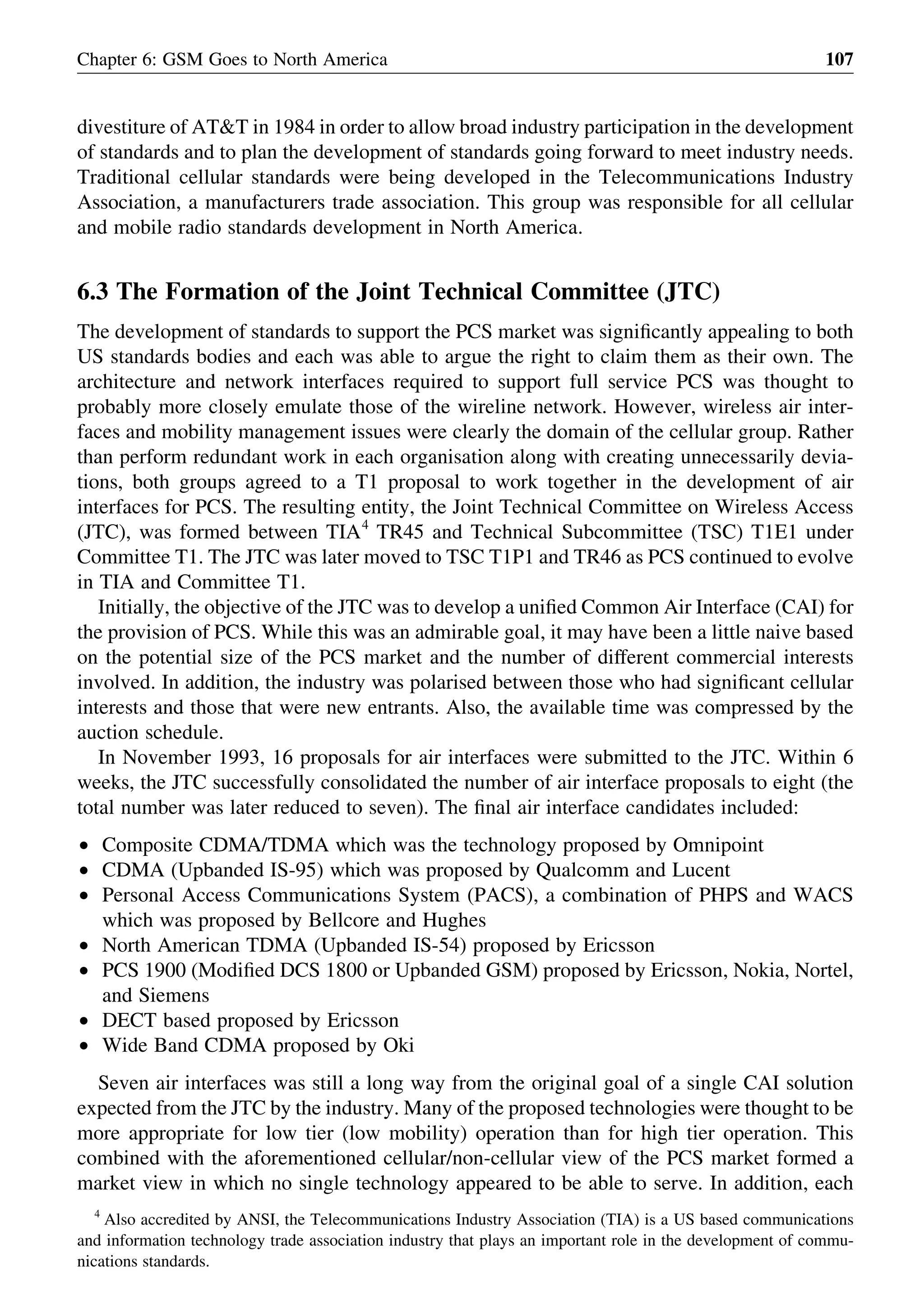 divestiture of AT&T in 1984 in order to allow broad industry participation in the development
of standards and to plan the development of standards going forward to meet industry needs.
Traditional cellular standards were being developed in the Telecommunications Industry
Association, a manufacturers trade association. This group was responsible for all cellular
and mobile radio standards development in North America.
6.3 The Formation of the Joint Technical Committee (JTC)
The development of standards to support the PCS market was signiﬁcantly appealing to both
US standards bodies and each was able to argue the right to claim them as their own. The
architecture and network interfaces required to support full service PCS was thought to
probably more closely emulate those of the wireline network. However, wireless air inter-
faces and mobility management issues were clearly the domain of the cellular group. Rather
than perform redundant work in each organisation along with creating unnecessarily devia-
tions, both groups agreed to a T1 proposal to work together in the development of air
interfaces for PCS. The resulting entity, the Joint Technical Committee on Wireless Access
(JTC), was formed between TIA4
TR45 and Technical Subcommittee (TSC) T1E1 under
Committee T1. The JTC was later moved to TSC T1P1 and TR46 as PCS continued to evolve
in TIA and Committee T1.
Initially, the objective of the JTC was to develop a uniﬁed Common Air Interface (CAI) for
the provision of PCS. While this was an admirable goal, it may have been a little naive based
on the potential size of the PCS market and the number of different commercial interests
involved. In addition, the industry was polarised between those who had signiﬁcant cellular
interests and those that were new entrants. Also, the available time was compressed by the
auction schedule.
In November 1993, 16 proposals for air interfaces were submitted to the JTC. Within 6
weeks, the JTC successfully consolidated the number of air interface proposals to eight (the
total number was later reduced to seven). The ﬁnal air interface candidates included:
† Composite CDMA/TDMA which was the technology proposed by Omnipoint
† CDMA (Upbanded IS-95) which was proposed by Qualcomm and Lucent
† Personal Access Communications System (PACS), a combination of PHPS and WACS
which was proposed by Bellcore and Hughes
† North American TDMA (Upbanded IS-54) proposed by Ericsson
† PCS 1900 (Modiﬁed DCS 1800 or Upbanded GSM) proposed by Ericsson, Nokia, Nortel,
and Siemens
† DECT based proposed by Ericsson
† Wide Band CDMA proposed by Oki
Seven air interfaces was still a long way from the original goal of a single CAI solution
expected from the JTC by the industry. Many of the proposed technologies were thought to be
more appropriate for low tier (low mobility) operation than for high tier operation. This
combined with the aforementioned cellular/non-cellular view of the PCS market formed a
market view in which no single technology appeared to be able to serve. In addition, each
Chapter 6: GSM Goes to North America 107
4
Also accredited by ANSI, the Telecommunications Industry Association (TIA) is a US based communications
and information technology trade association industry that plays an important role in the development of commu-
nications standards.
 
