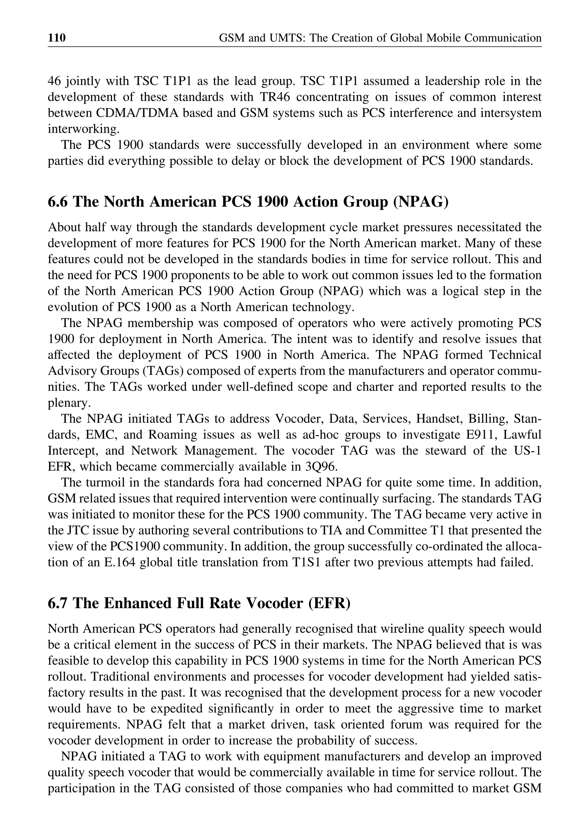 46 jointly with TSC T1P1 as the lead group. TSC T1P1 assumed a leadership role in the
development of these standards with TR46 concentrating on issues of common interest
between CDMA/TDMA based and GSM systems such as PCS interference and intersystem
interworking.
The PCS 1900 standards were successfully developed in an environment where some
parties did everything possible to delay or block the development of PCS 1900 standards.
6.6 The North American PCS 1900 Action Group (NPAG)
About half way through the standards development cycle market pressures necessitated the
development of more features for PCS 1900 for the North American market. Many of these
features could not be developed in the standards bodies in time for service rollout. This and
the need for PCS 1900 proponents to be able to work out common issues led to the formation
of the North American PCS 1900 Action Group (NPAG) which was a logical step in the
evolution of PCS 1900 as a North American technology.
The NPAG membership was composed of operators who were actively promoting PCS
1900 for deployment in North America. The intent was to identify and resolve issues that
affected the deployment of PCS 1900 in North America. The NPAG formed Technical
Advisory Groups (TAGs) composed of experts from the manufacturers and operator commu-
nities. The TAGs worked under well-deﬁned scope and charter and reported results to the
plenary.
The NPAG initiated TAGs to address Vocoder, Data, Services, Handset, Billing, Stan-
dards, EMC, and Roaming issues as well as ad-hoc groups to investigate E911, Lawful
Intercept, and Network Management. The vocoder TAG was the steward of the US-1
EFR, which became commercially available in 3Q96.
The turmoil in the standards fora had concerned NPAG for quite some time. In addition,
GSM related issues that required intervention were continually surfacing. The standards TAG
was initiated to monitor these for the PCS 1900 community. The TAG became very active in
the JTC issue by authoring several contributions to TIA and Committee T1 that presented the
view of the PCS1900 community. In addition, the group successfully co-ordinated the alloca-
tion of an E.164 global title translation from T1S1 after two previous attempts had failed.
6.7 The Enhanced Full Rate Vocoder (EFR)
North American PCS operators had generally recognised that wireline quality speech would
be a critical element in the success of PCS in their markets. The NPAG believed that is was
feasible to develop this capability in PCS 1900 systems in time for the North American PCS
rollout. Traditional environments and processes for vocoder development had yielded satis-
factory results in the past. It was recognised that the development process for a new vocoder
would have to be expedited signiﬁcantly in order to meet the aggressive time to market
requirements. NPAG felt that a market driven, task oriented forum was required for the
vocoder development in order to increase the probability of success.
NPAG initiated a TAG to work with equipment manufacturers and develop an improved
quality speech vocoder that would be commercially available in time for service rollout. The
participation in the TAG consisted of those companies who had committed to market GSM
GSM and UMTS: The Creation of Global Mobile Communication110
 