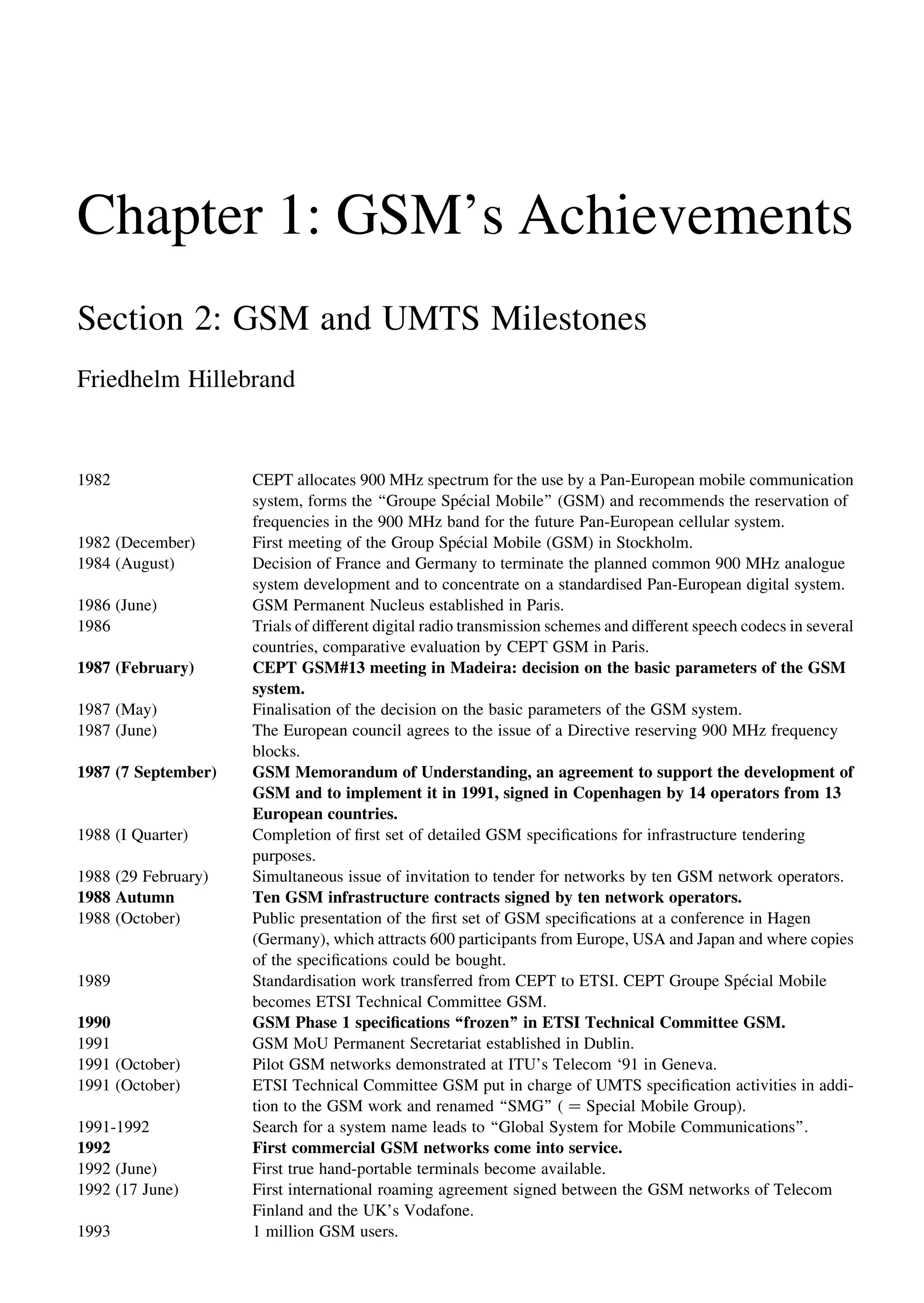 Chapter 1: GSM’s Achievements
Section 2: GSM and UMTS Milestones
Friedhelm Hillebrand
1982 CEPT allocates 900 MHz spectrum for the use by a Pan-European mobile communication
system, forms the ‘‘Groupe Spe´cial Mobile’’ (GSM) and recommends the reservation of
frequencies in the 900 MHz band for the future Pan-European cellular system.
1982 (December) First meeting of the Group Spe´cial Mobile (GSM) in Stockholm.
1984 (August) Decision of France and Germany to terminate the planned common 900 MHz analogue
system development and to concentrate on a standardised Pan-European digital system.
1986 (June) GSM Permanent Nucleus established in Paris.
1986 Trials of different digital radio transmission schemes and different speech codecs in several
countries, comparative evaluation by CEPT GSM in Paris.
1987 (February) CEPT GSM#13 meeting in Madeira: decision on the basic parameters of the GSM
system.
1987 (May) Finalisation of the decision on the basic parameters of the GSM system.
1987 (June) The European council agrees to the issue of a Directive reserving 900 MHz frequency
blocks.
1987 (7 September) GSM Memorandum of Understanding, an agreement to support the development of
GSM and to implement it in 1991, signed in Copenhagen by 14 operators from 13
European countries.
1988 (I Quarter) Completion of ﬁrst set of detailed GSM speciﬁcations for infrastructure tendering
purposes.
1988 (29 February) Simultaneous issue of invitation to tender for networks by ten GSM network operators.
1988 Autumn Ten GSM infrastructure contracts signed by ten network operators.
1988 (October) Public presentation of the ﬁrst set of GSM speciﬁcations at a conference in Hagen
(Germany), which attracts 600 participants from Europe, USA and Japan and where copies
of the speciﬁcations could be bought.
1989 Standardisation work transferred from CEPT to ETSI. CEPT Groupe Spe´cial Mobile
becomes ETSI Technical Committee GSM.
1990 GSM Phase 1 speciﬁcations ‘‘frozen’’ in ETSI Technical Committee GSM.
1991 GSM MoU Permanent Secretariat established in Dublin.
1991 (October) Pilot GSM networks demonstrated at ITU’s Telecom ‘91 in Geneva.
1991 (October) ETSI Technical Committee GSM put in charge of UMTS speciﬁcation activities in addi-
tion to the GSM work and renamed ‘‘SMG’’ ( ¼ Special Mobile Group).
1991-1992 Search for a system name leads to ‘‘Global System for Mobile Communications’’.
1992 First commercial GSM networks come into service.
1992 (June) First true hand-portable terminals become available.
1992 (17 June) First international roaming agreement signed between the GSM networks of Telecom
Finland and the UK’s Vodafone.
1993 1 million GSM users.
 