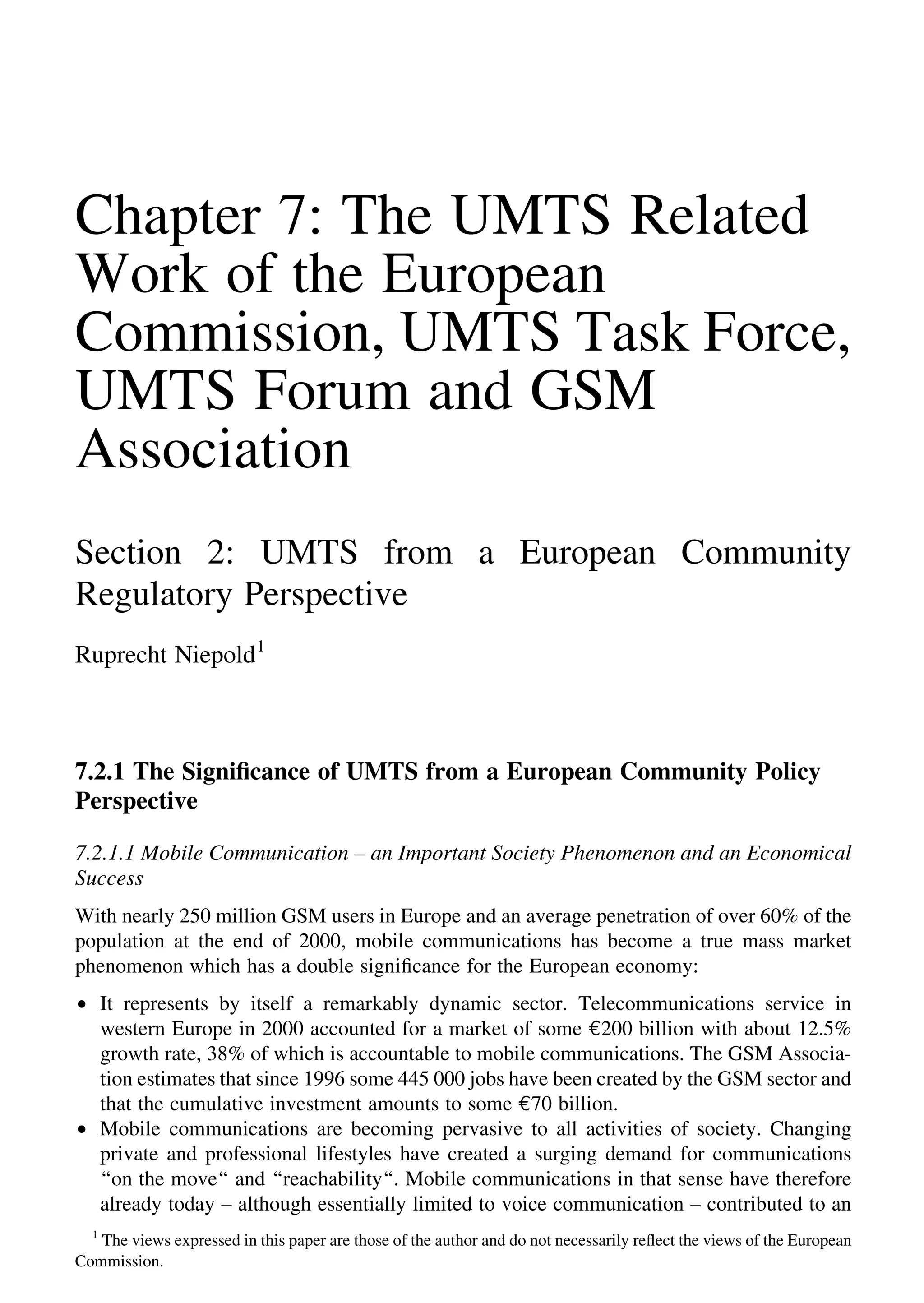 Chapter 7: The UMTS Related
Work of the European
Commission, UMTS Task Force,
UMTS Forum and GSM
Association
Section 2: UMTS from a European Community
Regulatory Perspective
Ruprecht Niepold1
7.2.1 The Signiﬁcance of UMTS from a European Community Policy
Perspective
7.2.1.1 Mobile Communication – an Important Society Phenomenon and an Economical
Success
With nearly 250 million GSM users in Europe and an average penetration of over 60% of the
population at the end of 2000, mobile communications has become a true mass market
phenomenon which has a double signiﬁcance for the European economy:
† It represents by itself a remarkably dynamic sector. Telecommunications service in
western Europe in 2000 accounted for a market of some e200 billion with about 12.5%
growth rate, 38% of which is accountable to mobile communications. The GSM Associa-
tion estimates that since 1996 some 445 000 jobs have been created by the GSM sector and
that the cumulative investment amounts to some e70 billion.
† Mobile communications are becoming pervasive to all activities of society. Changing
private and professional lifestyles have created a surging demand for communications
‘‘on the move‘‘ and ‘‘reachability‘‘. Mobile communications in that sense have therefore
already today – although essentially limited to voice communication – contributed to an
1
The views expressed in this paper are those of the author and do not necessarily reﬂect the views of the European
Commission.
 