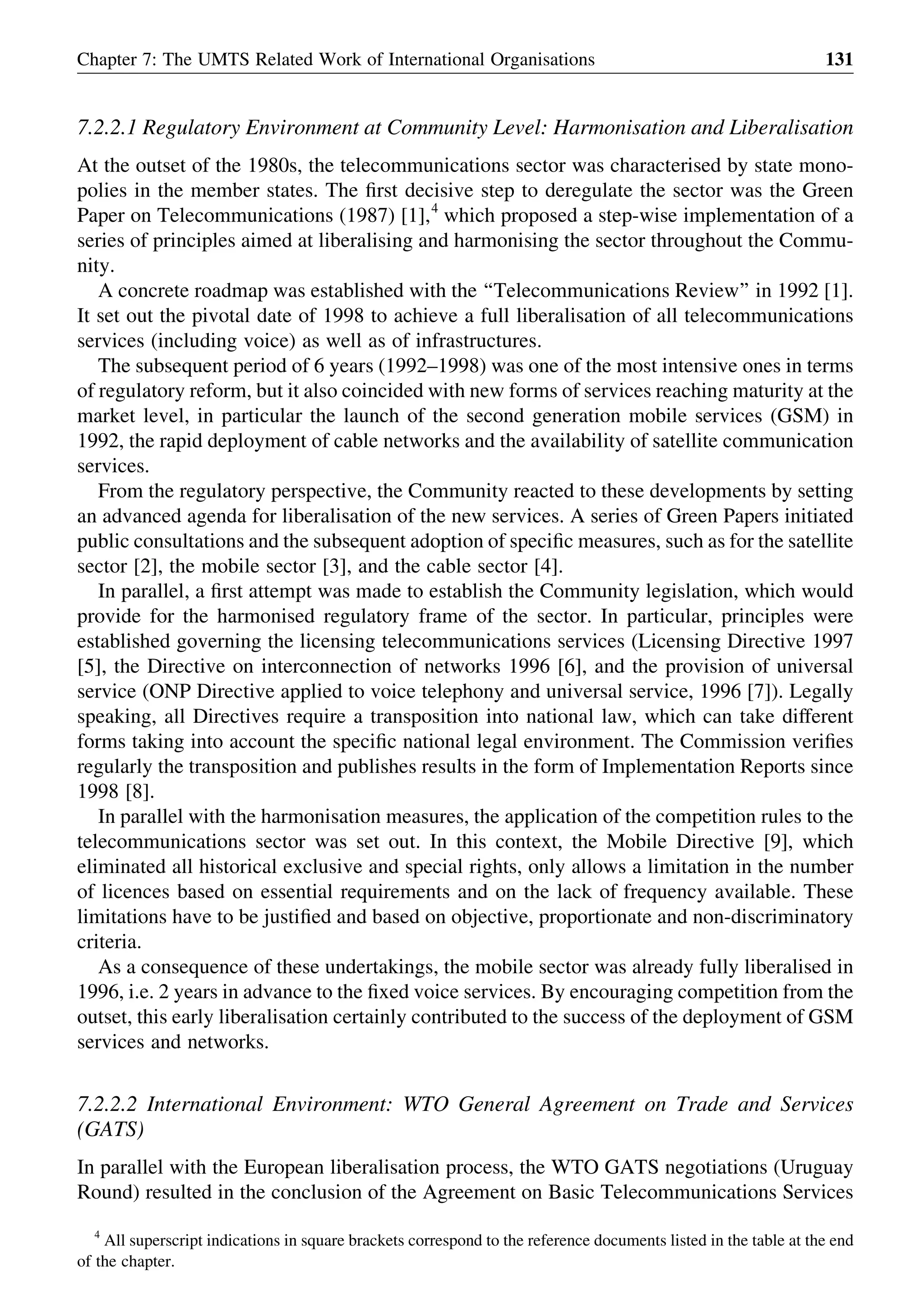 7.2.2.1 Regulatory Environment at Community Level: Harmonisation and Liberalisation
At the outset of the 1980s, the telecommunications sector was characterised by state mono-
polies in the member states. The ﬁrst decisive step to deregulate the sector was the Green
Paper on Telecommunications (1987) [1],4
which proposed a step-wise implementation of a
series of principles aimed at liberalising and harmonising the sector throughout the Commu-
nity.
A concrete roadmap was established with the ‘‘Telecommunications Review’’ in 1992 [1].
It set out the pivotal date of 1998 to achieve a full liberalisation of all telecommunications
services (including voice) as well as of infrastructures.
The subsequent period of 6 years (1992–1998) was one of the most intensive ones in terms
of regulatory reform, but it also coincided with new forms of services reaching maturity at the
market level, in particular the launch of the second generation mobile services (GSM) in
1992, the rapid deployment of cable networks and the availability of satellite communication
services.
From the regulatory perspective, the Community reacted to these developments by setting
an advanced agenda for liberalisation of the new services. A series of Green Papers initiated
public consultations and the subsequent adoption of speciﬁc measures, such as for the satellite
sector [2], the mobile sector [3], and the cable sector [4].
In parallel, a ﬁrst attempt was made to establish the Community legislation, which would
provide for the harmonised regulatory frame of the sector. In particular, principles were
established governing the licensing telecommunications services (Licensing Directive 1997
[5], the Directive on interconnection of networks 1996 [6], and the provision of universal
service (ONP Directive applied to voice telephony and universal service, 1996 [7]). Legally
speaking, all Directives require a transposition into national law, which can take different
forms taking into account the speciﬁc national legal environment. The Commission veriﬁes
regularly the transposition and publishes results in the form of Implementation Reports since
1998 [8].
In parallel with the harmonisation measures, the application of the competition rules to the
telecommunications sector was set out. In this context, the Mobile Directive [9], which
eliminated all historical exclusive and special rights, only allows a limitation in the number
of licences based on essential requirements and on the lack of frequency available. These
limitations have to be justiﬁed and based on objective, proportionate and non-discriminatory
criteria.
As a consequence of these undertakings, the mobile sector was already fully liberalised in
1996, i.e. 2 years in advance to the ﬁxed voice services. By encouraging competition from the
outset, this early liberalisation certainly contributed to the success of the deployment of GSM
services and networks.
7.2.2.2 International Environment: WTO General Agreement on Trade and Services
(GATS)
In parallel with the European liberalisation process, the WTO GATS negotiations (Uruguay
Round) resulted in the conclusion of the Agreement on Basic Telecommunications Services
Chapter 7: The UMTS Related Work of International Organisations 131
4
All superscript indications in square brackets correspond to the reference documents listed in the table at the end
of the chapter.
 