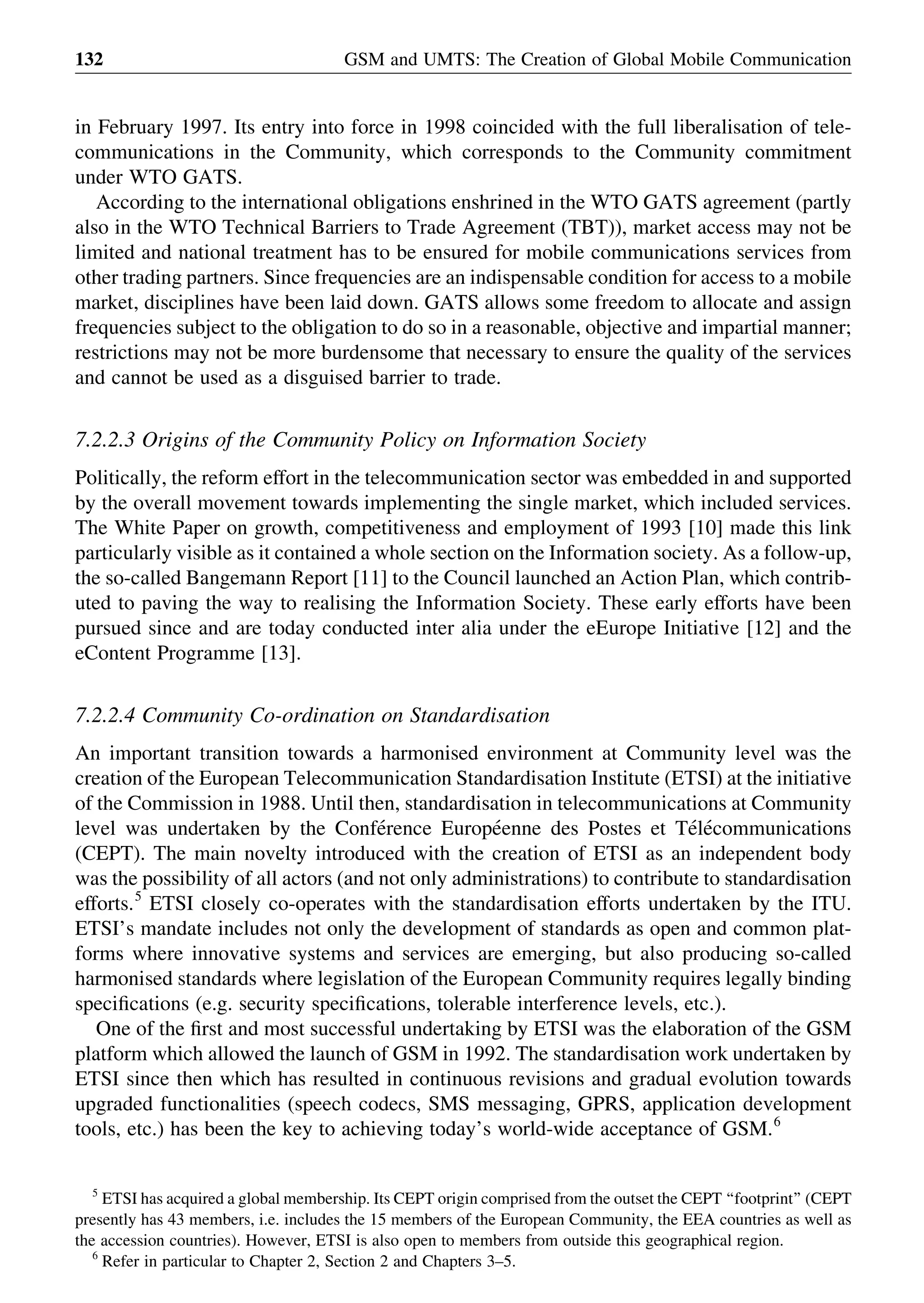 in February 1997. Its entry into force in 1998 coincided with the full liberalisation of tele-
communications in the Community, which corresponds to the Community commitment
under WTO GATS.
According to the international obligations enshrined in the WTO GATS agreement (partly
also in the WTO Technical Barriers to Trade Agreement (TBT)), market access may not be
limited and national treatment has to be ensured for mobile communications services from
other trading partners. Since frequencies are an indispensable condition for access to a mobile
market, disciplines have been laid down. GATS allows some freedom to allocate and assign
frequencies subject to the obligation to do so in a reasonable, objective and impartial manner;
restrictions may not be more burdensome that necessary to ensure the quality of the services
and cannot be used as a disguised barrier to trade.
7.2.2.3 Origins of the Community Policy on Information Society
Politically, the reform effort in the telecommunication sector was embedded in and supported
by the overall movement towards implementing the single market, which included services.
The White Paper on growth, competitiveness and employment of 1993 [10] made this link
particularly visible as it contained a whole section on the Information society. As a follow-up,
the so-called Bangemann Report [11] to the Council launched an Action Plan, which contrib-
uted to paving the way to realising the Information Society. These early efforts have been
pursued since and are today conducted inter alia under the eEurope Initiative [12] and the
eContent Programme [13].
7.2.2.4 Community Co-ordination on Standardisation
An important transition towards a harmonised environment at Community level was the
creation of the European Telecommunication Standardisation Institute (ETSI) at the initiative
of the Commission in 1988. Until then, standardisation in telecommunications at Community
level was undertaken by the Confe´rence Europe´enne des Postes et Te´le´communications
(CEPT). The main novelty introduced with the creation of ETSI as an independent body
was the possibility of all actors (and not only administrations) to contribute to standardisation
efforts.5
ETSI closely co-operates with the standardisation efforts undertaken by the ITU.
ETSI’s mandate includes not only the development of standards as open and common plat-
forms where innovative systems and services are emerging, but also producing so-called
harmonised standards where legislation of the European Community requires legally binding
speciﬁcations (e.g. security speciﬁcations, tolerable interference levels, etc.).
One of the ﬁrst and most successful undertaking by ETSI was the elaboration of the GSM
platform which allowed the launch of GSM in 1992. The standardisation work undertaken by
ETSI since then which has resulted in continuous revisions and gradual evolution towards
upgraded functionalities (speech codecs, SMS messaging, GPRS, application development
tools, etc.) has been the key to achieving today’s world-wide acceptance of GSM.6
GSM and UMTS: The Creation of Global Mobile Communication132
5
ETSI has acquired a global membership. Its CEPT origin comprised from the outset the CEPT ‘‘footprint’’ (CEPT
presently has 43 members, i.e. includes the 15 members of the European Community, the EEA countries as well as
the accession countries). However, ETSI is also open to members from outside this geographical region.
6
Refer in particular to Chapter 2, Section 2 and Chapters 3–5.
 
