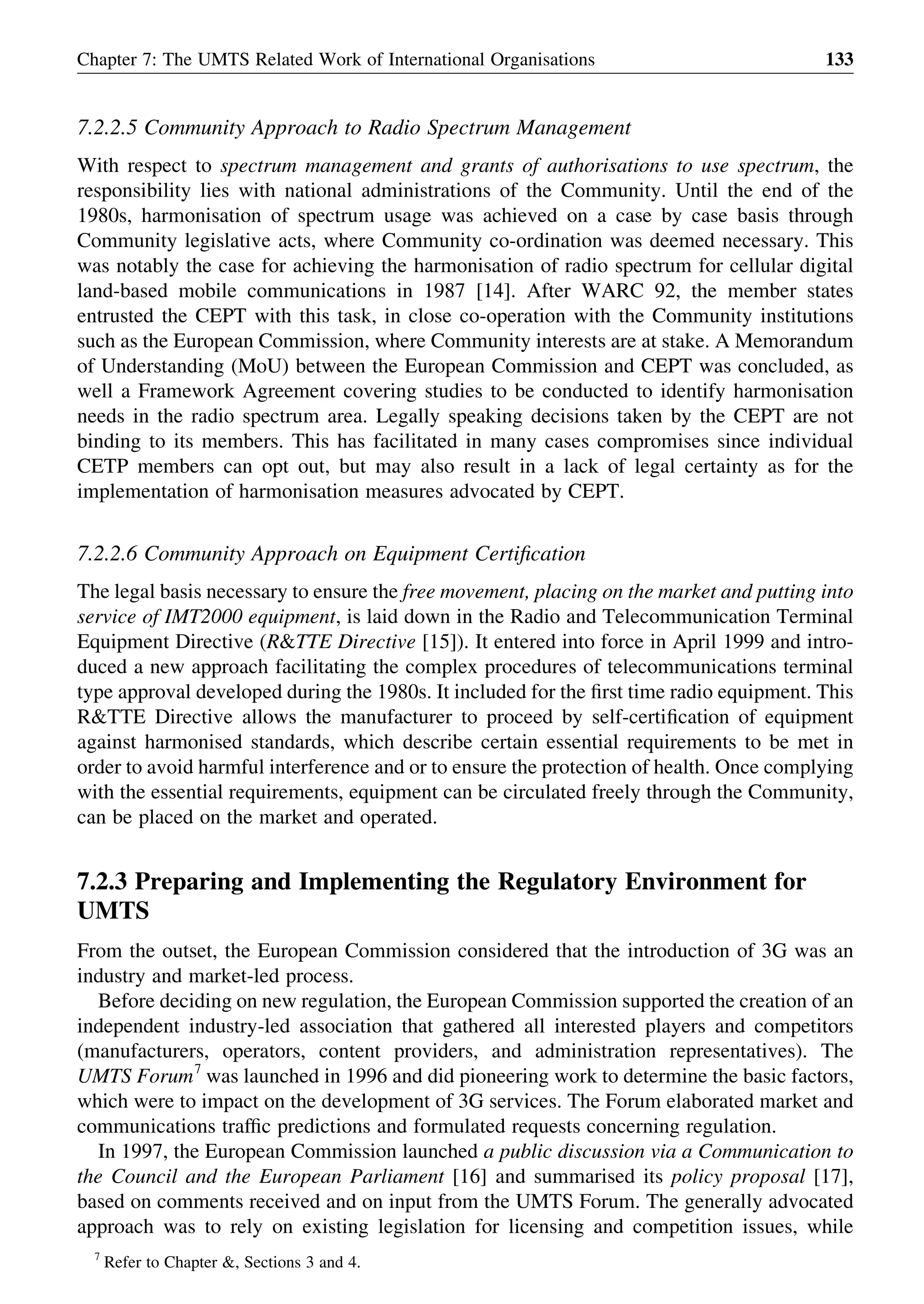 7.2.2.5 Community Approach to Radio Spectrum Management
With respect to spectrum management and grants of authorisations to use spectrum, the
responsibility lies with national administrations of the Community. Until the end of the
1980s, harmonisation of spectrum usage was achieved on a case by case basis through
Community legislative acts, where Community co-ordination was deemed necessary. This
was notably the case for achieving the harmonisation of radio spectrum for cellular digital
land-based mobile communications in 1987 [14]. After WARC 92, the member states
entrusted the CEPT with this task, in close co-operation with the Community institutions
such as the European Commission, where Community interests are at stake. A Memorandum
of Understanding (MoU) between the European Commission and CEPT was concluded, as
well a Framework Agreement covering studies to be conducted to identify harmonisation
needs in the radio spectrum area. Legally speaking decisions taken by the CEPT are not
binding to its members. This has facilitated in many cases compromises since individual
CETP members can opt out, but may also result in a lack of legal certainty as for the
implementation of harmonisation measures advocated by CEPT.
7.2.2.6 Community Approach on Equipment Certiﬁcation
The legal basis necessary to ensure the free movement, placing on the market and putting into
service of IMT2000 equipment, is laid down in the Radio and Telecommunication Terminal
Equipment Directive (R&TTE Directive [15]). It entered into force in April 1999 and intro-
duced a new approach facilitating the complex procedures of telecommunications terminal
type approval developed during the 1980s. It included for the ﬁrst time radio equipment. This
R&TTE Directive allows the manufacturer to proceed by self-certiﬁcation of equipment
against harmonised standards, which describe certain essential requirements to be met in
order to avoid harmful interference and or to ensure the protection of health. Once complying
with the essential requirements, equipment can be circulated freely through the Community,
can be placed on the market and operated.
7.2.3 Preparing and Implementing the Regulatory Environment for
UMTS
From the outset, the European Commission considered that the introduction of 3G was an
industry and market-led process.
Before deciding on new regulation, the European Commission supported the creation of an
independent industry-led association that gathered all interested players and competitors
(manufacturers, operators, content providers, and administration representatives). The
UMTS Forum7
was launched in 1996 and did pioneering work to determine the basic factors,
which were to impact on the development of 3G services. The Forum elaborated market and
communications trafﬁc predictions and formulated requests concerning regulation.
In 1997, the European Commission launched a public discussion via a Communication to
the Council and the European Parliament [16] and summarised its policy proposal [17],
based on comments received and on input from the UMTS Forum. The generally advocated
approach was to rely on existing legislation for licensing and competition issues, while
Chapter 7: The UMTS Related Work of International Organisations 133
7
Refer to Chapter &, Sections 3 and 4.
 