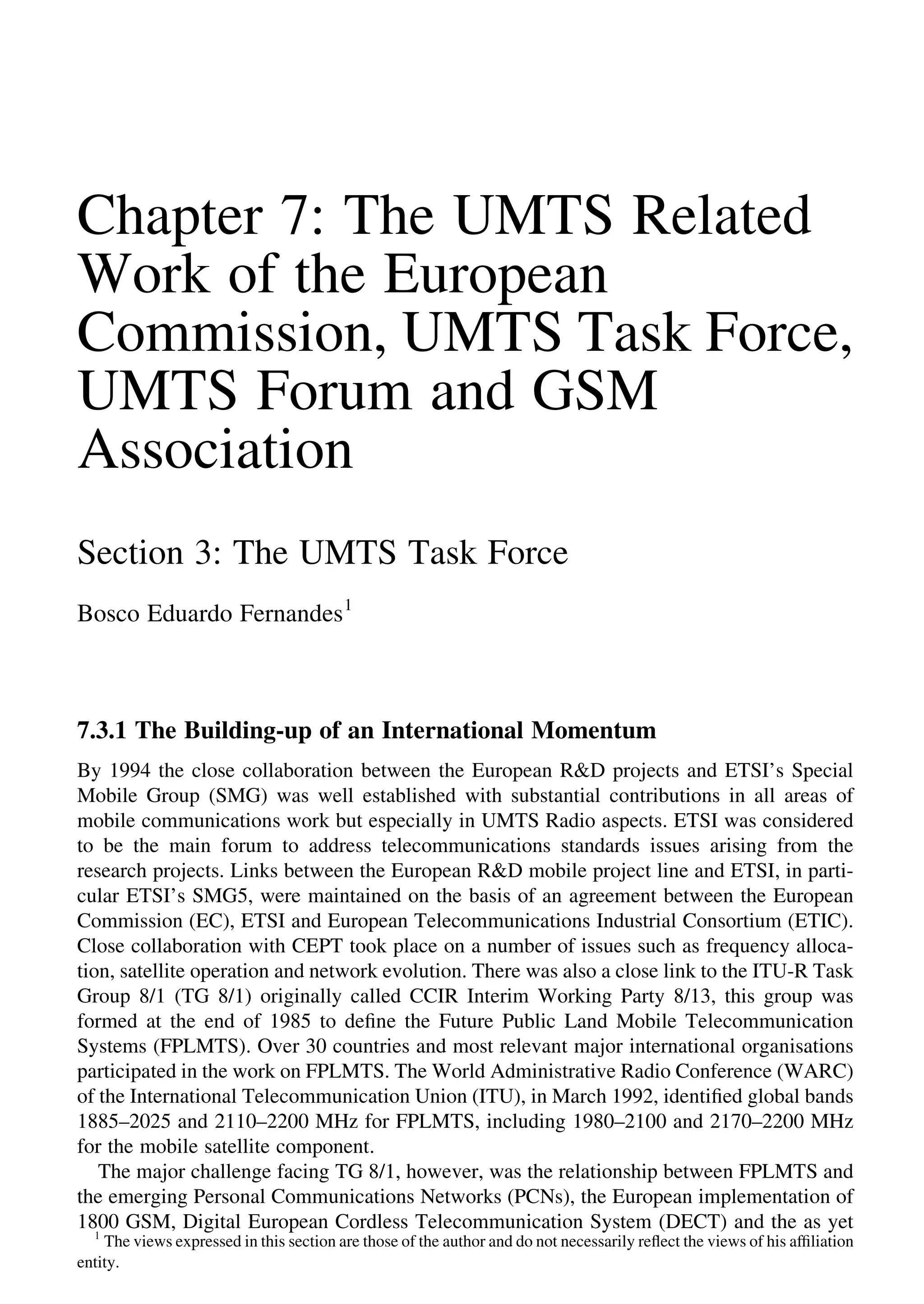 Chapter 7: The UMTS Related
Work of the European
Commission, UMTS Task Force,
UMTS Forum and GSM
Association
Section 3: The UMTS Task Force
Bosco Eduardo Fernandes1
7.3.1 The Building-up of an International Momentum
By 1994 the close collaboration between the European R&D projects and ETSI’s Special
Mobile Group (SMG) was well established with substantial contributions in all areas of
mobile communications work but especially in UMTS Radio aspects. ETSI was considered
to be the main forum to address telecommunications standards issues arising from the
research projects. Links between the European R&D mobile project line and ETSI, in parti-
cular ETSI’s SMG5, were maintained on the basis of an agreement between the European
Commission (EC), ETSI and European Telecommunications Industrial Consortium (ETIC).
Close collaboration with CEPT took place on a number of issues such as frequency alloca-
tion, satellite operation and network evolution. There was also a close link to the ITU-R Task
Group 8/1 (TG 8/1) originally called CCIR Interim Working Party 8/13, this group was
formed at the end of 1985 to deﬁne the Future Public Land Mobile Telecommunication
Systems (FPLMTS). Over 30 countries and most relevant major international organisations
participated in the work on FPLMTS. The World Administrative Radio Conference (WARC)
of the International Telecommunication Union (ITU), in March 1992, identiﬁed global bands
1885–2025 and 2110–2200 MHz for FPLMTS, including 1980–2100 and 2170–2200 MHz
for the mobile satellite component.
The major challenge facing TG 8/1, however, was the relationship between FPLMTS and
the emerging Personal Communications Networks (PCNs), the European implementation of
1800 GSM, Digital European Cordless Telecommunication System (DECT) and the as yet
1
The views expressed in this section are those of the author and do not necessarily reﬂect the views of his afﬁliation
entity.
 