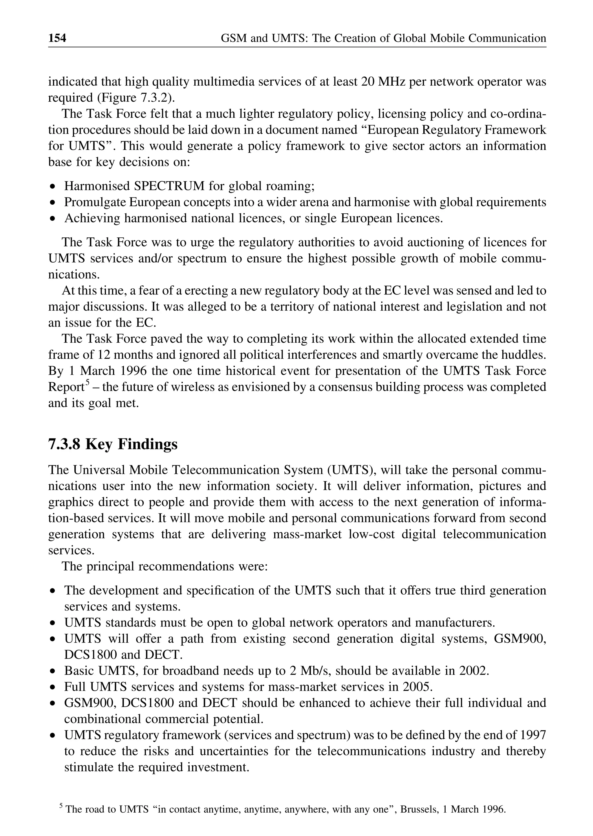 indicated that high quality multimedia services of at least 20 MHz per network operator was
required (Figure 7.3.2).
The Task Force felt that a much lighter regulatory policy, licensing policy and co-ordina-
tion procedures should be laid down in a document named ‘‘European Regulatory Framework
for UMTS’’. This would generate a policy framework to give sector actors an information
base for key decisions on:
† Harmonised SPECTRUM for global roaming;
† Promulgate European concepts into a wider arena and harmonise with global requirements
† Achieving harmonised national licences, or single European licences.
The Task Force was to urge the regulatory authorities to avoid auctioning of licences for
UMTS services and/or spectrum to ensure the highest possible growth of mobile commu-
nications.
At this time, a fear of a erecting a new regulatory body at the EC level was sensed and led to
major discussions. It was alleged to be a territory of national interest and legislation and not
an issue for the EC.
The Task Force paved the way to completing its work within the allocated extended time
frame of 12 months and ignored all political interferences and smartly overcame the huddles.
By 1 March 1996 the one time historical event for presentation of the UMTS Task Force
Report5
– the future of wireless as envisioned by a consensus building process was completed
and its goal met.
7.3.8 Key Findings
The Universal Mobile Telecommunication System (UMTS), will take the personal commu-
nications user into the new information society. It will deliver information, pictures and
graphics direct to people and provide them with access to the next generation of informa-
tion-based services. It will move mobile and personal communications forward from second
generation systems that are delivering mass-market low-cost digital telecommunication
services.
The principal recommendations were:
† The development and speciﬁcation of the UMTS such that it offers true third generation
services and systems.
† UMTS standards must be open to global network operators and manufacturers.
† UMTS will offer a path from existing second generation digital systems, GSM900,
DCS1800 and DECT.
† Basic UMTS, for broadband needs up to 2 Mb/s, should be available in 2002.
† Full UMTS services and systems for mass-market services in 2005.
† GSM900, DCS1800 and DECT should be enhanced to achieve their full individual and
combinational commercial potential.
† UMTS regulatory framework (services and spectrum) was to be deﬁned by the end of 1997
to reduce the risks and uncertainties for the telecommunications industry and thereby
stimulate the required investment.
GSM and UMTS: The Creation of Global Mobile Communication154
5
The road to UMTS ‘‘in contact anytime, anytime, anywhere, with any one’’, Brussels, 1 March 1996.
 