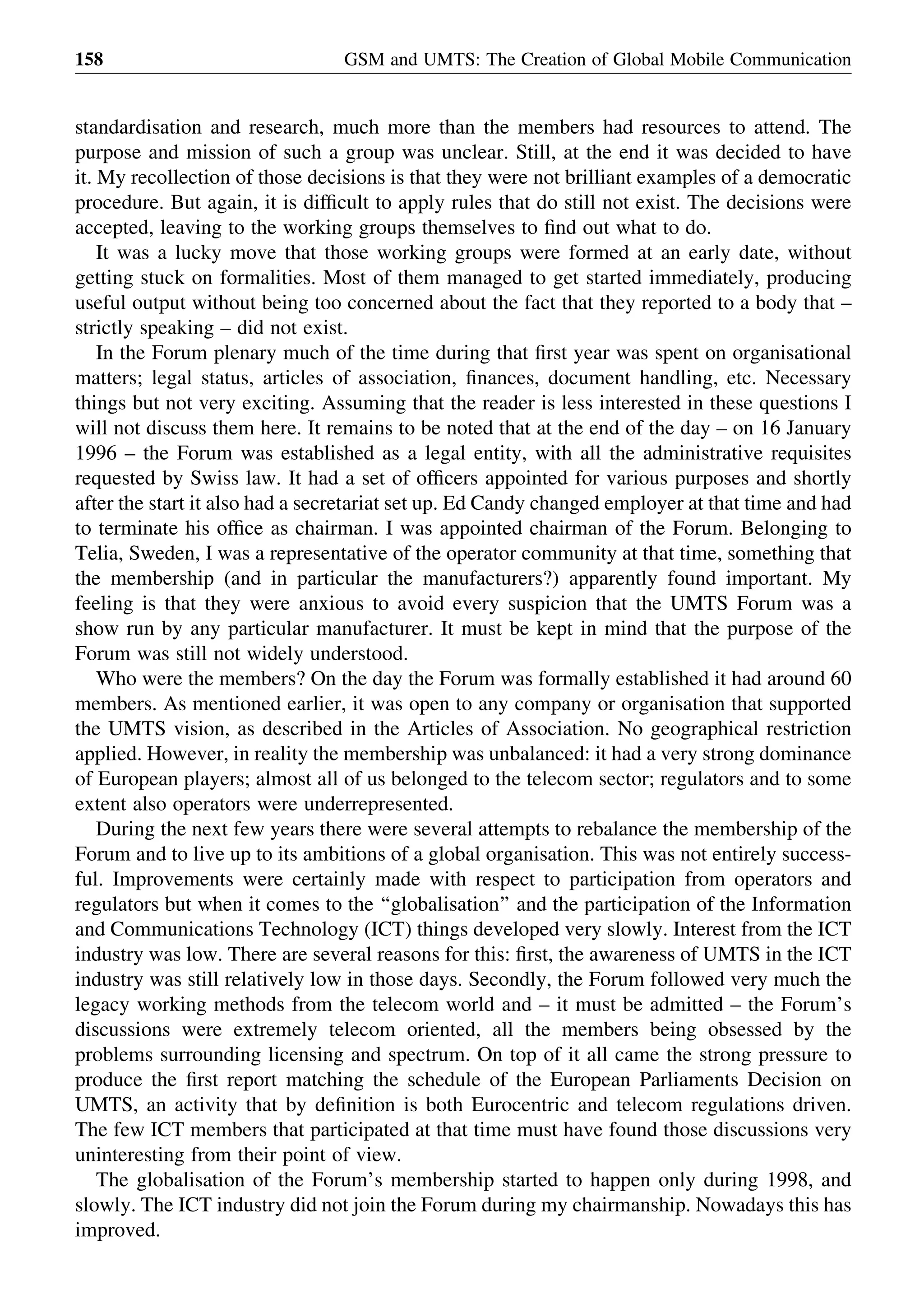 standardisation and research, much more than the members had resources to attend. The
purpose and mission of such a group was unclear. Still, at the end it was decided to have
it. My recollection of those decisions is that they were not brilliant examples of a democratic
procedure. But again, it is difﬁcult to apply rules that do still not exist. The decisions were
accepted, leaving to the working groups themselves to ﬁnd out what to do.
It was a lucky move that those working groups were formed at an early date, without
getting stuck on formalities. Most of them managed to get started immediately, producing
useful output without being too concerned about the fact that they reported to a body that –
strictly speaking – did not exist.
In the Forum plenary much of the time during that ﬁrst year was spent on organisational
matters; legal status, articles of association, ﬁnances, document handling, etc. Necessary
things but not very exciting. Assuming that the reader is less interested in these questions I
will not discuss them here. It remains to be noted that at the end of the day – on 16 January
1996 – the Forum was established as a legal entity, with all the administrative requisites
requested by Swiss law. It had a set of ofﬁcers appointed for various purposes and shortly
after the start it also had a secretariat set up. Ed Candy changed employer at that time and had
to terminate his ofﬁce as chairman. I was appointed chairman of the Forum. Belonging to
Telia, Sweden, I was a representative of the operator community at that time, something that
the membership (and in particular the manufacturers?) apparently found important. My
feeling is that they were anxious to avoid every suspicion that the UMTS Forum was a
show run by any particular manufacturer. It must be kept in mind that the purpose of the
Forum was still not widely understood.
Who were the members? On the day the Forum was formally established it had around 60
members. As mentioned earlier, it was open to any company or organisation that supported
the UMTS vision, as described in the Articles of Association. No geographical restriction
applied. However, in reality the membership was unbalanced: it had a very strong dominance
of European players; almost all of us belonged to the telecom sector; regulators and to some
extent also operators were underrepresented.
During the next few years there were several attempts to rebalance the membership of the
Forum and to live up to its ambitions of a global organisation. This was not entirely success-
ful. Improvements were certainly made with respect to participation from operators and
regulators but when it comes to the ‘‘globalisation’’ and the participation of the Information
and Communications Technology (ICT) things developed very slowly. Interest from the ICT
industry was low. There are several reasons for this: ﬁrst, the awareness of UMTS in the ICT
industry was still relatively low in those days. Secondly, the Forum followed very much the
legacy working methods from the telecom world and – it must be admitted – the Forum’s
discussions were extremely telecom oriented, all the members being obsessed by the
problems surrounding licensing and spectrum. On top of it all came the strong pressure to
produce the ﬁrst report matching the schedule of the European Parliaments Decision on
UMTS, an activity that by deﬁnition is both Eurocentric and telecom regulations driven.
The few ICT members that participated at that time must have found those discussions very
uninteresting from their point of view.
The globalisation of the Forum’s membership started to happen only during 1998, and
slowly. The ICT industry did not join the Forum during my chairmanship. Nowadays this has
improved.
GSM and UMTS: The Creation of Global Mobile Communication158
 