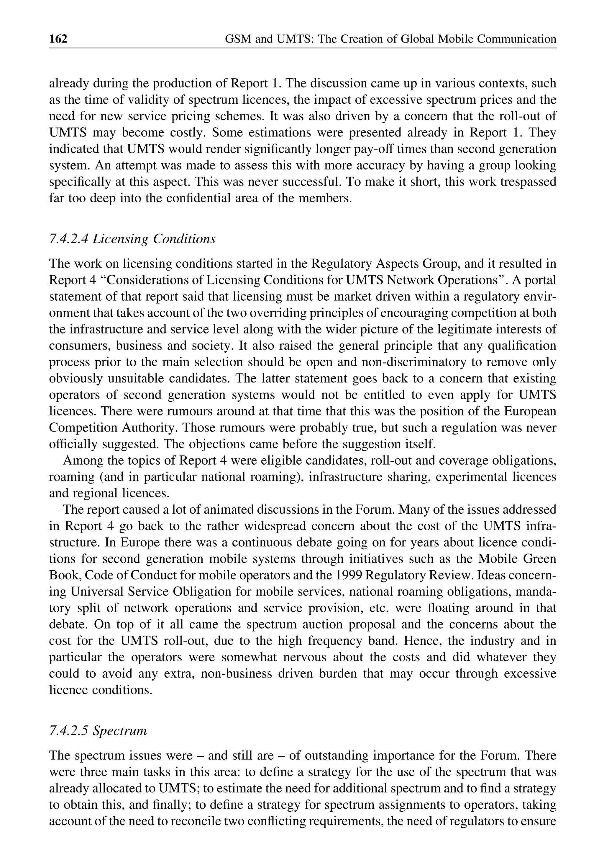 already during the production of Report 1. The discussion came up in various contexts, such
as the time of validity of spectrum licences, the impact of excessive spectrum prices and the
need for new service pricing schemes. It was also driven by a concern that the roll-out of
UMTS may become costly. Some estimations were presented already in Report 1. They
indicated that UMTS would render signiﬁcantly longer pay-off times than second generation
system. An attempt was made to assess this with more accuracy by having a group looking
speciﬁcally at this aspect. This was never successful. To make it short, this work trespassed
far too deep into the conﬁdential area of the members.
7.4.2.4 Licensing Conditions
The work on licensing conditions started in the Regulatory Aspects Group, and it resulted in
Report 4 ‘‘Considerations of Licensing Conditions for UMTS Network Operations’’. A portal
statement of that report said that licensing must be market driven within a regulatory envir-
onment that takes account of the two overriding principles of encouraging competition at both
the infrastructure and service level along with the wider picture of the legitimate interests of
consumers, business and society. It also raised the general principle that any qualiﬁcation
process prior to the main selection should be open and non-discriminatory to remove only
obviously unsuitable candidates. The latter statement goes back to a concern that existing
operators of second generation systems would not be entitled to even apply for UMTS
licences. There were rumours around at that time that this was the position of the European
Competition Authority. Those rumours were probably true, but such a regulation was never
ofﬁcially suggested. The objections came before the suggestion itself.
Among the topics of Report 4 were eligible candidates, roll-out and coverage obligations,
roaming (and in particular national roaming), infrastructure sharing, experimental licences
and regional licences.
The report caused a lot of animated discussions in the Forum. Many of the issues addressed
in Report 4 go back to the rather widespread concern about the cost of the UMTS infra-
structure. In Europe there was a continuous debate going on for years about licence condi-
tions for second generation mobile systems through initiatives such as the Mobile Green
Book, Code of Conduct for mobile operators and the 1999 Regulatory Review. Ideas concern-
ing Universal Service Obligation for mobile services, national roaming obligations, manda-
tory split of network operations and service provision, etc. were ﬂoating around in that
debate. On top of it all came the spectrum auction proposal and the concerns about the
cost for the UMTS roll-out, due to the high frequency band. Hence, the industry and in
particular the operators were somewhat nervous about the costs and did whatever they
could to avoid any extra, non-business driven burden that may occur through excessive
licence conditions.
7.4.2.5 Spectrum
The spectrum issues were – and still are – of outstanding importance for the Forum. There
were three main tasks in this area: to deﬁne a strategy for the use of the spectrum that was
already allocated to UMTS; to estimate the need for additional spectrum and to ﬁnd a strategy
to obtain this, and ﬁnally; to deﬁne a strategy for spectrum assignments to operators, taking
account of the need to reconcile two conﬂicting requirements, the need of regulators to ensure
GSM and UMTS: The Creation of Global Mobile Communication162
 