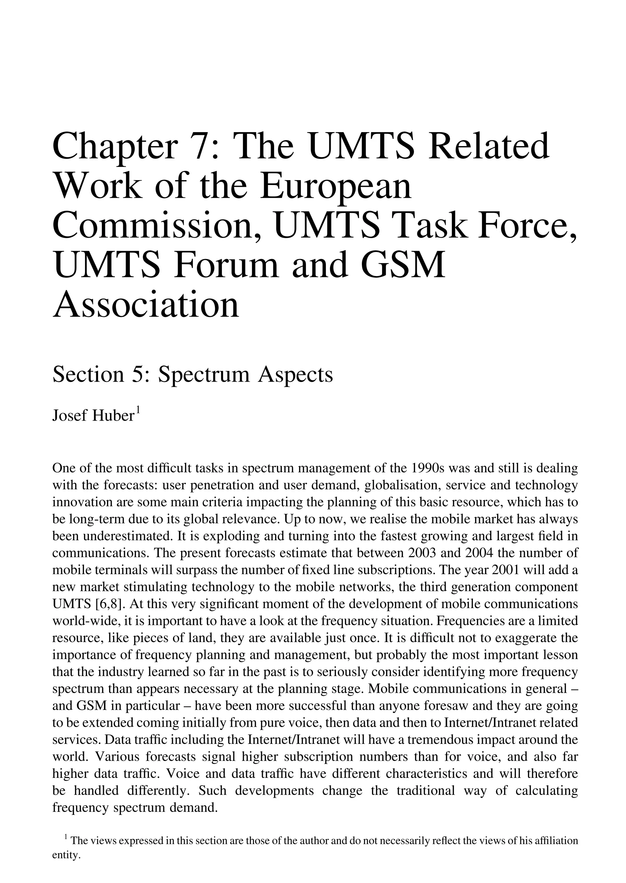 Chapter 7: The UMTS Related
Work of the European
Commission, UMTS Task Force,
UMTS Forum and GSM
Association
Section 5: Spectrum Aspects
Josef Huber1
One of the most difﬁcult tasks in spectrum management of the 1990s was and still is dealing
with the forecasts: user penetration and user demand, globalisation, service and technology
innovation are some main criteria impacting the planning of this basic resource, which has to
be long-term due to its global relevance. Up to now, we realise the mobile market has always
been underestimated. It is exploding and turning into the fastest growing and largest ﬁeld in
communications. The present forecasts estimate that between 2003 and 2004 the number of
mobile terminals will surpass the number of ﬁxed line subscriptions. The year 2001 will add a
new market stimulating technology to the mobile networks, the third generation component
UMTS [6,8]. At this very signiﬁcant moment of the development of mobile communications
world-wide, it is important to have a look at the frequency situation. Frequencies are a limited
resource, like pieces of land, they are available just once. It is difﬁcult not to exaggerate the
importance of frequency planning and management, but probably the most important lesson
that the industry learned so far in the past is to seriously consider identifying more frequency
spectrum than appears necessary at the planning stage. Mobile communications in general –
and GSM in particular – have been more successful than anyone foresaw and they are going
to be extended coming initially from pure voice, then data and then to Internet/Intranet related
services. Data trafﬁc including the Internet/Intranet will have a tremendous impact around the
world. Various forecasts signal higher subscription numbers than for voice, and also far
higher data trafﬁc. Voice and data trafﬁc have different characteristics and will therefore
be handled differently. Such developments change the traditional way of calculating
frequency spectrum demand.
1
The views expressed in this section are those of the author and do not necessarily reﬂect the views of his afﬁliation
entity.
 