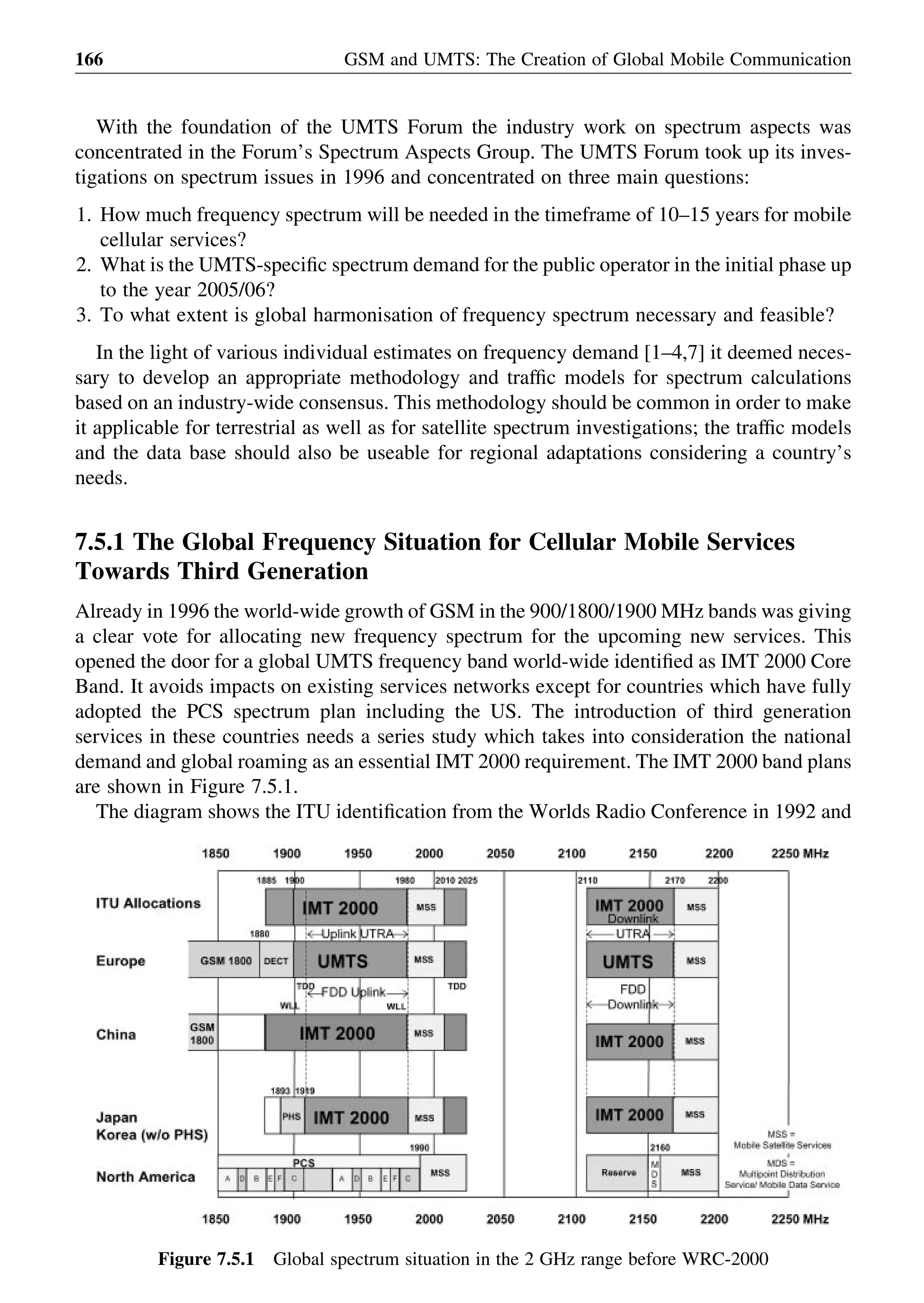 With the foundation of the UMTS Forum the industry work on spectrum aspects was
concentrated in the Forum’s Spectrum Aspects Group. The UMTS Forum took up its inves-
tigations on spectrum issues in 1996 and concentrated on three main questions:
1. How much frequency spectrum will be needed in the timeframe of 10–15 years for mobile
cellular services?
2. What is the UMTS-speciﬁc spectrum demand for the public operator in the initial phase up
to the year 2005/06?
3. To what extent is global harmonisation of frequency spectrum necessary and feasible?
In the light of various individual estimates on frequency demand [1–4,7] it deemed neces-
sary to develop an appropriate methodology and trafﬁc models for spectrum calculations
based on an industry-wide consensus. This methodology should be common in order to make
it applicable for terrestrial as well as for satellite spectrum investigations; the trafﬁc models
and the data base should also be useable for regional adaptations considering a country’s
needs.
7.5.1 The Global Frequency Situation for Cellular Mobile Services
Towards Third Generation
Already in 1996 the world-wide growth of GSM in the 900/1800/1900 MHz bands was giving
a clear vote for allocating new frequency spectrum for the upcoming new services. This
opened the door for a global UMTS frequency band world-wide identiﬁed as IMT 2000 Core
Band. It avoids impacts on existing services networks except for countries which have fully
adopted the PCS spectrum plan including the US. The introduction of third generation
services in these countries needs a series study which takes into consideration the national
demand and global roaming as an essential IMT 2000 requirement. The IMT 2000 band plans
are shown in Figure 7.5.1.
The diagram shows the ITU identiﬁcation from the Worlds Radio Conference in 1992 and
GSM and UMTS: The Creation of Global Mobile Communication166
Figure 7.5.1 Global spectrum situation in the 2 GHz range before WRC-2000
 