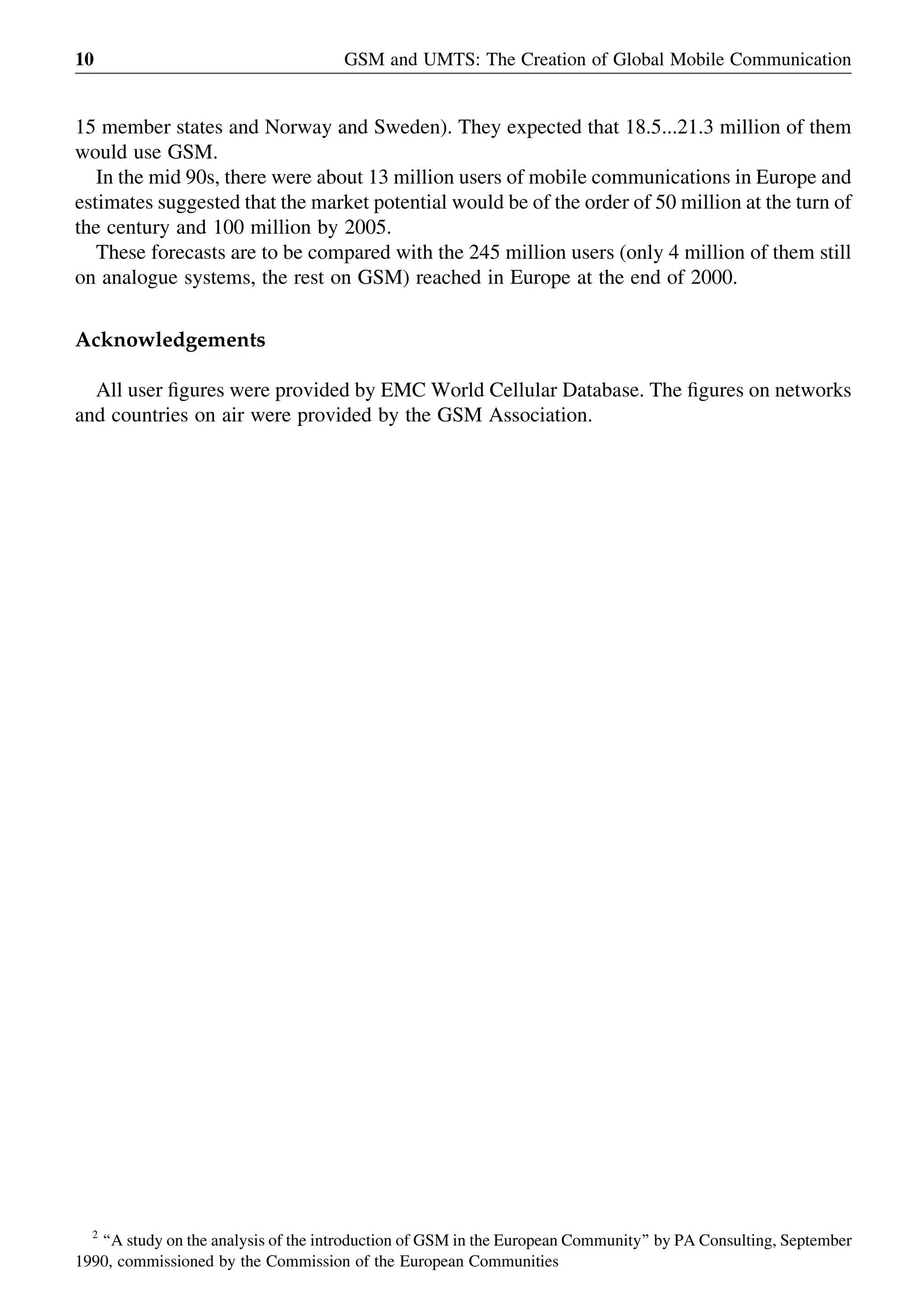15 member states and Norway and Sweden). They expected that 18.5...21.3 million of them
would use GSM.
In the mid 90s, there were about 13 million users of mobile communications in Europe and
estimates suggested that the market potential would be of the order of 50 million at the turn of
the century and 100 million by 2005.
These forecasts are to be compared with the 245 million users (only 4 million of them still
on analogue systems, the rest on GSM) reached in Europe at the end of 2000.
Acknowledgements
All user ﬁgures were provided by EMC World Cellular Database. The ﬁgures on networks
and countries on air were provided by the GSM Association.
GSM and UMTS: The Creation of Global Mobile Communication10
2
‘‘A study on the analysis of the introduction of GSM in the European Community’’ by PA Consulting, September
1990, commissioned by the Commission of the European Communities
 