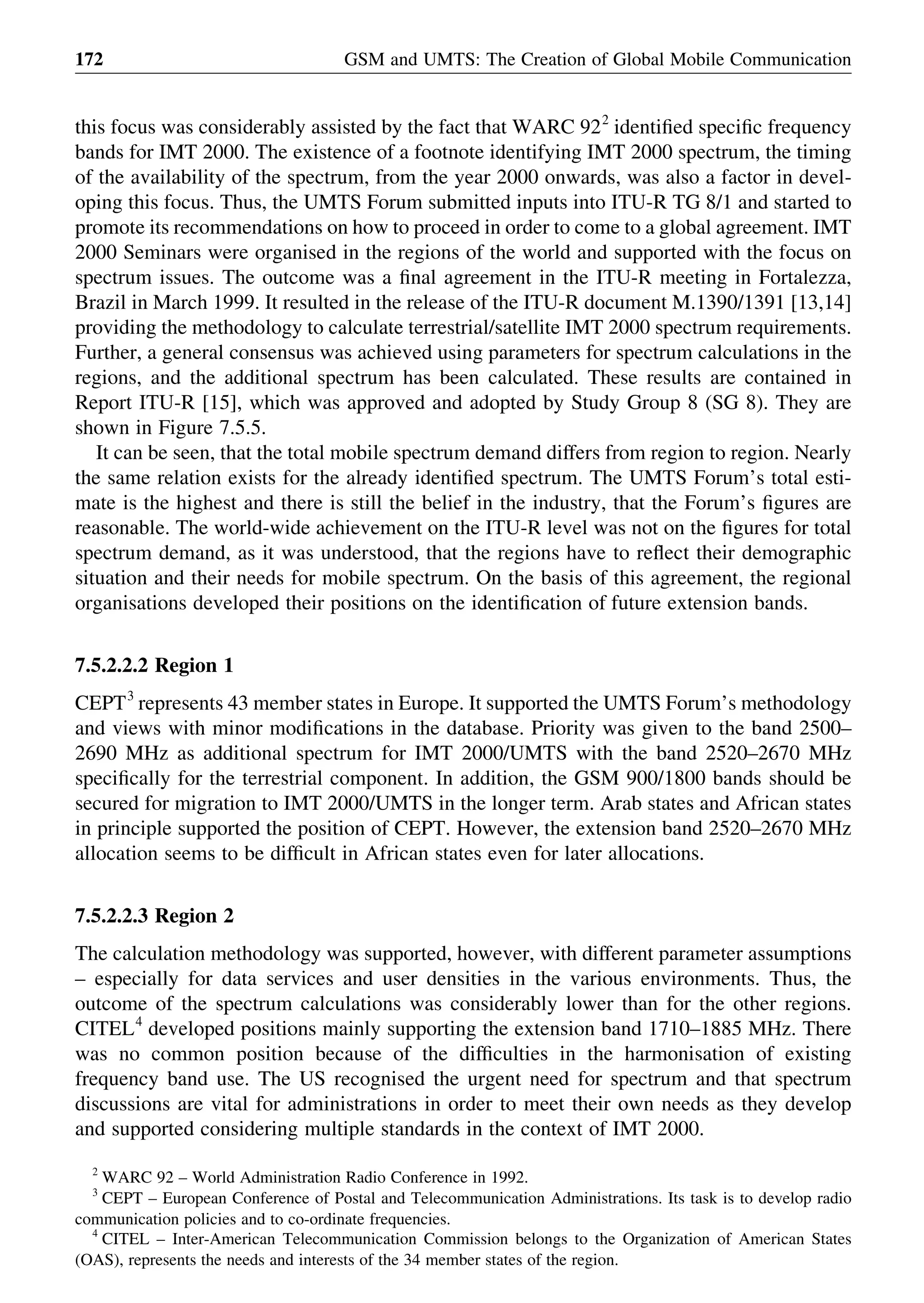 this focus was considerably assisted by the fact that WARC 922
identiﬁed speciﬁc frequency
bands for IMT 2000. The existence of a footnote identifying IMT 2000 spectrum, the timing
of the availability of the spectrum, from the year 2000 onwards, was also a factor in devel-
oping this focus. Thus, the UMTS Forum submitted inputs into ITU-R TG 8/1 and started to
promote its recommendations on how to proceed in order to come to a global agreement. IMT
2000 Seminars were organised in the regions of the world and supported with the focus on
spectrum issues. The outcome was a ﬁnal agreement in the ITU-R meeting in Fortalezza,
Brazil in March 1999. It resulted in the release of the ITU-R document M.1390/1391 [13,14]
providing the methodology to calculate terrestrial/satellite IMT 2000 spectrum requirements.
Further, a general consensus was achieved using parameters for spectrum calculations in the
regions, and the additional spectrum has been calculated. These results are contained in
Report ITU-R [15], which was approved and adopted by Study Group 8 (SG 8). They are
shown in Figure 7.5.5.
It can be seen, that the total mobile spectrum demand differs from region to region. Nearly
the same relation exists for the already identiﬁed spectrum. The UMTS Forum’s total esti-
mate is the highest and there is still the belief in the industry, that the Forum’s ﬁgures are
reasonable. The world-wide achievement on the ITU-R level was not on the ﬁgures for total
spectrum demand, as it was understood, that the regions have to reﬂect their demographic
situation and their needs for mobile spectrum. On the basis of this agreement, the regional
organisations developed their positions on the identiﬁcation of future extension bands.
7.5.2.2.2 Region 1
CEPT3
represents 43 member states in Europe. It supported the UMTS Forum’s methodology
and views with minor modiﬁcations in the database. Priority was given to the band 2500–
2690 MHz as additional spectrum for IMT 2000/UMTS with the band 2520–2670 MHz
speciﬁcally for the terrestrial component. In addition, the GSM 900/1800 bands should be
secured for migration to IMT 2000/UMTS in the longer term. Arab states and African states
in principle supported the position of CEPT. However, the extension band 2520–2670 MHz
allocation seems to be difﬁcult in African states even for later allocations.
7.5.2.2.3 Region 2
The calculation methodology was supported, however, with different parameter assumptions
– especially for data services and user densities in the various environments. Thus, the
outcome of the spectrum calculations was considerably lower than for the other regions.
CITEL4
developed positions mainly supporting the extension band 1710–1885 MHz. There
was no common position because of the difﬁculties in the harmonisation of existing
frequency band use. The US recognised the urgent need for spectrum and that spectrum
discussions are vital for administrations in order to meet their own needs as they develop
and supported considering multiple standards in the context of IMT 2000.
GSM and UMTS: The Creation of Global Mobile Communication172
2
WARC 92 – World Administration Radio Conference in 1992.
3
CEPT – European Conference of Postal and Telecommunication Administrations. Its task is to develop radio
communication policies and to co-ordinate frequencies.
4
CITEL – Inter-American Telecommunication Commission belongs to the Organization of American States
(OAS), represents the needs and interests of the 34 member states of the region.
 