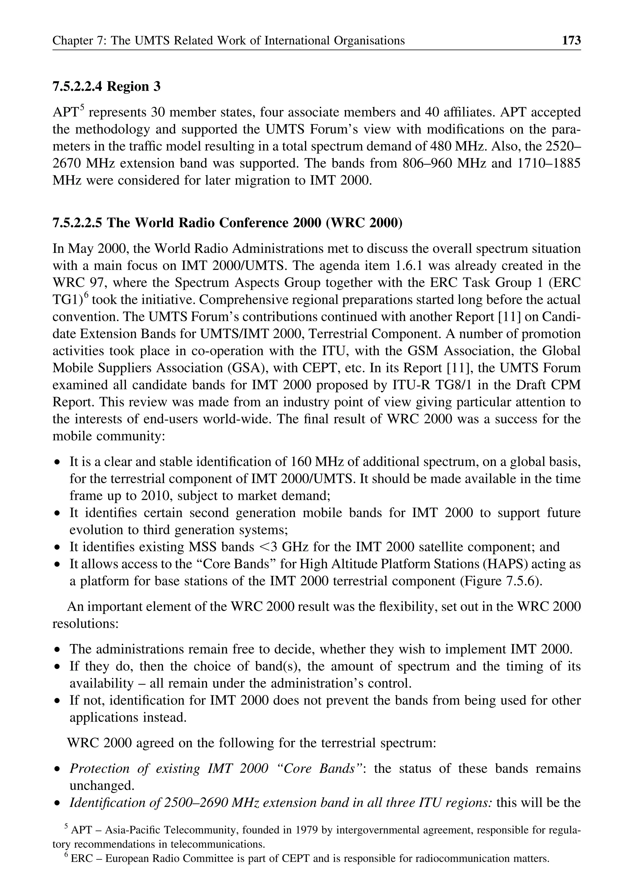7.5.2.2.4 Region 3
APT5
represents 30 member states, four associate members and 40 afﬁliates. APT accepted
the methodology and supported the UMTS Forum’s view with modiﬁcations on the para-
meters in the trafﬁc model resulting in a total spectrum demand of 480 MHz. Also, the 2520–
2670 MHz extension band was supported. The bands from 806–960 MHz and 1710–1885
MHz were considered for later migration to IMT 2000.
7.5.2.2.5 The World Radio Conference 2000 (WRC 2000)
In May 2000, the World Radio Administrations met to discuss the overall spectrum situation
with a main focus on IMT 2000/UMTS. The agenda item 1.6.1 was already created in the
WRC 97, where the Spectrum Aspects Group together with the ERC Task Group 1 (ERC
TG1)6
took the initiative. Comprehensive regional preparations started long before the actual
convention. The UMTS Forum’s contributions continued with another Report [11] on Candi-
date Extension Bands for UMTS/IMT 2000, Terrestrial Component. A number of promotion
activities took place in co-operation with the ITU, with the GSM Association, the Global
Mobile Suppliers Association (GSA), with CEPT, etc. In its Report [11], the UMTS Forum
examined all candidate bands for IMT 2000 proposed by ITU-R TG8/1 in the Draft CPM
Report. This review was made from an industry point of view giving particular attention to
the interests of end-users world-wide. The ﬁnal result of WRC 2000 was a success for the
mobile community:
† It is a clear and stable identiﬁcation of 160 MHz of additional spectrum, on a global basis,
for the terrestrial component of IMT 2000/UMTS. It should be made available in the time
frame up to 2010, subject to market demand;
† It identiﬁes certain second generation mobile bands for IMT 2000 to support future
evolution to third generation systems;
† It identiﬁes existing MSS bands ,3 GHz for the IMT 2000 satellite component; and
† It allows access to the ‘‘Core Bands’’ for High Altitude Platform Stations (HAPS) acting as
a platform for base stations of the IMT 2000 terrestrial component (Figure 7.5.6).
An important element of the WRC 2000 result was the ﬂexibility, set out in the WRC 2000
resolutions:
† The administrations remain free to decide, whether they wish to implement IMT 2000.
† If they do, then the choice of band(s), the amount of spectrum and the timing of its
availability – all remain under the administration’s control.
† If not, identiﬁcation for IMT 2000 does not prevent the bands from being used for other
applications instead.
WRC 2000 agreed on the following for the terrestrial spectrum:
† Protection of existing IMT 2000 ‘‘Core Bands’’: the status of these bands remains
unchanged.
† Identiﬁcation of 2500–2690 MHz extension band in all three ITU regions: this will be the
Chapter 7: The UMTS Related Work of International Organisations 173
5
APT – Asia-Paciﬁc Telecommunity, founded in 1979 by intergovernmental agreement, responsible for regula-
tory recommendations in telecommunications.
6
ERC – European Radio Committee is part of CEPT and is responsible for radiocommunication matters.
 