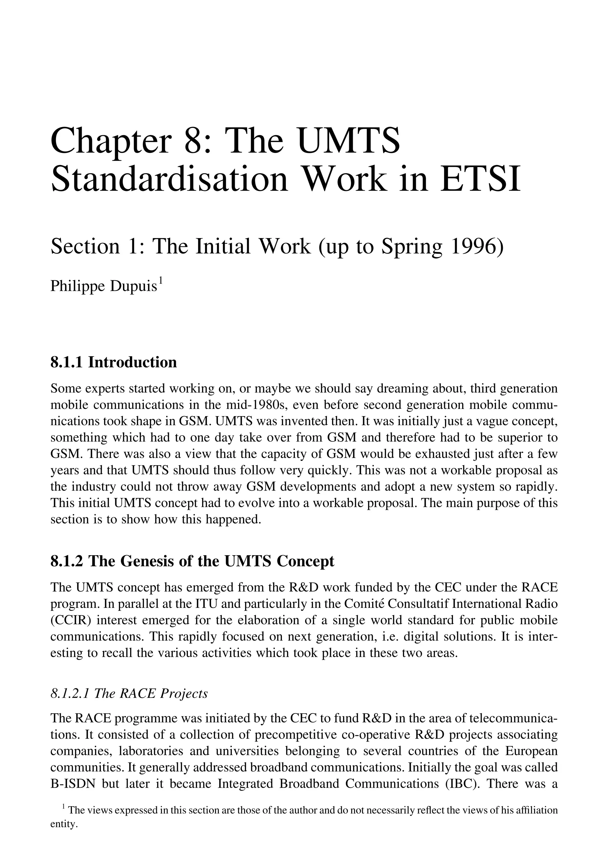 Chapter 8: The UMTS
Standardisation Work in ETSI
Section 1: The Initial Work (up to Spring 1996)
Philippe Dupuis1
8.1.1 Introduction
Some experts started working on, or maybe we should say dreaming about, third generation
mobile communications in the mid-1980s, even before second generation mobile commu-
nications took shape in GSM. UMTS was invented then. It was initially just a vague concept,
something which had to one day take over from GSM and therefore had to be superior to
GSM. There was also a view that the capacity of GSM would be exhausted just after a few
years and that UMTS should thus follow very quickly. This was not a workable proposal as
the industry could not throw away GSM developments and adopt a new system so rapidly.
This initial UMTS concept had to evolve into a workable proposal. The main purpose of this
section is to show how this happened.
8.1.2 The Genesis of the UMTS Concept
The UMTS concept has emerged from the R&D work funded by the CEC under the RACE
program. In parallel at the ITU and particularly in the Comite´ Consultatif International Radio
(CCIR) interest emerged for the elaboration of a single world standard for public mobile
communications. This rapidly focused on next generation, i.e. digital solutions. It is inter-
esting to recall the various activities which took place in these two areas.
8.1.2.1 The RACE Projects
The RACE programme was initiated by the CEC to fund R&D in the area of telecommunica-
tions. It consisted of a collection of precompetitive co-operative R&D projects associating
companies, laboratories and universities belonging to several countries of the European
communities. It generally addressed broadband communications. Initially the goal was called
B-ISDN but later it became Integrated Broadband Communications (IBC). There was a
1
The views expressed in this section are those of the author and do not necessarily reﬂect the views of his afﬁliation
entity.
 