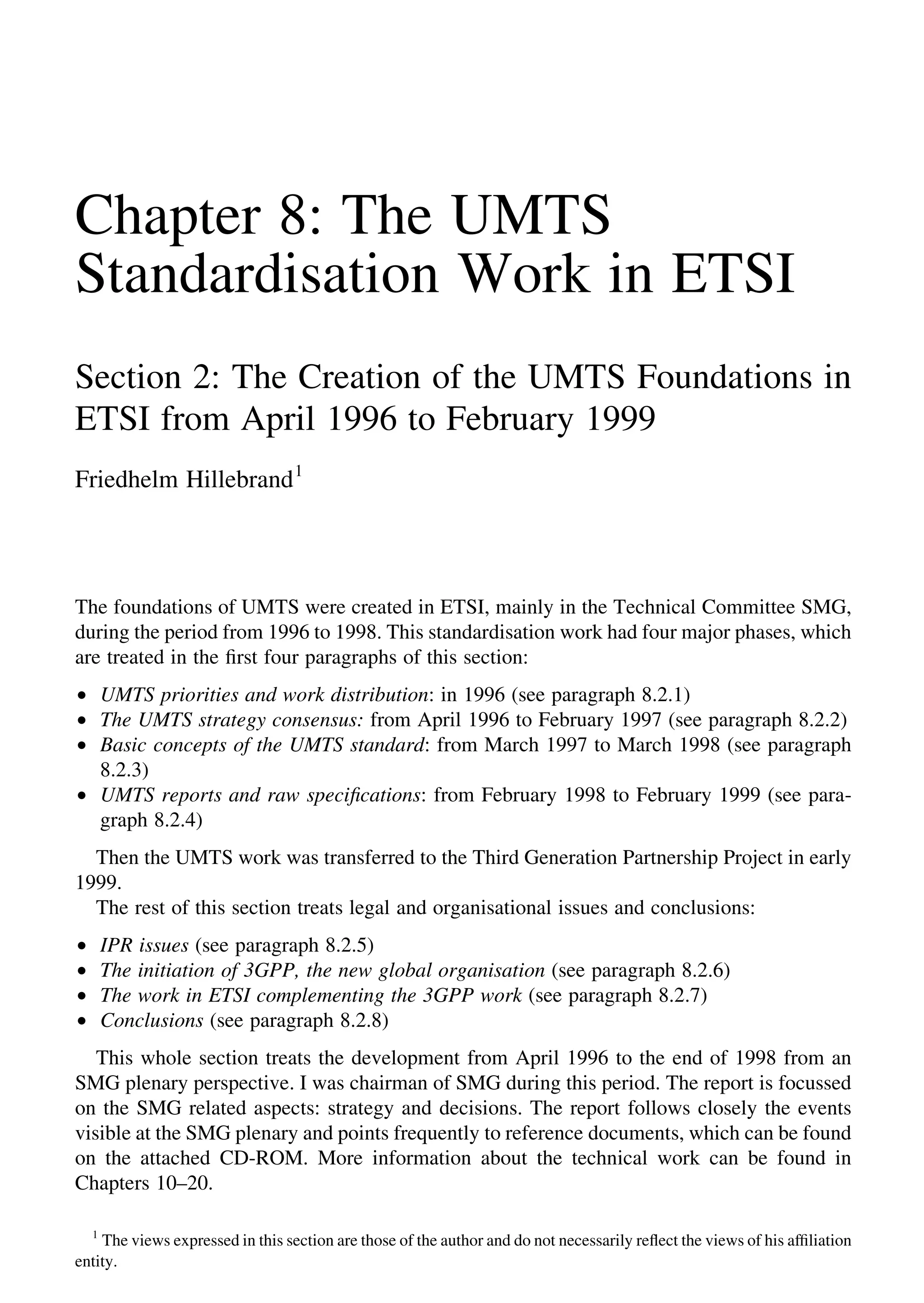 Chapter 8: The UMTS
Standardisation Work in ETSI
Section 2: The Creation of the UMTS Foundations in
ETSI from April 1996 to February 1999
Friedhelm Hillebrand1
The foundations of UMTS were created in ETSI, mainly in the Technical Committee SMG,
during the period from 1996 to 1998. This standardisation work had four major phases, which
are treated in the ﬁrst four paragraphs of this section:
† UMTS priorities and work distribution: in 1996 (see paragraph 8.2.1)
† The UMTS strategy consensus: from April 1996 to February 1997 (see paragraph 8.2.2)
† Basic concepts of the UMTS standard: from March 1997 to March 1998 (see paragraph
8.2.3)
† UMTS reports and raw speciﬁcations: from February 1998 to February 1999 (see para-
graph 8.2.4)
Then the UMTS work was transferred to the Third Generation Partnership Project in early
1999.
The rest of this section treats legal and organisational issues and conclusions:
† IPR issues (see paragraph 8.2.5)
† The initiation of 3GPP, the new global organisation (see paragraph 8.2.6)
† The work in ETSI complementing the 3GPP work (see paragraph 8.2.7)
† Conclusions (see paragraph 8.2.8)
This whole section treats the development from April 1996 to the end of 1998 from an
SMG plenary perspective. I was chairman of SMG during this period. The report is focussed
on the SMG related aspects: strategy and decisions. The report follows closely the events
visible at the SMG plenary and points frequently to reference documents, which can be found
on the attached CD-ROM. More information about the technical work can be found in
Chapters 10–20.
1
The views expressed in this section are those of the author and do not necessarily reﬂect the views of his afﬁliation
entity.
 