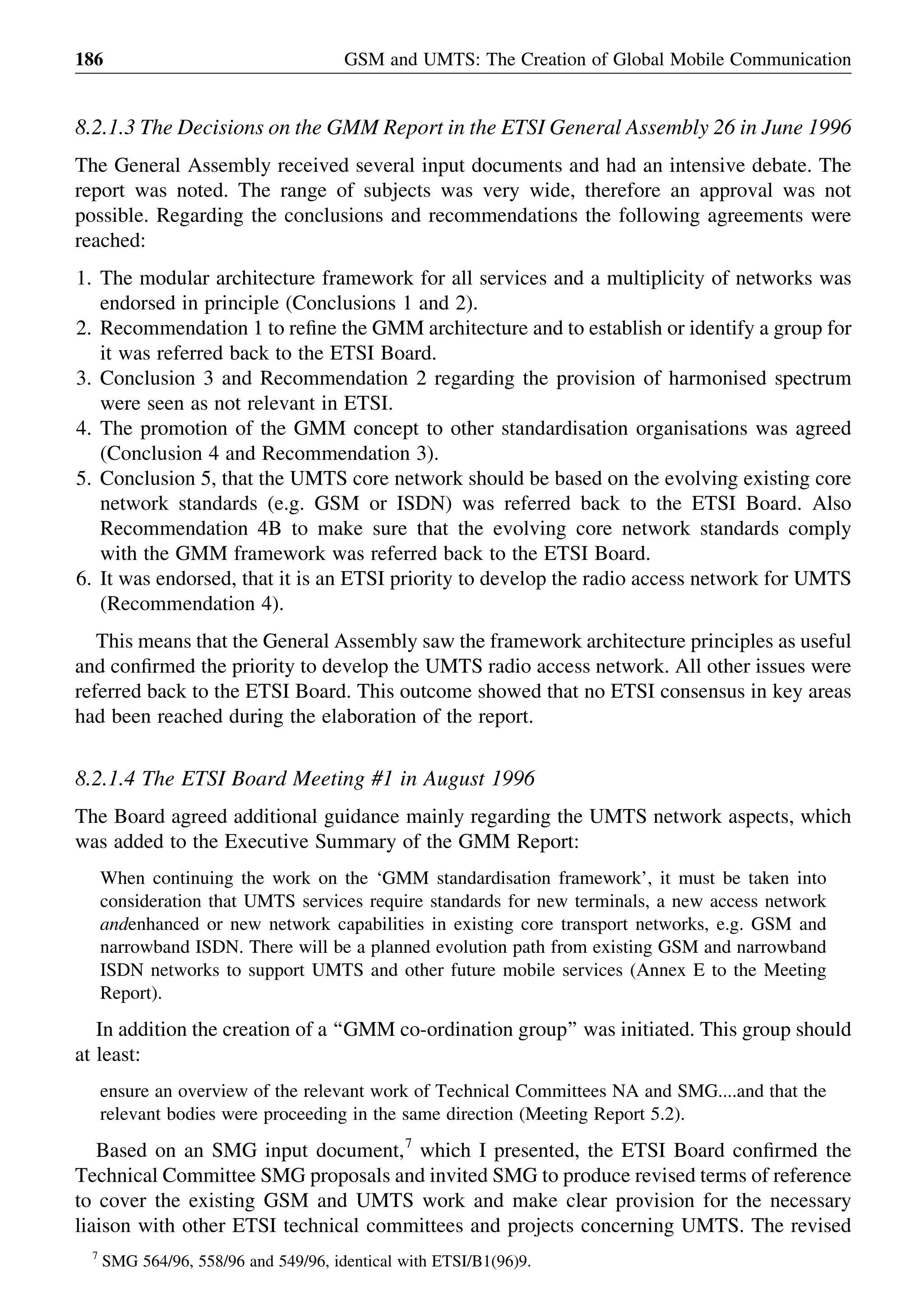 8.2.1.3 The Decisions on the GMM Report in the ETSI General Assembly 26 in June 1996
The General Assembly received several input documents and had an intensive debate. The
report was noted. The range of subjects was very wide, therefore an approval was not
possible. Regarding the conclusions and recommendations the following agreements were
reached:
1. The modular architecture framework for all services and a multiplicity of networks was
endorsed in principle (Conclusions 1 and 2).
2. Recommendation 1 to reﬁne the GMM architecture and to establish or identify a group for
it was referred back to the ETSI Board.
3. Conclusion 3 and Recommendation 2 regarding the provision of harmonised spectrum
were seen as not relevant in ETSI.
4. The promotion of the GMM concept to other standardisation organisations was agreed
(Conclusion 4 and Recommendation 3).
5. Conclusion 5, that the UMTS core network should be based on the evolving existing core
network standards (e.g. GSM or ISDN) was referred back to the ETSI Board. Also
Recommendation 4B to make sure that the evolving core network standards comply
with the GMM framework was referred back to the ETSI Board.
6. It was endorsed, that it is an ETSI priority to develop the radio access network for UMTS
(Recommendation 4).
This means that the General Assembly saw the framework architecture principles as useful
and conﬁrmed the priority to develop the UMTS radio access network. All other issues were
referred back to the ETSI Board. This outcome showed that no ETSI consensus in key areas
had been reached during the elaboration of the report.
8.2.1.4 The ETSI Board Meeting #1 in August 1996
The Board agreed additional guidance mainly regarding the UMTS network aspects, which
was added to the Executive Summary of the GMM Report:
When continuing the work on the ‘GMM standardisation framework’, it must be taken into
consideration that UMTS services require standards for new terminals, a new access network
andenhanced or new network capabilities in existing core transport networks, e.g. GSM and
narrowband ISDN. There will be a planned evolution path from existing GSM and narrowband
ISDN networks to support UMTS and other future mobile services (Annex E to the Meeting
Report).
In addition the creation of a ‘‘GMM co-ordination group’’ was initiated. This group should
at least:
ensure an overview of the relevant work of Technical Committees NA and SMG....and that the
relevant bodies were proceeding in the same direction (Meeting Report 5.2).
Based on an SMG input document,7
which I presented, the ETSI Board conﬁrmed the
Technical Committee SMG proposals and invited SMG to produce revised terms of reference
to cover the existing GSM and UMTS work and make clear provision for the necessary
liaison with other ETSI technical committees and projects concerning UMTS. The revised
GSM and UMTS: The Creation of Global Mobile Communication186
7
SMG 564/96, 558/96 and 549/96, identical with ETSI/B1(96)9.
 