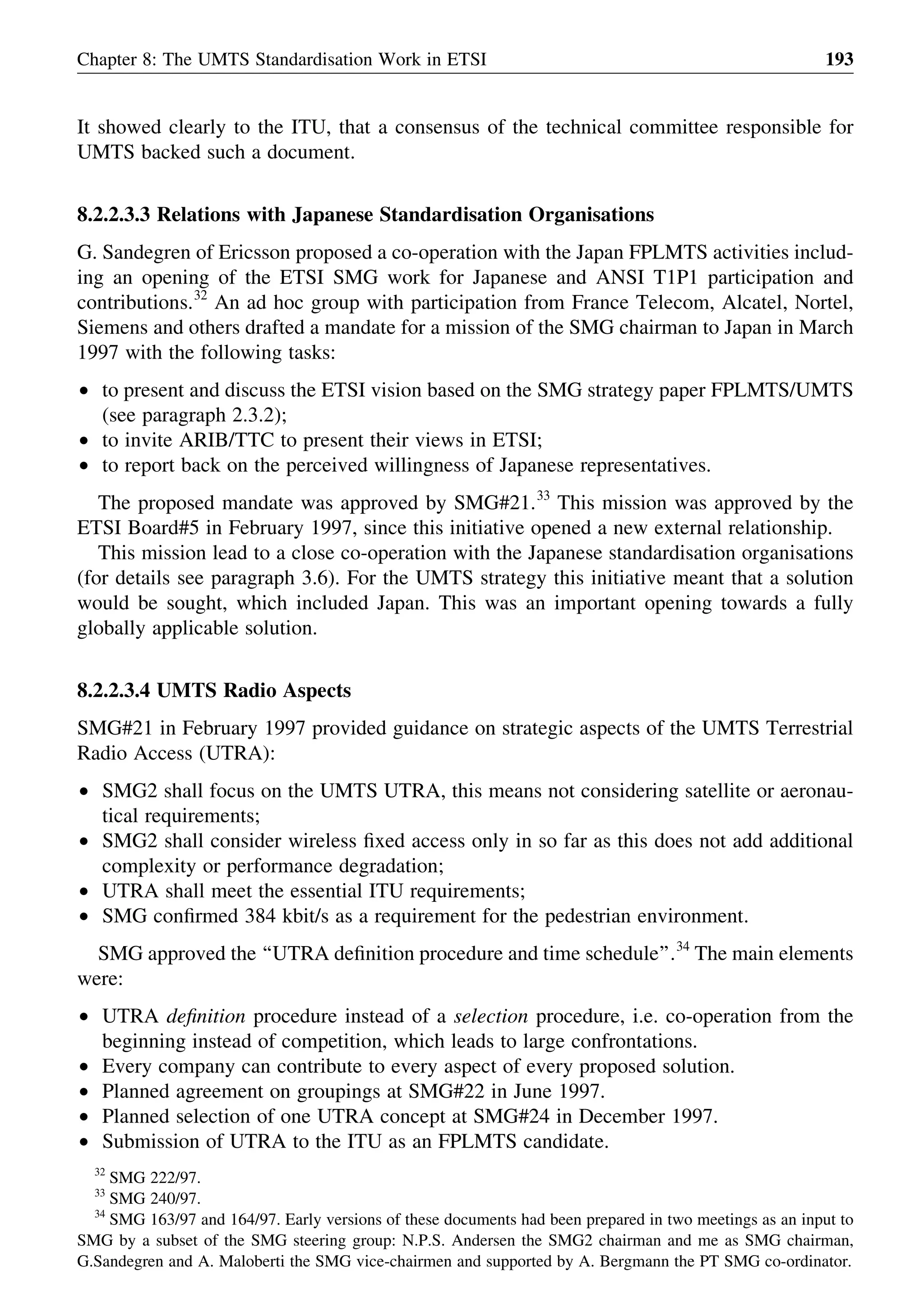 It showed clearly to the ITU, that a consensus of the technical committee responsible for
UMTS backed such a document.
8.2.2.3.3 Relations with Japanese Standardisation Organisations
G. Sandegren of Ericsson proposed a co-operation with the Japan FPLMTS activities includ-
ing an opening of the ETSI SMG work for Japanese and ANSI T1P1 participation and
contributions.32
An ad hoc group with participation from France Telecom, Alcatel, Nortel,
Siemens and others drafted a mandate for a mission of the SMG chairman to Japan in March
1997 with the following tasks:
† to present and discuss the ETSI vision based on the SMG strategy paper FPLMTS/UMTS
(see paragraph 2.3.2);
† to invite ARIB/TTC to present their views in ETSI;
† to report back on the perceived willingness of Japanese representatives.
The proposed mandate was approved by SMG#21.33
This mission was approved by the
ETSI Board#5 in February 1997, since this initiative opened a new external relationship.
This mission lead to a close co-operation with the Japanese standardisation organisations
(for details see paragraph 3.6). For the UMTS strategy this initiative meant that a solution
would be sought, which included Japan. This was an important opening towards a fully
globally applicable solution.
8.2.2.3.4 UMTS Radio Aspects
SMG#21 in February 1997 provided guidance on strategic aspects of the UMTS Terrestrial
Radio Access (UTRA):
† SMG2 shall focus on the UMTS UTRA, this means not considering satellite or aeronau-
tical requirements;
† SMG2 shall consider wireless ﬁxed access only in so far as this does not add additional
complexity or performance degradation;
† UTRA shall meet the essential ITU requirements;
† SMG conﬁrmed 384 kbit/s as a requirement for the pedestrian environment.
SMG approved the ‘‘UTRA deﬁnition procedure and time schedule’’.34
The main elements
were:
† UTRA deﬁnition procedure instead of a selection procedure, i.e. co-operation from the
beginning instead of competition, which leads to large confrontations.
† Every company can contribute to every aspect of every proposed solution.
† Planned agreement on groupings at SMG#22 in June 1997.
† Planned selection of one UTRA concept at SMG#24 in December 1997.
† Submission of UTRA to the ITU as an FPLMTS candidate.
Chapter 8: The UMTS Standardisation Work in ETSI 193
32
SMG 222/97.
33
SMG 240/97.
34
SMG 163/97 and 164/97. Early versions of these documents had been prepared in two meetings as an input to
SMG by a subset of the SMG steering group: N.P.S. Andersen the SMG2 chairman and me as SMG chairman,
G.Sandegren and A. Maloberti the SMG vice-chairmen and supported by A. Bergmann the PT SMG co-ordinator.
 