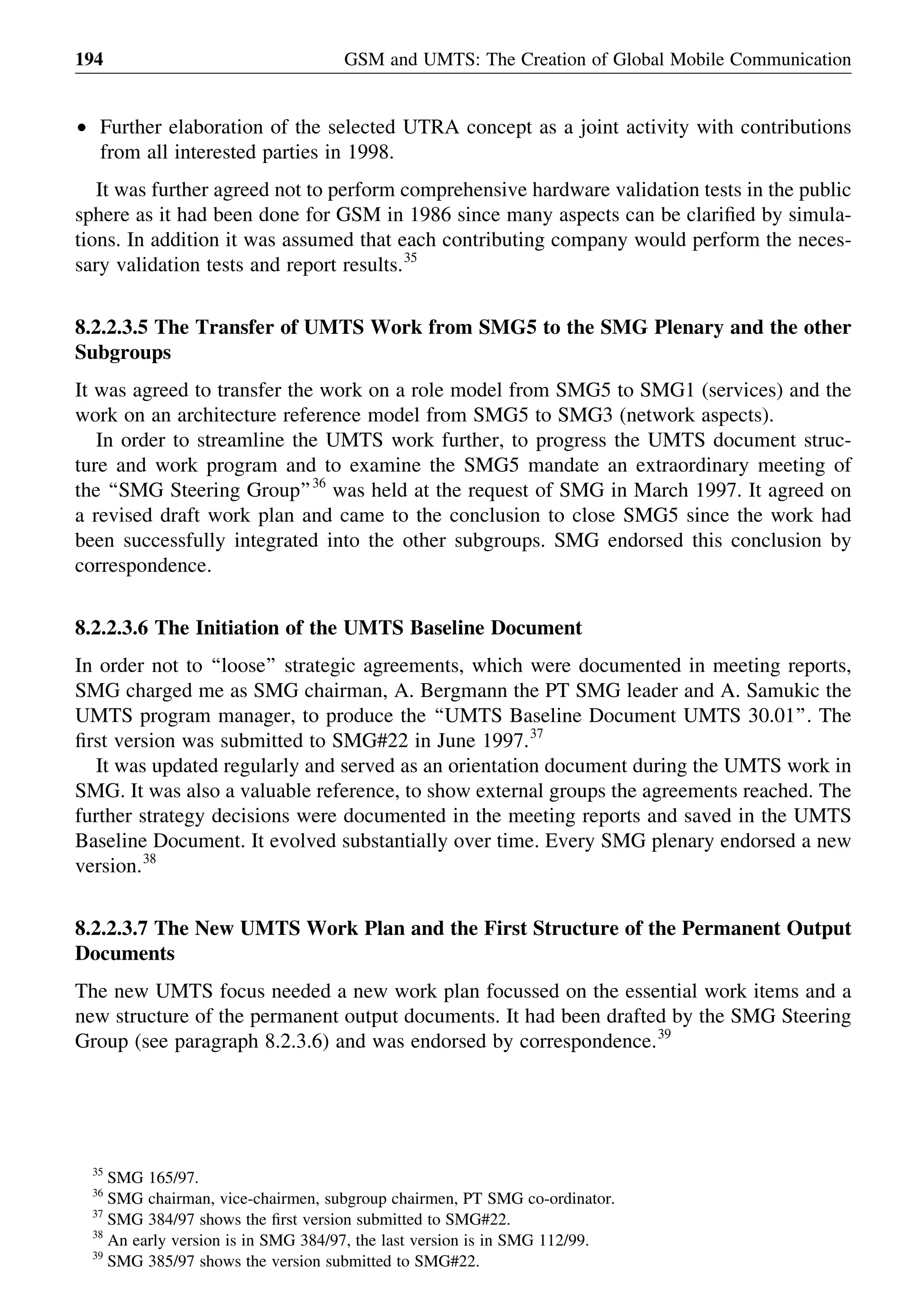 † Further elaboration of the selected UTRA concept as a joint activity with contributions
from all interested parties in 1998.
It was further agreed not to perform comprehensive hardware validation tests in the public
sphere as it had been done for GSM in 1986 since many aspects can be clariﬁed by simula-
tions. In addition it was assumed that each contributing company would perform the neces-
sary validation tests and report results.35
8.2.2.3.5 The Transfer of UMTS Work from SMG5 to the SMG Plenary and the other
Subgroups
It was agreed to transfer the work on a role model from SMG5 to SMG1 (services) and the
work on an architecture reference model from SMG5 to SMG3 (network aspects).
In order to streamline the UMTS work further, to progress the UMTS document struc-
ture and work program and to examine the SMG5 mandate an extraordinary meeting of
the ‘‘SMG Steering Group’’36
was held at the request of SMG in March 1997. It agreed on
a revised draft work plan and came to the conclusion to close SMG5 since the work had
been successfully integrated into the other subgroups. SMG endorsed this conclusion by
correspondence.
8.2.2.3.6 The Initiation of the UMTS Baseline Document
In order not to ‘‘loose’’ strategic agreements, which were documented in meeting reports,
SMG charged me as SMG chairman, A. Bergmann the PT SMG leader and A. Samukic the
UMTS program manager, to produce the ‘‘UMTS Baseline Document UMTS 30.01’’. The
ﬁrst version was submitted to SMG#22 in June 1997.37
It was updated regularly and served as an orientation document during the UMTS work in
SMG. It was also a valuable reference, to show external groups the agreements reached. The
further strategy decisions were documented in the meeting reports and saved in the UMTS
Baseline Document. It evolved substantially over time. Every SMG plenary endorsed a new
version.38
8.2.2.3.7 The New UMTS Work Plan and the First Structure of the Permanent Output
Documents
The new UMTS focus needed a new work plan focussed on the essential work items and a
new structure of the permanent output documents. It had been drafted by the SMG Steering
Group (see paragraph 8.2.3.6) and was endorsed by correspondence.39
GSM and UMTS: The Creation of Global Mobile Communication194
35
SMG 165/97.
36
SMG chairman, vice-chairmen, subgroup chairmen, PT SMG co-ordinator.
37
SMG 384/97 shows the ﬁrst version submitted to SMG#22.
38
An early version is in SMG 384/97, the last version is in SMG 112/99.
39
SMG 385/97 shows the version submitted to SMG#22.
 