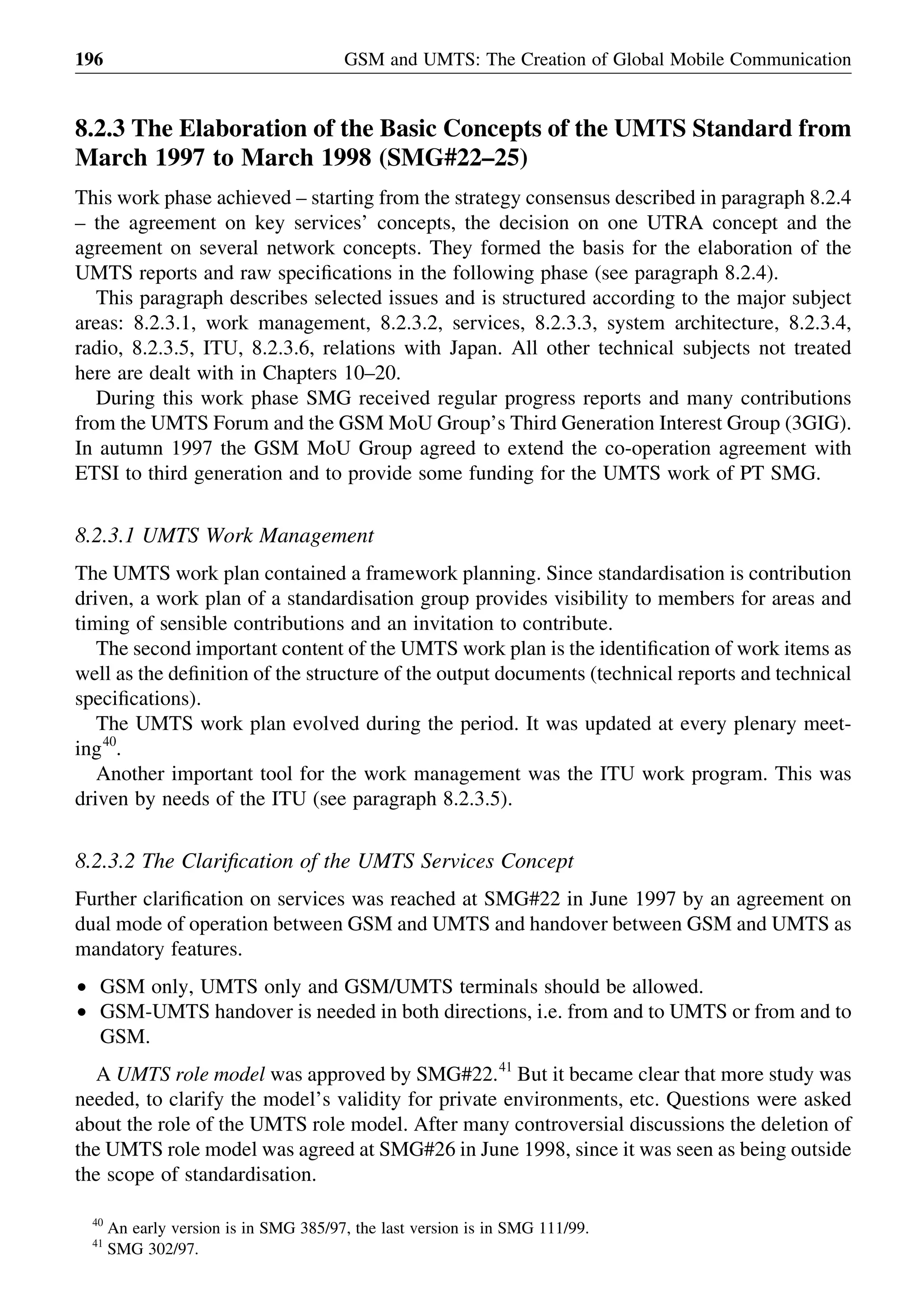 8.2.3 The Elaboration of the Basic Concepts of the UMTS Standard from
March 1997 to March 1998 (SMG#22–25)
This work phase achieved – starting from the strategy consensus described in paragraph 8.2.4
– the agreement on key services’ concepts, the decision on one UTRA concept and the
agreement on several network concepts. They formed the basis for the elaboration of the
UMTS reports and raw speciﬁcations in the following phase (see paragraph 8.2.4).
This paragraph describes selected issues and is structured according to the major subject
areas: 8.2.3.1, work management, 8.2.3.2, services, 8.2.3.3, system architecture, 8.2.3.4,
radio, 8.2.3.5, ITU, 8.2.3.6, relations with Japan. All other technical subjects not treated
here are dealt with in Chapters 10–20.
During this work phase SMG received regular progress reports and many contributions
from the UMTS Forum and the GSM MoU Group’s Third Generation Interest Group (3GIG).
In autumn 1997 the GSM MoU Group agreed to extend the co-operation agreement with
ETSI to third generation and to provide some funding for the UMTS work of PT SMG.
8.2.3.1 UMTS Work Management
The UMTS work plan contained a framework planning. Since standardisation is contribution
driven, a work plan of a standardisation group provides visibility to members for areas and
timing of sensible contributions and an invitation to contribute.
The second important content of the UMTS work plan is the identiﬁcation of work items as
well as the deﬁnition of the structure of the output documents (technical reports and technical
speciﬁcations).
The UMTS work plan evolved during the period. It was updated at every plenary meet-
ing40
.
Another important tool for the work management was the ITU work program. This was
driven by needs of the ITU (see paragraph 8.2.3.5).
8.2.3.2 The Clariﬁcation of the UMTS Services Concept
Further clariﬁcation on services was reached at SMG#22 in June 1997 by an agreement on
dual mode of operation between GSM and UMTS and handover between GSM and UMTS as
mandatory features.
† GSM only, UMTS only and GSM/UMTS terminals should be allowed.
† GSM-UMTS handover is needed in both directions, i.e. from and to UMTS or from and to
GSM.
A UMTS role model was approved by SMG#22.41
But it became clear that more study was
needed, to clarify the model’s validity for private environments, etc. Questions were asked
about the role of the UMTS role model. After many controversial discussions the deletion of
the UMTS role model was agreed at SMG#26 in June 1998, since it was seen as being outside
the scope of standardisation.
GSM and UMTS: The Creation of Global Mobile Communication196
40
An early version is in SMG 385/97, the last version is in SMG 111/99.
41
SMG 302/97.
 