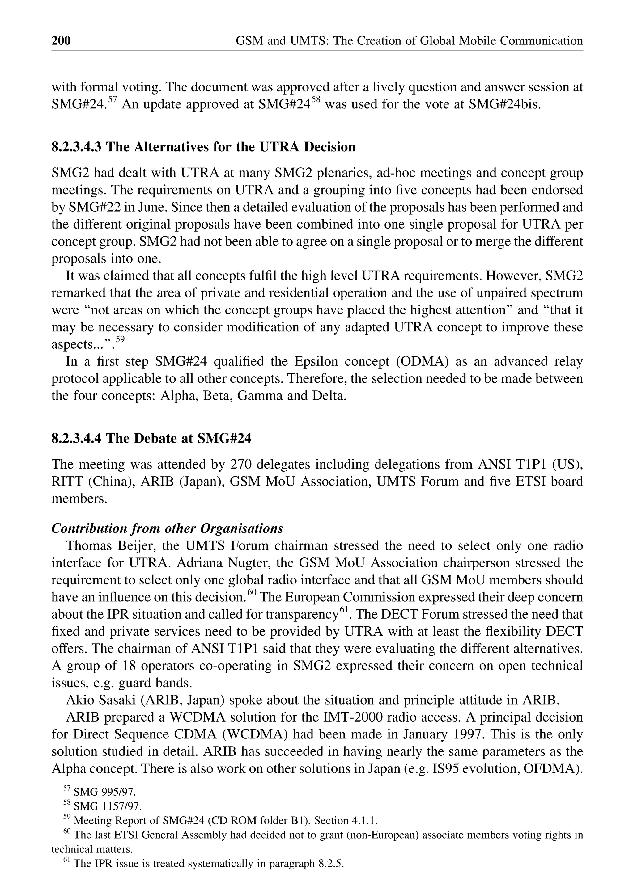 with formal voting. The document was approved after a lively question and answer session at
SMG#24.57
An update approved at SMG#2458
was used for the vote at SMG#24bis.
8.2.3.4.3 The Alternatives for the UTRA Decision
SMG2 had dealt with UTRA at many SMG2 plenaries, ad-hoc meetings and concept group
meetings. The requirements on UTRA and a grouping into ﬁve concepts had been endorsed
by SMG#22 in June. Since then a detailed evaluation of the proposals has been performed and
the different original proposals have been combined into one single proposal for UTRA per
concept group. SMG2 had not been able to agree on a single proposal or to merge the different
proposals into one.
It was claimed that all concepts fulﬁl the high level UTRA requirements. However, SMG2
remarked that the area of private and residential operation and the use of unpaired spectrum
were ‘‘not areas on which the concept groups have placed the highest attention’’ and ‘‘that it
may be necessary to consider modiﬁcation of any adapted UTRA concept to improve these
aspects...’’.59
In a ﬁrst step SMG#24 qualiﬁed the Epsilon concept (ODMA) as an advanced relay
protocol applicable to all other concepts. Therefore, the selection needed to be made between
the four concepts: Alpha, Beta, Gamma and Delta.
8.2.3.4.4 The Debate at SMG#24
The meeting was attended by 270 delegates including delegations from ANSI T1P1 (US),
RITT (China), ARIB (Japan), GSM MoU Association, UMTS Forum and ﬁve ETSI board
members.
Contribution from other Organisations
Thomas Beijer, the UMTS Forum chairman stressed the need to select only one radio
interface for UTRA. Adriana Nugter, the GSM MoU Association chairperson stressed the
requirement to select only one global radio interface and that all GSM MoU members should
have an inﬂuence on this decision.60
The European Commission expressed their deep concern
about the IPR situation and called for transparency61
. The DECT Forum stressed the need that
ﬁxed and private services need to be provided by UTRA with at least the ﬂexibility DECT
offers. The chairman of ANSI T1P1 said that they were evaluating the different alternatives.
A group of 18 operators co-operating in SMG2 expressed their concern on open technical
issues, e.g. guard bands.
Akio Sasaki (ARIB, Japan) spoke about the situation and principle attitude in ARIB.
ARIB prepared a WCDMA solution for the IMT-2000 radio access. A principal decision
for Direct Sequence CDMA (WCDMA) had been made in January 1997. This is the only
solution studied in detail. ARIB has succeeded in having nearly the same parameters as the
Alpha concept. There is also work on other solutions in Japan (e.g. IS95 evolution, OFDMA).
GSM and UMTS: The Creation of Global Mobile Communication200
57
SMG 995/97.
58
SMG 1157/97.
59
Meeting Report of SMG#24 (CD ROM folder B1), Section 4.1.1.
60
The last ETSI General Assembly had decided not to grant (non-European) associate members voting rights in
technical matters.
61
The IPR issue is treated systematically in paragraph 8.2.5.
 