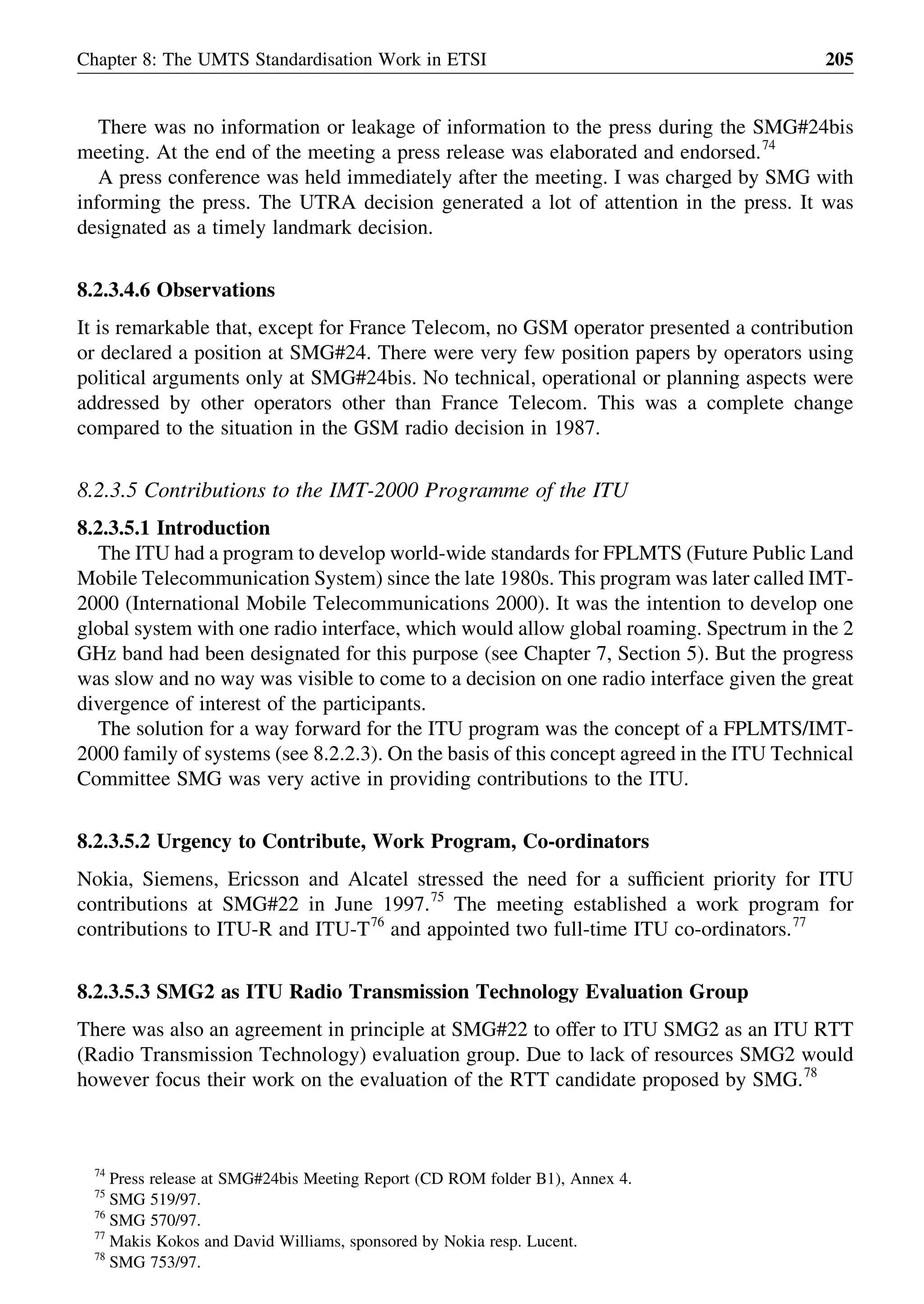 There was no information or leakage of information to the press during the SMG#24bis
meeting. At the end of the meeting a press release was elaborated and endorsed.74
A press conference was held immediately after the meeting. I was charged by SMG with
informing the press. The UTRA decision generated a lot of attention in the press. It was
designated as a timely landmark decision.
8.2.3.4.6 Observations
It is remarkable that, except for France Telecom, no GSM operator presented a contribution
or declared a position at SMG#24. There were very few position papers by operators using
political arguments only at SMG#24bis. No technical, operational or planning aspects were
addressed by other operators other than France Telecom. This was a complete change
compared to the situation in the GSM radio decision in 1987.
8.2.3.5 Contributions to the IMT-2000 Programme of the ITU
8.2.3.5.1 Introduction
The ITU had a program to develop world-wide standards for FPLMTS (Future Public Land
Mobile Telecommunication System) since the late 1980s. This program was later called IMT-
2000 (International Mobile Telecommunications 2000). It was the intention to develop one
global system with one radio interface, which would allow global roaming. Spectrum in the 2
GHz band had been designated for this purpose (see Chapter 7, Section 5). But the progress
was slow and no way was visible to come to a decision on one radio interface given the great
divergence of interest of the participants.
The solution for a way forward for the ITU program was the concept of a FPLMTS/IMT-
2000 family of systems (see 8.2.2.3). On the basis of this concept agreed in the ITU Technical
Committee SMG was very active in providing contributions to the ITU.
8.2.3.5.2 Urgency to Contribute, Work Program, Co-ordinators
Nokia, Siemens, Ericsson and Alcatel stressed the need for a sufﬁcient priority for ITU
contributions at SMG#22 in June 1997.75
The meeting established a work program for
contributions to ITU-R and ITU-T76
and appointed two full-time ITU co-ordinators.77
8.2.3.5.3 SMG2 as ITU Radio Transmission Technology Evaluation Group
There was also an agreement in principle at SMG#22 to offer to ITU SMG2 as an ITU RTT
(Radio Transmission Technology) evaluation group. Due to lack of resources SMG2 would
however focus their work on the evaluation of the RTT candidate proposed by SMG.78
Chapter 8: The UMTS Standardisation Work in ETSI 205
74
Press release at SMG#24bis Meeting Report (CD ROM folder B1), Annex 4.
75
SMG 519/97.
76
SMG 570/97.
77
Makis Kokos and David Williams, sponsored by Nokia resp. Lucent.
78
SMG 753/97.
 
