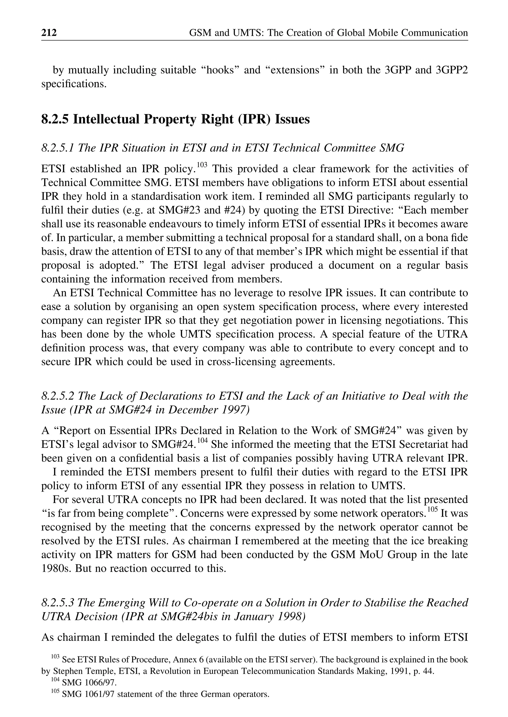 by mutually including suitable ‘‘hooks’’ and ‘‘extensions’’ in both the 3GPP and 3GPP2
speciﬁcations.
8.2.5 Intellectual Property Right (IPR) Issues
8.2.5.1 The IPR Situation in ETSI and in ETSI Technical Committee SMG
ETSI established an IPR policy.103
This provided a clear framework for the activities of
Technical Committee SMG. ETSI members have obligations to inform ETSI about essential
IPR they hold in a standardisation work item. I reminded all SMG participants regularly to
fulﬁl their duties (e.g. at SMG#23 and #24) by quoting the ETSI Directive: ‘‘Each member
shall use its reasonable endeavours to timely inform ETSI of essential IPRs it becomes aware
of. In particular, a member submitting a technical proposal for a standard shall, on a bona ﬁde
basis, draw the attention of ETSI to any of that member’s IPR which might be essential if that
proposal is adopted.’’ The ETSI legal adviser produced a document on a regular basis
containing the information received from members.
An ETSI Technical Committee has no leverage to resolve IPR issues. It can contribute to
ease a solution by organising an open system speciﬁcation process, where every interested
company can register IPR so that they get negotiation power in licensing negotiations. This
has been done by the whole UMTS speciﬁcation process. A special feature of the UTRA
deﬁnition process was, that every company was able to contribute to every concept and to
secure IPR which could be used in cross-licensing agreements.
8.2.5.2 The Lack of Declarations to ETSI and the Lack of an Initiative to Deal with the
Issue (IPR at SMG#24 in December 1997)
A ‘‘Report on Essential IPRs Declared in Relation to the Work of SMG#24’’ was given by
ETSI’s legal advisor to SMG#24.104
She informed the meeting that the ETSI Secretariat had
been given on a conﬁdential basis a list of companies possibly having UTRA relevant IPR.
I reminded the ETSI members present to fulﬁl their duties with regard to the ETSI IPR
policy to inform ETSI of any essential IPR they possess in relation to UMTS.
For several UTRA concepts no IPR had been declared. It was noted that the list presented
‘‘is far from being complete’’. Concerns were expressed by some network operators.105
It was
recognised by the meeting that the concerns expressed by the network operator cannot be
resolved by the ETSI rules. As chairman I remembered at the meeting that the ice breaking
activity on IPR matters for GSM had been conducted by the GSM MoU Group in the late
1980s. But no reaction occurred to this.
8.2.5.3 The Emerging Will to Co-operate on a Solution in Order to Stabilise the Reached
UTRA Decision (IPR at SMG#24bis in January 1998)
As chairman I reminded the delegates to fulﬁl the duties of ETSI members to inform ETSI
GSM and UMTS: The Creation of Global Mobile Communication212
103
See ETSI Rules of Procedure, Annex 6 (available on the ETSI server). The background is explained in the book
by Stephen Temple, ETSI, a Revolution in European Telecommunication Standards Making, 1991, p. 44.
104
SMG 1066/97.
105
SMG 1061/97 statement of the three German operators.
 