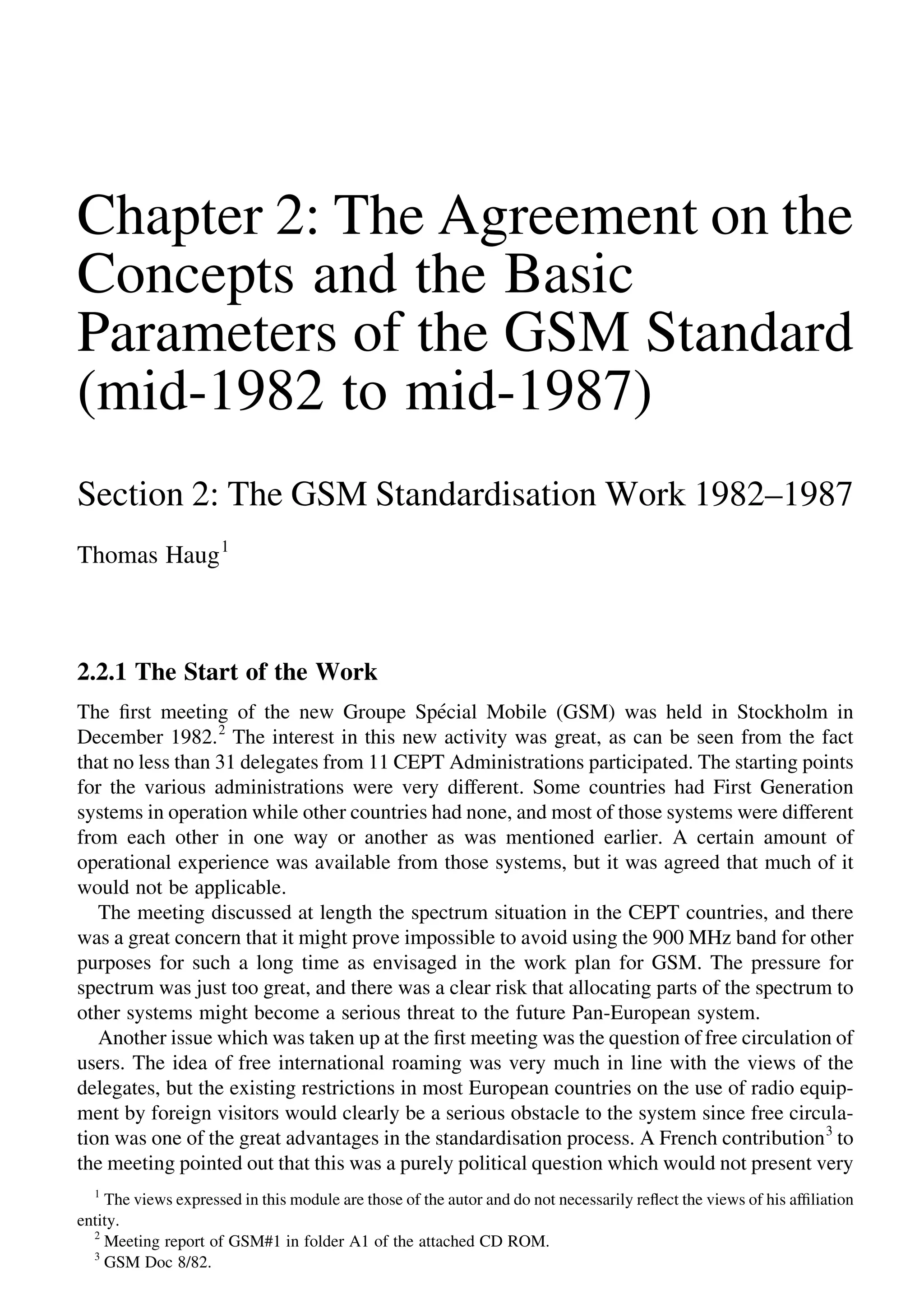 Chapter 2: The Agreement on the
Concepts and the Basic
Parameters of the GSM Standard
(mid-1982 to mid-1987)
Section 2: The GSM Standardisation Work 1982–1987
Thomas Haug1
2.2.1 The Start of the Work
The ﬁrst meeting of the new Groupe Spe´cial Mobile (GSM) was held in Stockholm in
December 1982.2
The interest in this new activity was great, as can be seen from the fact
that no less than 31 delegates from 11 CEPT Administrations participated. The starting points
for the various administrations were very different. Some countries had First Generation
systems in operation while other countries had none, and most of those systems were different
from each other in one way or another as was mentioned earlier. A certain amount of
operational experience was available from those systems, but it was agreed that much of it
would not be applicable.
The meeting discussed at length the spectrum situation in the CEPT countries, and there
was a great concern that it might prove impossible to avoid using the 900 MHz band for other
purposes for such a long time as envisaged in the work plan for GSM. The pressure for
spectrum was just too great, and there was a clear risk that allocating parts of the spectrum to
other systems might become a serious threat to the future Pan-European system.
Another issue which was taken up at the ﬁrst meeting was the question of free circulation of
users. The idea of free international roaming was very much in line with the views of the
delegates, but the existing restrictions in most European countries on the use of radio equip-
ment by foreign visitors would clearly be a serious obstacle to the system since free circula-
tion was one of the great advantages in the standardisation process. A French contribution3
to
the meeting pointed out that this was a purely political question which would not present very
1
The views expressed in this module are those of the autor and do not necessarily reﬂect the views of his afﬁliation
entity.
2
Meeting report of GSM#1 in folder A1 of the attached CD ROM.
3
GSM Doc 8/82.
 