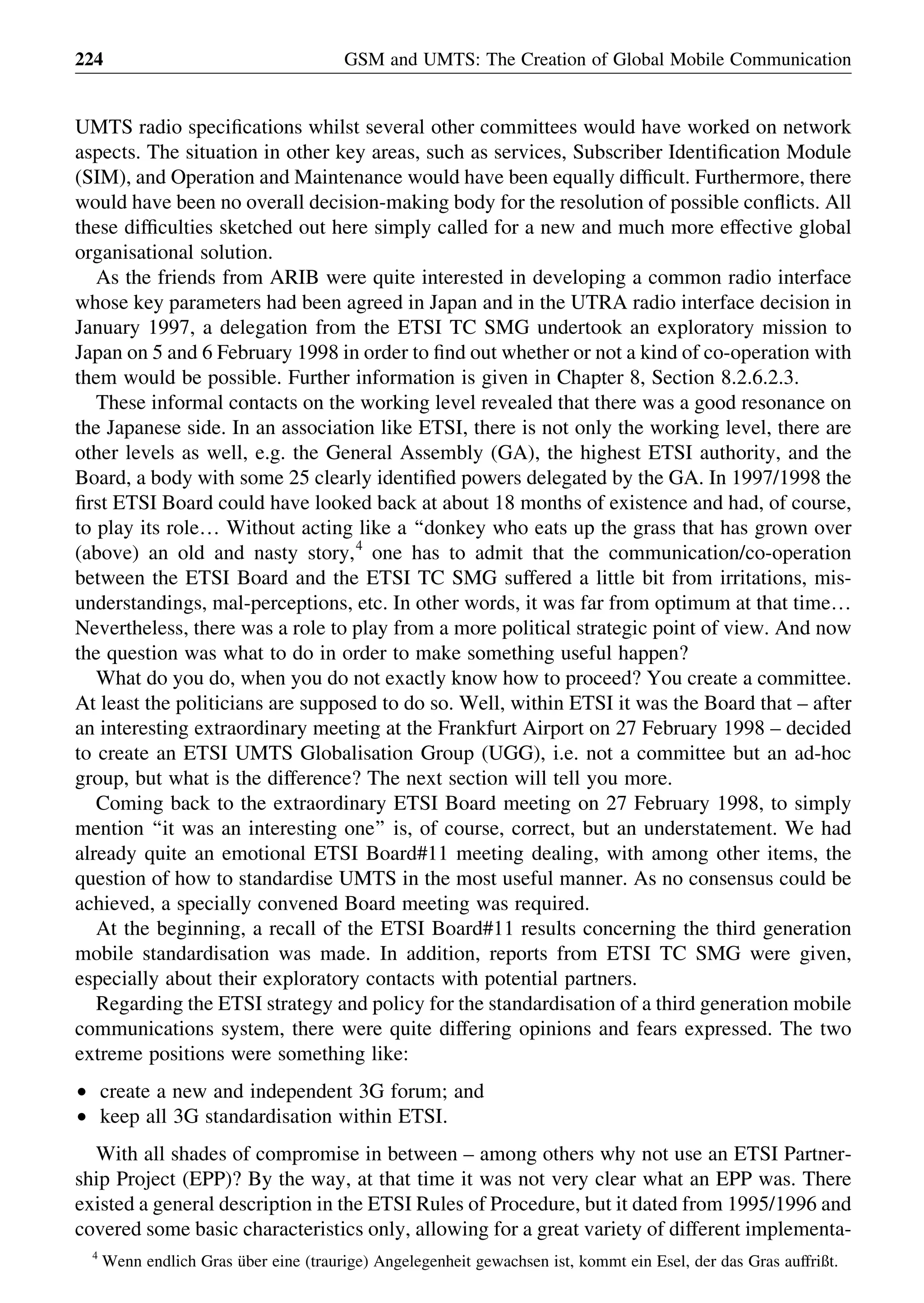 UMTS radio speciﬁcations whilst several other committees would have worked on network
aspects. The situation in other key areas, such as services, Subscriber Identiﬁcation Module
(SIM), and Operation and Maintenance would have been equally difﬁcult. Furthermore, there
would have been no overall decision-making body for the resolution of possible conﬂicts. All
these difﬁculties sketched out here simply called for a new and much more effective global
organisational solution.
As the friends from ARIB were quite interested in developing a common radio interface
whose key parameters had been agreed in Japan and in the UTRA radio interface decision in
January 1997, a delegation from the ETSI TC SMG undertook an exploratory mission to
Japan on 5 and 6 February 1998 in order to ﬁnd out whether or not a kind of co-operation with
them would be possible. Further information is given in Chapter 8, Section 8.2.6.2.3.
These informal contacts on the working level revealed that there was a good resonance on
the Japanese side. In an association like ETSI, there is not only the working level, there are
other levels as well, e.g. the General Assembly (GA), the highest ETSI authority, and the
Board, a body with some 25 clearly identiﬁed powers delegated by the GA. In 1997/1998 the
ﬁrst ETSI Board could have looked back at about 18 months of existence and had, of course,
to play its role… Without acting like a ‘‘donkey who eats up the grass that has grown over
(above) an old and nasty story,4
one has to admit that the communication/co-operation
between the ETSI Board and the ETSI TC SMG suffered a little bit from irritations, mis-
understandings, mal-perceptions, etc. In other words, it was far from optimum at that time…
Nevertheless, there was a role to play from a more political strategic point of view. And now
the question was what to do in order to make something useful happen?
What do you do, when you do not exactly know how to proceed? You create a committee.
At least the politicians are supposed to do so. Well, within ETSI it was the Board that – after
an interesting extraordinary meeting at the Frankfurt Airport on 27 February 1998 – decided
to create an ETSI UMTS Globalisation Group (UGG), i.e. not a committee but an ad-hoc
group, but what is the difference? The next section will tell you more.
Coming back to the extraordinary ETSI Board meeting on 27 February 1998, to simply
mention ‘‘it was an interesting one’’ is, of course, correct, but an understatement. We had
already quite an emotional ETSI Board#11 meeting dealing, with among other items, the
question of how to standardise UMTS in the most useful manner. As no consensus could be
achieved, a specially convened Board meeting was required.
At the beginning, a recall of the ETSI Board#11 results concerning the third generation
mobile standardisation was made. In addition, reports from ETSI TC SMG were given,
especially about their exploratory contacts with potential partners.
Regarding the ETSI strategy and policy for the standardisation of a third generation mobile
communications system, there were quite differing opinions and fears expressed. The two
extreme positions were something like:
† create a new and independent 3G forum; and
† keep all 3G standardisation within ETSI.
With all shades of compromise in between – among others why not use an ETSI Partner-
ship Project (EPP)? By the way, at that time it was not very clear what an EPP was. There
existed a general description in the ETSI Rules of Procedure, but it dated from 1995/1996 and
covered some basic characteristics only, allowing for a great variety of different implementa-
GSM and UMTS: The Creation of Global Mobile Communication224
4
Wenn endlich Gras u¨ber eine (traurige) Angelegenheit gewachsen ist, kommt ein Esel, der das Gras auffrißt.
 