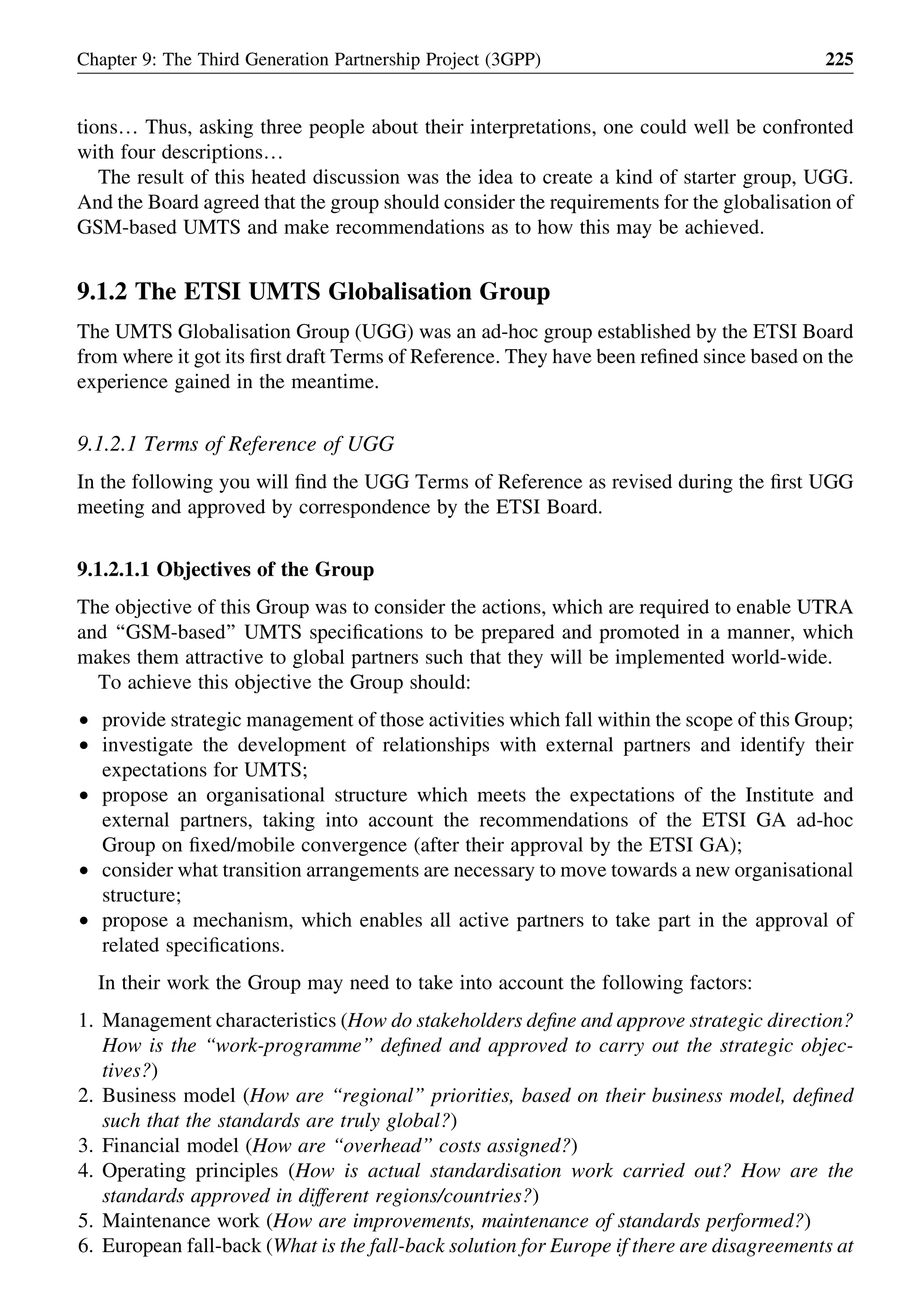 tions… Thus, asking three people about their interpretations, one could well be confronted
with four descriptions…
The result of this heated discussion was the idea to create a kind of starter group, UGG.
And the Board agreed that the group should consider the requirements for the globalisation of
GSM-based UMTS and make recommendations as to how this may be achieved.
9.1.2 The ETSI UMTS Globalisation Group
The UMTS Globalisation Group (UGG) was an ad-hoc group established by the ETSI Board
from where it got its ﬁrst draft Terms of Reference. They have been reﬁned since based on the
experience gained in the meantime.
9.1.2.1 Terms of Reference of UGG
In the following you will ﬁnd the UGG Terms of Reference as revised during the ﬁrst UGG
meeting and approved by correspondence by the ETSI Board.
9.1.2.1.1 Objectives of the Group
The objective of this Group was to consider the actions, which are required to enable UTRA
and ‘‘GSM-based’’ UMTS speciﬁcations to be prepared and promoted in a manner, which
makes them attractive to global partners such that they will be implemented world-wide.
To achieve this objective the Group should:
† provide strategic management of those activities which fall within the scope of this Group;
† investigate the development of relationships with external partners and identify their
expectations for UMTS;
† propose an organisational structure which meets the expectations of the Institute and
external partners, taking into account the recommendations of the ETSI GA ad-hoc
Group on ﬁxed/mobile convergence (after their approval by the ETSI GA);
† consider what transition arrangements are necessary to move towards a new organisational
structure;
† propose a mechanism, which enables all active partners to take part in the approval of
related speciﬁcations.
In their work the Group may need to take into account the following factors:
1. Management characteristics (How do stakeholders deﬁne and approve strategic direction?
How is the ‘‘work-programme’’ deﬁned and approved to carry out the strategic objec-
tives?)
2. Business model (How are ‘‘regional’’ priorities, based on their business model, deﬁned
such that the standards are truly global?)
3. Financial model (How are ‘‘overhead’’ costs assigned?)
4. Operating principles (How is actual standardisation work carried out? How are the
standards approved in different regions/countries?)
5. Maintenance work (How are improvements, maintenance of standards performed?)
6. European fall-back (What is the fall-back solution for Europe if there are disagreements at
Chapter 9: The Third Generation Partnership Project (3GPP) 225
 
