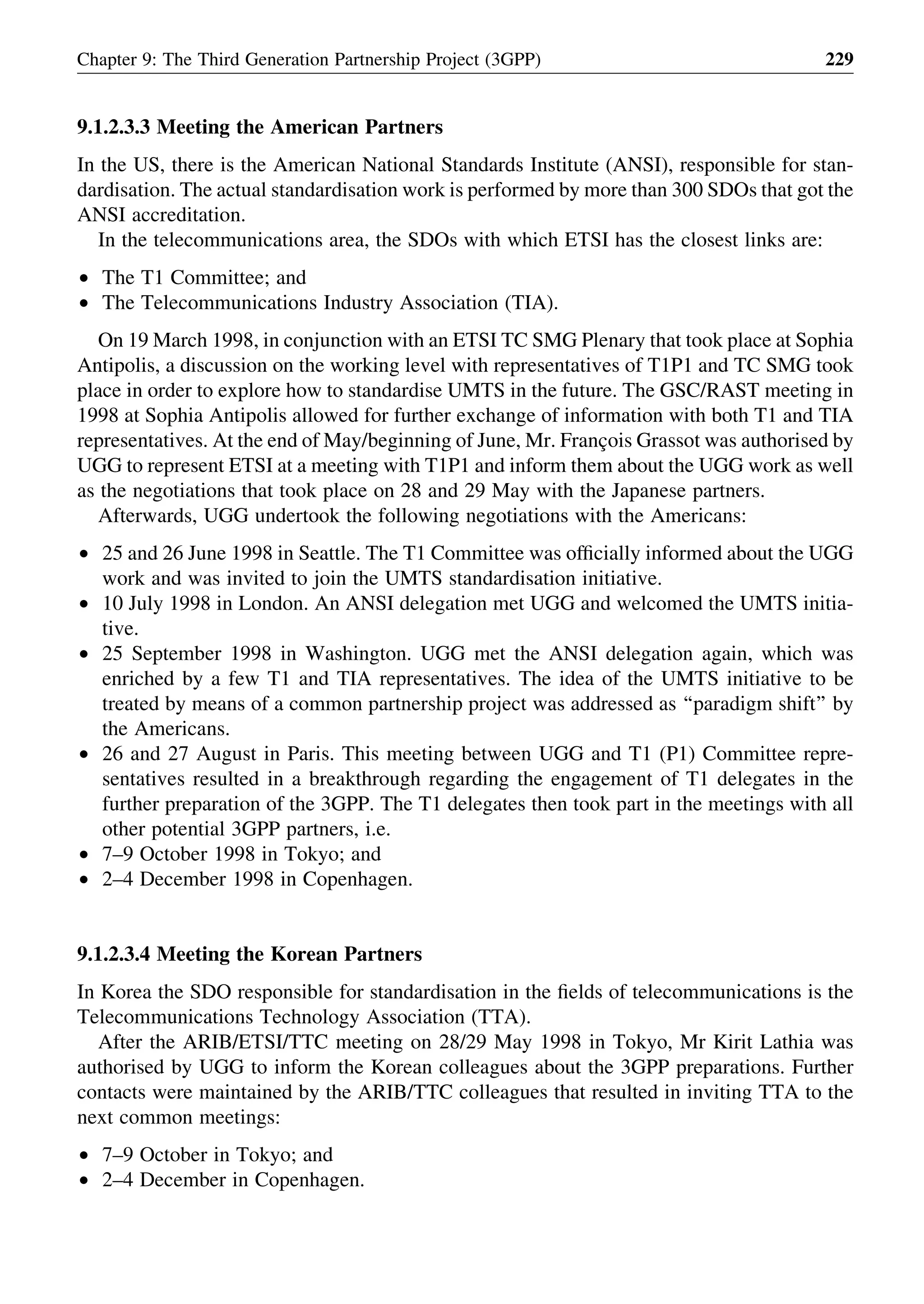 9.1.2.3.3 Meeting the American Partners
In the US, there is the American National Standards Institute (ANSI), responsible for stan-
dardisation. The actual standardisation work is performed by more than 300 SDOs that got the
ANSI accreditation.
In the telecommunications area, the SDOs with which ETSI has the closest links are:
† The T1 Committee; and
† The Telecommunications Industry Association (TIA).
On 19 March 1998, in conjunction with an ETSI TC SMG Plenary that took place at Sophia
Antipolis, a discussion on the working level with representatives of T1P1 and TC SMG took
place in order to explore how to standardise UMTS in the future. The GSC/RAST meeting in
1998 at Sophia Antipolis allowed for further exchange of information with both T1 and TIA
representatives. At the end of May/beginning of June, Mr. Franc¸ois Grassot was authorised by
UGG to represent ETSI at a meeting with T1P1 and inform them about the UGG work as well
as the negotiations that took place on 28 and 29 May with the Japanese partners.
Afterwards, UGG undertook the following negotiations with the Americans:
† 25 and 26 June 1998 in Seattle. The T1 Committee was ofﬁcially informed about the UGG
work and was invited to join the UMTS standardisation initiative.
† 10 July 1998 in London. An ANSI delegation met UGG and welcomed the UMTS initia-
tive.
† 25 September 1998 in Washington. UGG met the ANSI delegation again, which was
enriched by a few T1 and TIA representatives. The idea of the UMTS initiative to be
treated by means of a common partnership project was addressed as ‘‘paradigm shift’’ by
the Americans.
† 26 and 27 August in Paris. This meeting between UGG and T1 (P1) Committee repre-
sentatives resulted in a breakthrough regarding the engagement of T1 delegates in the
further preparation of the 3GPP. The T1 delegates then took part in the meetings with all
other potential 3GPP partners, i.e.
† 7–9 October 1998 in Tokyo; and
† 2–4 December 1998 in Copenhagen.
9.1.2.3.4 Meeting the Korean Partners
In Korea the SDO responsible for standardisation in the ﬁelds of telecommunications is the
Telecommunications Technology Association (TTA).
After the ARIB/ETSI/TTC meeting on 28/29 May 1998 in Tokyo, Mr Kirit Lathia was
authorised by UGG to inform the Korean colleagues about the 3GPP preparations. Further
contacts were maintained by the ARIB/TTC colleagues that resulted in inviting TTA to the
next common meetings:
† 7–9 October in Tokyo; and
† 2–4 December in Copenhagen.
Chapter 9: The Third Generation Partnership Project (3GPP) 229
 