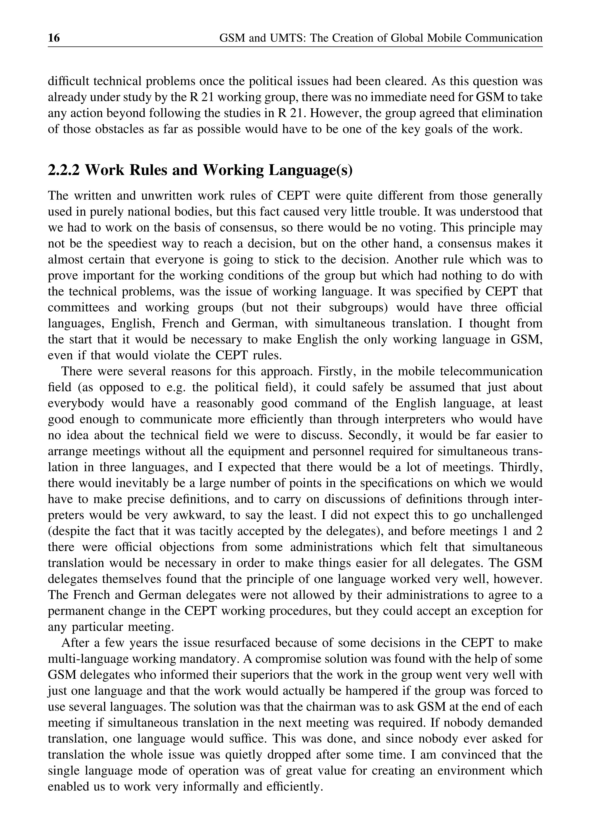 difﬁcult technical problems once the political issues had been cleared. As this question was
already under study by the R 21 working group, there was no immediate need for GSM to take
any action beyond following the studies in R 21. However, the group agreed that elimination
of those obstacles as far as possible would have to be one of the key goals of the work.
2.2.2 Work Rules and Working Language(s)
The written and unwritten work rules of CEPT were quite different from those generally
used in purely national bodies, but this fact caused very little trouble. It was understood that
we had to work on the basis of consensus, so there would be no voting. This principle may
not be the speediest way to reach a decision, but on the other hand, a consensus makes it
almost certain that everyone is going to stick to the decision. Another rule which was to
prove important for the working conditions of the group but which had nothing to do with
the technical problems, was the issue of working language. It was speciﬁed by CEPT that
committees and working groups (but not their subgroups) would have three ofﬁcial
languages, English, French and German, with simultaneous translation. I thought from
the start that it would be necessary to make English the only working language in GSM,
even if that would violate the CEPT rules.
There were several reasons for this approach. Firstly, in the mobile telecommunication
ﬁeld (as opposed to e.g. the political ﬁeld), it could safely be assumed that just about
everybody would have a reasonably good command of the English language, at least
good enough to communicate more efﬁciently than through interpreters who would have
no idea about the technical ﬁeld we were to discuss. Secondly, it would be far easier to
arrange meetings without all the equipment and personnel required for simultaneous trans-
lation in three languages, and I expected that there would be a lot of meetings. Thirdly,
there would inevitably be a large number of points in the speciﬁcations on which we would
have to make precise deﬁnitions, and to carry on discussions of deﬁnitions through inter-
preters would be very awkward, to say the least. I did not expect this to go unchallenged
(despite the fact that it was tacitly accepted by the delegates), and before meetings 1 and 2
there were ofﬁcial objections from some administrations which felt that simultaneous
translation would be necessary in order to make things easier for all delegates. The GSM
delegates themselves found that the principle of one language worked very well, however.
The French and German delegates were not allowed by their administrations to agree to a
permanent change in the CEPT working procedures, but they could accept an exception for
any particular meeting.
After a few years the issue resurfaced because of some decisions in the CEPT to make
multi-language working mandatory. A compromise solution was found with the help of some
GSM delegates who informed their superiors that the work in the group went very well with
just one language and that the work would actually be hampered if the group was forced to
use several languages. The solution was that the chairman was to ask GSM at the end of each
meeting if simultaneous translation in the next meeting was required. If nobody demanded
translation, one language would sufﬁce. This was done, and since nobody ever asked for
translation the whole issue was quietly dropped after some time. I am convinced that the
single language mode of operation was of great value for creating an environment which
enabled us to work very informally and efﬁciently.
GSM and UMTS: The Creation of Global Mobile Communication16
 