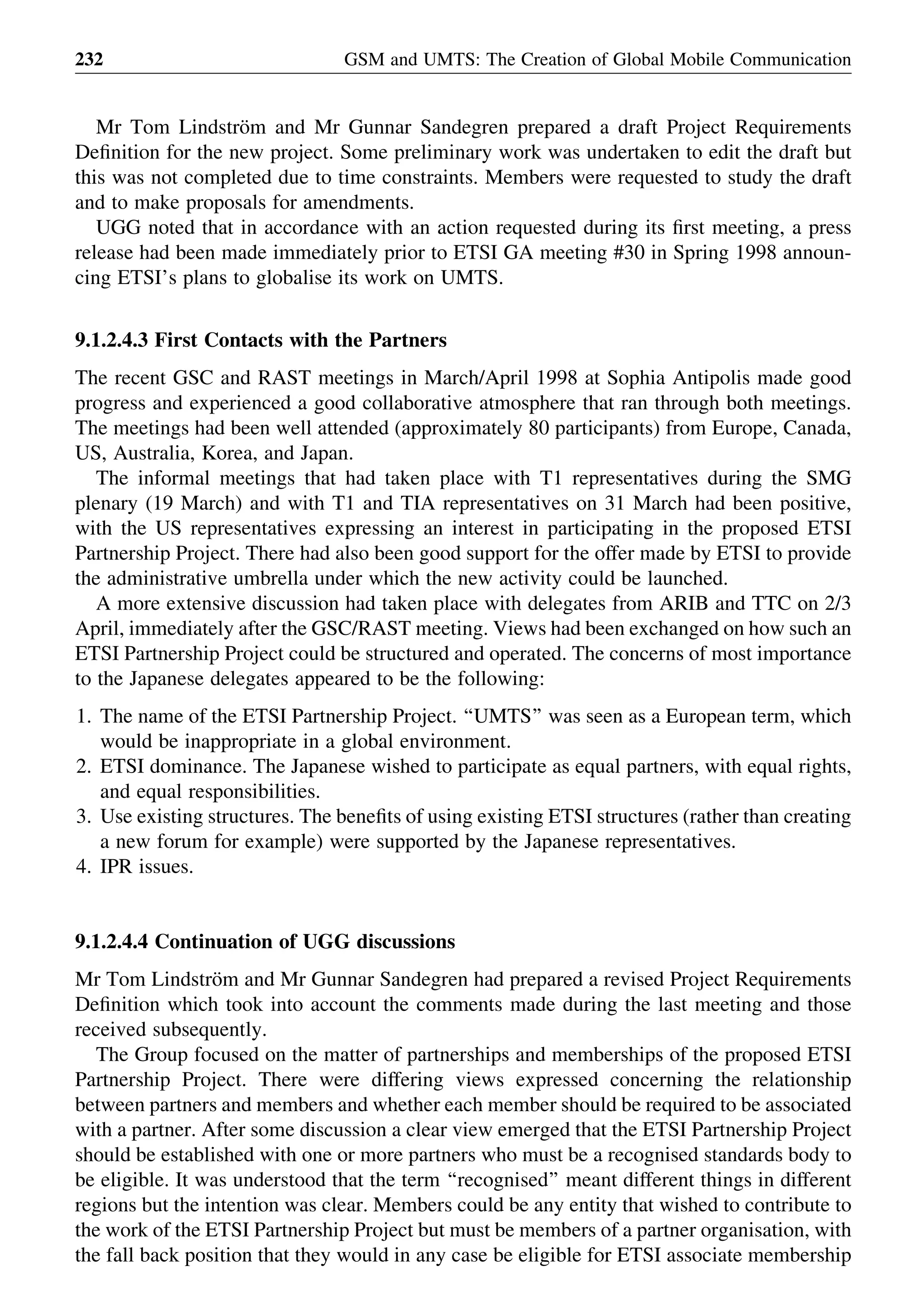 Mr Tom Lindstro¨m and Mr Gunnar Sandegren prepared a draft Project Requirements
Deﬁnition for the new project. Some preliminary work was undertaken to edit the draft but
this was not completed due to time constraints. Members were requested to study the draft
and to make proposals for amendments.
UGG noted that in accordance with an action requested during its ﬁrst meeting, a press
release had been made immediately prior to ETSI GA meeting #30 in Spring 1998 announ-
cing ETSI’s plans to globalise its work on UMTS.
9.1.2.4.3 First Contacts with the Partners
The recent GSC and RAST meetings in March/April 1998 at Sophia Antipolis made good
progress and experienced a good collaborative atmosphere that ran through both meetings.
The meetings had been well attended (approximately 80 participants) from Europe, Canada,
US, Australia, Korea, and Japan.
The informal meetings that had taken place with T1 representatives during the SMG
plenary (19 March) and with T1 and TIA representatives on 31 March had been positive,
with the US representatives expressing an interest in participating in the proposed ETSI
Partnership Project. There had also been good support for the offer made by ETSI to provide
the administrative umbrella under which the new activity could be launched.
A more extensive discussion had taken place with delegates from ARIB and TTC on 2/3
April, immediately after the GSC/RAST meeting. Views had been exchanged on how such an
ETSI Partnership Project could be structured and operated. The concerns of most importance
to the Japanese delegates appeared to be the following:
1. The name of the ETSI Partnership Project. ‘‘UMTS’’ was seen as a European term, which
would be inappropriate in a global environment.
2. ETSI dominance. The Japanese wished to participate as equal partners, with equal rights,
and equal responsibilities.
3. Use existing structures. The beneﬁts of using existing ETSI structures (rather than creating
a new forum for example) were supported by the Japanese representatives.
4. IPR issues.
9.1.2.4.4 Continuation of UGG discussions
Mr Tom Lindstro¨m and Mr Gunnar Sandegren had prepared a revised Project Requirements
Deﬁnition which took into account the comments made during the last meeting and those
received subsequently.
The Group focused on the matter of partnerships and memberships of the proposed ETSI
Partnership Project. There were differing views expressed concerning the relationship
between partners and members and whether each member should be required to be associated
with a partner. After some discussion a clear view emerged that the ETSI Partnership Project
should be established with one or more partners who must be a recognised standards body to
be eligible. It was understood that the term ‘‘recognised’’ meant different things in different
regions but the intention was clear. Members could be any entity that wished to contribute to
the work of the ETSI Partnership Project but must be members of a partner organisation, with
the fall back position that they would in any case be eligible for ETSI associate membership
GSM and UMTS: The Creation of Global Mobile Communication232
 