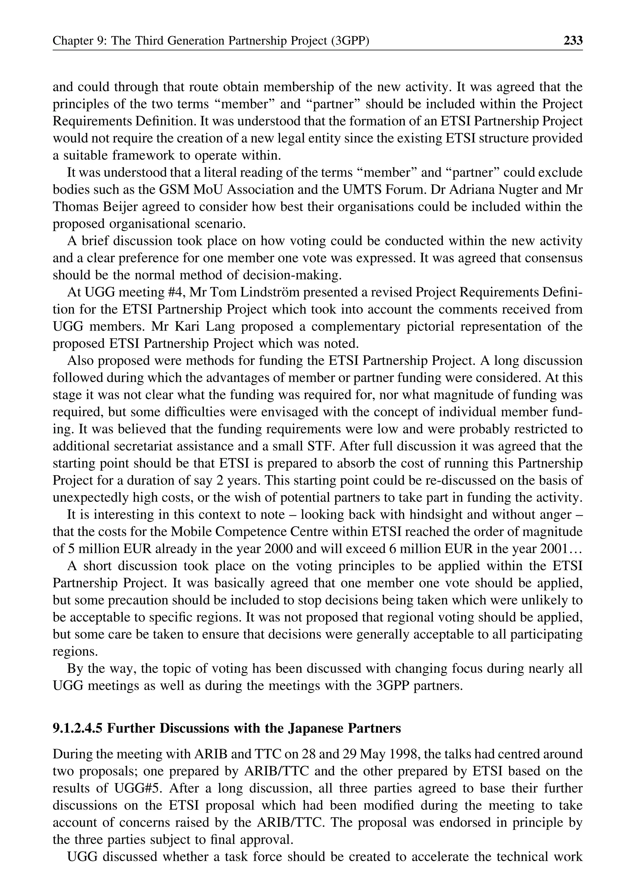 and could through that route obtain membership of the new activity. It was agreed that the
principles of the two terms ‘‘member’’ and ‘‘partner’’ should be included within the Project
Requirements Deﬁnition. It was understood that the formation of an ETSI Partnership Project
would not require the creation of a new legal entity since the existing ETSI structure provided
a suitable framework to operate within.
It was understood that a literal reading of the terms ‘‘member’’ and ‘‘partner’’ could exclude
bodies such as the GSM MoU Association and the UMTS Forum. Dr Adriana Nugter and Mr
Thomas Beijer agreed to consider how best their organisations could be included within the
proposed organisational scenario.
A brief discussion took place on how voting could be conducted within the new activity
and a clear preference for one member one vote was expressed. It was agreed that consensus
should be the normal method of decision-making.
At UGG meeting #4, Mr Tom Lindstro¨m presented a revised Project Requirements Deﬁni-
tion for the ETSI Partnership Project which took into account the comments received from
UGG members. Mr Kari Lang proposed a complementary pictorial representation of the
proposed ETSI Partnership Project which was noted.
Also proposed were methods for funding the ETSI Partnership Project. A long discussion
followed during which the advantages of member or partner funding were considered. At this
stage it was not clear what the funding was required for, nor what magnitude of funding was
required, but some difﬁculties were envisaged with the concept of individual member fund-
ing. It was believed that the funding requirements were low and were probably restricted to
additional secretariat assistance and a small STF. After full discussion it was agreed that the
starting point should be that ETSI is prepared to absorb the cost of running this Partnership
Project for a duration of say 2 years. This starting point could be re-discussed on the basis of
unexpectedly high costs, or the wish of potential partners to take part in funding the activity.
It is interesting in this context to note – looking back with hindsight and without anger –
that the costs for the Mobile Competence Centre within ETSI reached the order of magnitude
of 5 million EUR already in the year 2000 and will exceed 6 million EUR in the year 2001…
A short discussion took place on the voting principles to be applied within the ETSI
Partnership Project. It was basically agreed that one member one vote should be applied,
but some precaution should be included to stop decisions being taken which were unlikely to
be acceptable to speciﬁc regions. It was not proposed that regional voting should be applied,
but some care be taken to ensure that decisions were generally acceptable to all participating
regions.
By the way, the topic of voting has been discussed with changing focus during nearly all
UGG meetings as well as during the meetings with the 3GPP partners.
9.1.2.4.5 Further Discussions with the Japanese Partners
During the meeting with ARIB and TTC on 28 and 29 May 1998, the talks had centred around
two proposals; one prepared by ARIB/TTC and the other prepared by ETSI based on the
results of UGG#5. After a long discussion, all three parties agreed to base their further
discussions on the ETSI proposal which had been modiﬁed during the meeting to take
account of concerns raised by the ARIB/TTC. The proposal was endorsed in principle by
the three parties subject to ﬁnal approval.
UGG discussed whether a task force should be created to accelerate the technical work
Chapter 9: The Third Generation Partnership Project (3GPP) 233
 