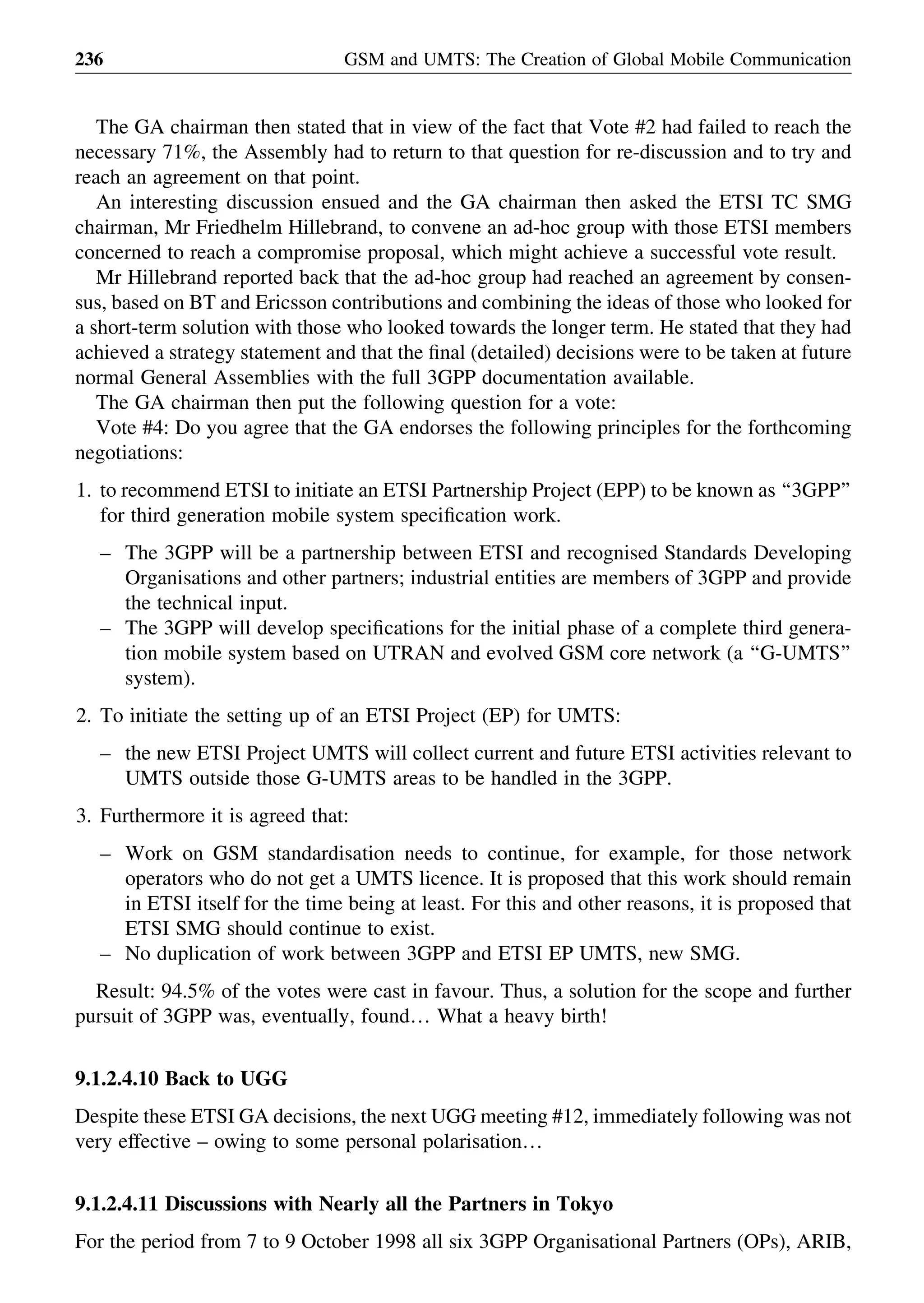 The GA chairman then stated that in view of the fact that Vote #2 had failed to reach the
necessary 71%, the Assembly had to return to that question for re-discussion and to try and
reach an agreement on that point.
An interesting discussion ensued and the GA chairman then asked the ETSI TC SMG
chairman, Mr Friedhelm Hillebrand, to convene an ad-hoc group with those ETSI members
concerned to reach a compromise proposal, which might achieve a successful vote result.
Mr Hillebrand reported back that the ad-hoc group had reached an agreement by consen-
sus, based on BT and Ericsson contributions and combining the ideas of those who looked for
a short-term solution with those who looked towards the longer term. He stated that they had
achieved a strategy statement and that the ﬁnal (detailed) decisions were to be taken at future
normal General Assemblies with the full 3GPP documentation available.
The GA chairman then put the following question for a vote:
Vote #4: Do you agree that the GA endorses the following principles for the forthcoming
negotiations:
1. to recommend ETSI to initiate an ETSI Partnership Project (EPP) to be known as ‘‘3GPP’’
for third generation mobile system speciﬁcation work.
– The 3GPP will be a partnership between ETSI and recognised Standards Developing
Organisations and other partners; industrial entities are members of 3GPP and provide
the technical input.
– The 3GPP will develop speciﬁcations for the initial phase of a complete third genera-
tion mobile system based on UTRAN and evolved GSM core network (a ‘‘G-UMTS’’
system).
2. To initiate the setting up of an ETSI Project (EP) for UMTS:
– the new ETSI Project UMTS will collect current and future ETSI activities relevant to
UMTS outside those G-UMTS areas to be handled in the 3GPP.
3. Furthermore it is agreed that:
– Work on GSM standardisation needs to continue, for example, for those network
operators who do not get a UMTS licence. It is proposed that this work should remain
in ETSI itself for the time being at least. For this and other reasons, it is proposed that
ETSI SMG should continue to exist.
– No duplication of work between 3GPP and ETSI EP UMTS, new SMG.
Result: 94.5% of the votes were cast in favour. Thus, a solution for the scope and further
pursuit of 3GPP was, eventually, found… What a heavy birth!
9.1.2.4.10 Back to UGG
Despite these ETSI GA decisions, the next UGG meeting #12, immediately following was not
very effective – owing to some personal polarisation…
9.1.2.4.11 Discussions with Nearly all the Partners in Tokyo
For the period from 7 to 9 October 1998 all six 3GPP Organisational Partners (OPs), ARIB,
GSM and UMTS: The Creation of Global Mobile Communication236
 