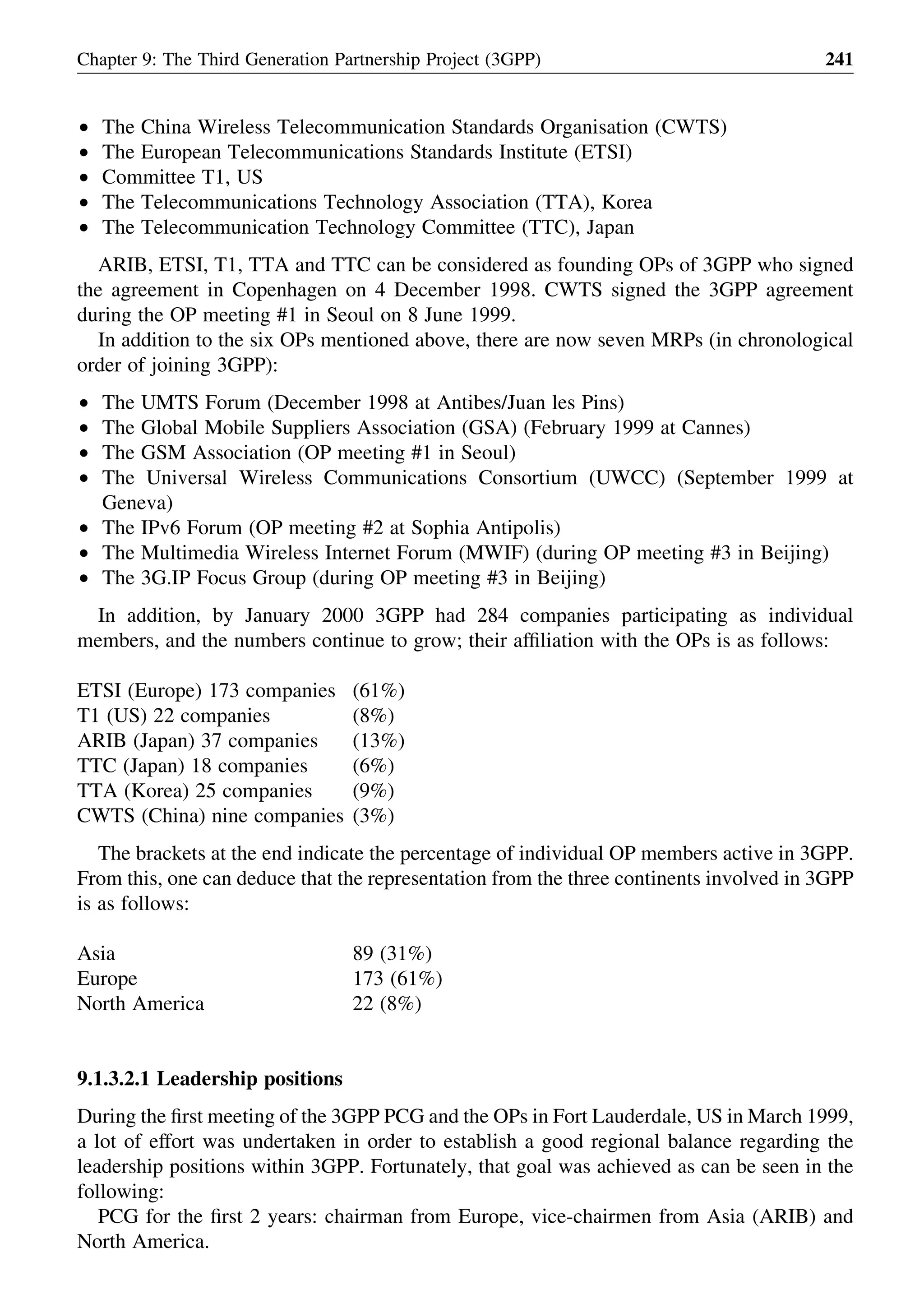 † The China Wireless Telecommunication Standards Organisation (CWTS)
† The European Telecommunications Standards Institute (ETSI)
† Committee T1, US
† The Telecommunications Technology Association (TTA), Korea
† The Telecommunication Technology Committee (TTC), Japan
ARIB, ETSI, T1, TTA and TTC can be considered as founding OPs of 3GPP who signed
the agreement in Copenhagen on 4 December 1998. CWTS signed the 3GPP agreement
during the OP meeting #1 in Seoul on 8 June 1999.
In addition to the six OPs mentioned above, there are now seven MRPs (in chronological
order of joining 3GPP):
† The UMTS Forum (December 1998 at Antibes/Juan les Pins)
† The Global Mobile Suppliers Association (GSA) (February 1999 at Cannes)
† The GSM Association (OP meeting #1 in Seoul)
† The Universal Wireless Communications Consortium (UWCC) (September 1999 at
Geneva)
† The IPv6 Forum (OP meeting #2 at Sophia Antipolis)
† The Multimedia Wireless Internet Forum (MWIF) (during OP meeting #3 in Beijing)
† The 3G.IP Focus Group (during OP meeting #3 in Beijing)
In addition, by January 2000 3GPP had 284 companies participating as individual
members, and the numbers continue to grow; their afﬁliation with the OPs is as follows:
ETSI (Europe) 173 companies (61%)
T1 (US) 22 companies (8%)
ARIB (Japan) 37 companies (13%)
TTC (Japan) 18 companies (6%)
TTA (Korea) 25 companies (9%)
CWTS (China) nine companies (3%)
The brackets at the end indicate the percentage of individual OP members active in 3GPP.
From this, one can deduce that the representation from the three continents involved in 3GPP
is as follows:
Asia 89 (31%)
Europe 173 (61%)
North America 22 (8%)
9.1.3.2.1 Leadership positions
During the ﬁrst meeting of the 3GPP PCG and the OPs in Fort Lauderdale, US in March 1999,
a lot of effort was undertaken in order to establish a good regional balance regarding the
leadership positions within 3GPP. Fortunately, that goal was achieved as can be seen in the
following:
PCG for the ﬁrst 2 years: chairman from Europe, vice-chairmen from Asia (ARIB) and
North America.
Chapter 9: The Third Generation Partnership Project (3GPP) 241
 