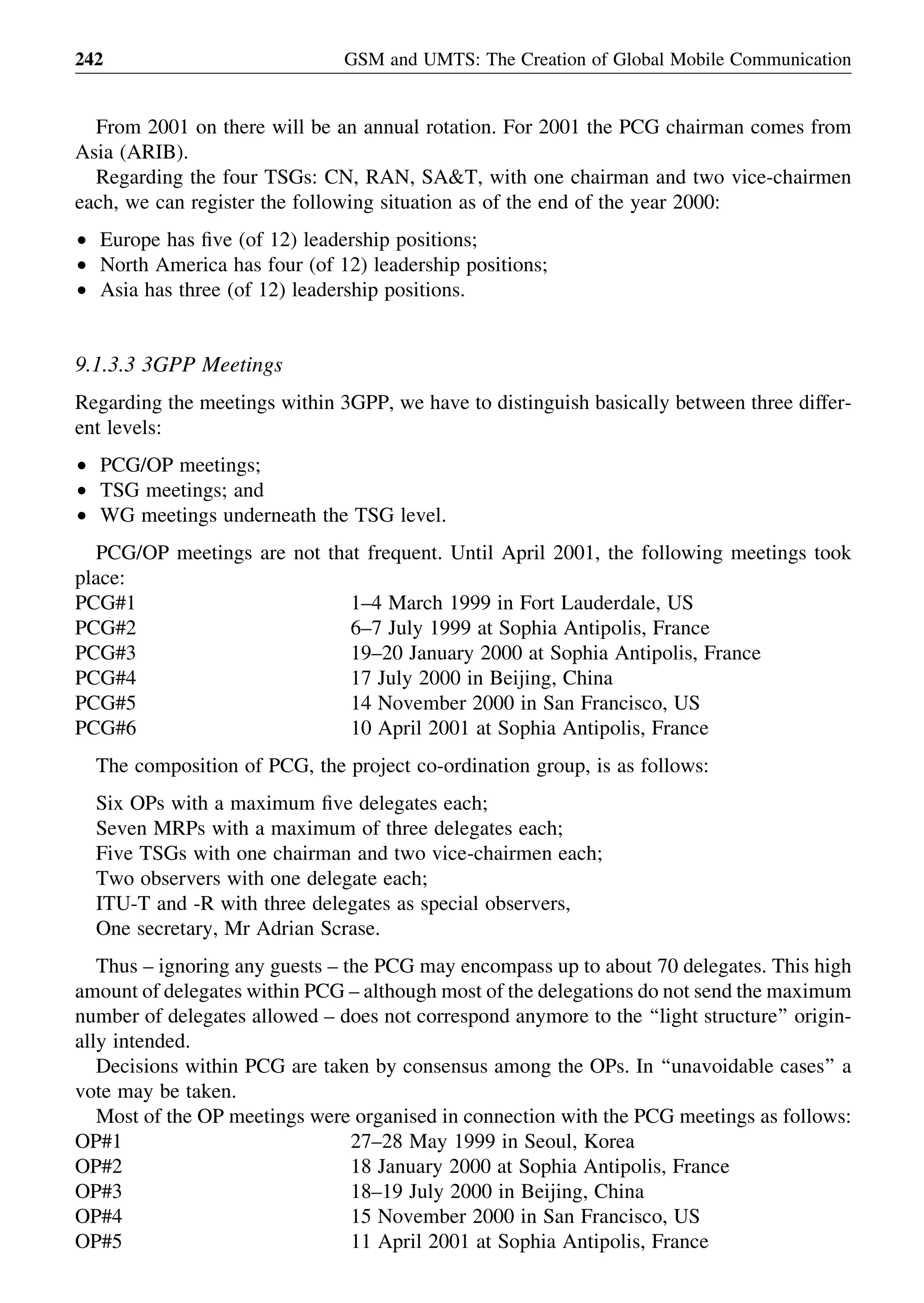 From 2001 on there will be an annual rotation. For 2001 the PCG chairman comes from
Asia (ARIB).
Regarding the four TSGs: CN, RAN, SA&T, with one chairman and two vice-chairmen
each, we can register the following situation as of the end of the year 2000:
† Europe has ﬁve (of 12) leadership positions;
† North America has four (of 12) leadership positions;
† Asia has three (of 12) leadership positions.
9.1.3.3 3GPP Meetings
Regarding the meetings within 3GPP, we have to distinguish basically between three differ-
ent levels:
† PCG/OP meetings;
† TSG meetings; and
† WG meetings underneath the TSG level.
PCG/OP meetings are not that frequent. Until April 2001, the following meetings took
place:
PCG#1 1–4 March 1999 in Fort Lauderdale, US
PCG#2 6–7 July 1999 at Sophia Antipolis, France
PCG#3 19–20 January 2000 at Sophia Antipolis, France
PCG#4 17 July 2000 in Beijing, China
PCG#5 14 November 2000 in San Francisco, US
PCG#6 10 April 2001 at Sophia Antipolis, France
The composition of PCG, the project co-ordination group, is as follows:
Six OPs with a maximum ﬁve delegates each;
Seven MRPs with a maximum of three delegates each;
Five TSGs with one chairman and two vice-chairmen each;
Two observers with one delegate each;
ITU-T and -R with three delegates as special observers,
One secretary, Mr Adrian Scrase.
Thus – ignoring any guests – the PCG may encompass up to about 70 delegates. This high
amount of delegates within PCG – although most of the delegations do not send the maximum
number of delegates allowed – does not correspond anymore to the ‘‘light structure’’ origin-
ally intended.
Decisions within PCG are taken by consensus among the OPs. In ‘‘unavoidable cases’’ a
vote may be taken.
Most of the OP meetings were organised in connection with the PCG meetings as follows:
OP#1 27–28 May 1999 in Seoul, Korea
OP#2 18 January 2000 at Sophia Antipolis, France
OP#3 18–19 July 2000 in Beijing, China
OP#4 15 November 2000 in San Francisco, US
OP#5 11 April 2001 at Sophia Antipolis, France
GSM and UMTS: The Creation of Global Mobile Communication242
 