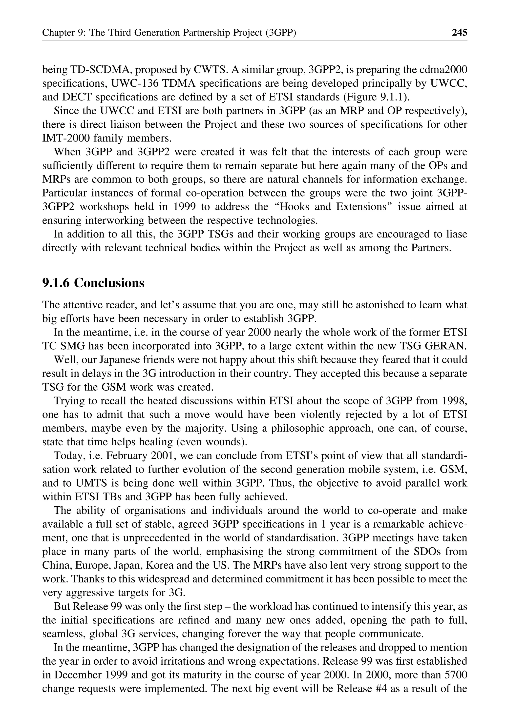 being TD-SCDMA, proposed by CWTS. A similar group, 3GPP2, is preparing the cdma2000
speciﬁcations, UWC-136 TDMA speciﬁcations are being developed principally by UWCC,
and DECT speciﬁcations are deﬁned by a set of ETSI standards (Figure 9.1.1).
Since the UWCC and ETSI are both partners in 3GPP (as an MRP and OP respectively),
there is direct liaison between the Project and these two sources of speciﬁcations for other
IMT-2000 family members.
When 3GPP and 3GPP2 were created it was felt that the interests of each group were
sufﬁciently different to require them to remain separate but here again many of the OPs and
MRPs are common to both groups, so there are natural channels for information exchange.
Particular instances of formal co-operation between the groups were the two joint 3GPP-
3GPP2 workshops held in 1999 to address the ‘‘Hooks and Extensions’’ issue aimed at
ensuring interworking between the respective technologies.
In addition to all this, the 3GPP TSGs and their working groups are encouraged to liase
directly with relevant technical bodies within the Project as well as among the Partners.
9.1.6 Conclusions
The attentive reader, and let’s assume that you are one, may still be astonished to learn what
big efforts have been necessary in order to establish 3GPP.
In the meantime, i.e. in the course of year 2000 nearly the whole work of the former ETSI
TC SMG has been incorporated into 3GPP, to a large extent within the new TSG GERAN.
Well, our Japanese friends were not happy about this shift because they feared that it could
result in delays in the 3G introduction in their country. They accepted this because a separate
TSG for the GSM work was created.
Trying to recall the heated discussions within ETSI about the scope of 3GPP from 1998,
one has to admit that such a move would have been violently rejected by a lot of ETSI
members, maybe even by the majority. Using a philosophic approach, one can, of course,
state that time helps healing (even wounds).
Today, i.e. February 2001, we can conclude from ETSI’s point of view that all standardi-
sation work related to further evolution of the second generation mobile system, i.e. GSM,
and to UMTS is being done well within 3GPP. Thus, the objective to avoid parallel work
within ETSI TBs and 3GPP has been fully achieved.
The ability of organisations and individuals around the world to co-operate and make
available a full set of stable, agreed 3GPP speciﬁcations in 1 year is a remarkable achieve-
ment, one that is unprecedented in the world of standardisation. 3GPP meetings have taken
place in many parts of the world, emphasising the strong commitment of the SDOs from
China, Europe, Japan, Korea and the US. The MRPs have also lent very strong support to the
work. Thanks to this widespread and determined commitment it has been possible to meet the
very aggressive targets for 3G.
But Release 99 was only the ﬁrst step – the workload has continued to intensify this year, as
the initial speciﬁcations are reﬁned and many new ones added, opening the path to full,
seamless, global 3G services, changing forever the way that people communicate.
In the meantime, 3GPP has changed the designation of the releases and dropped to mention
the year in order to avoid irritations and wrong expectations. Release 99 was ﬁrst established
in December 1999 and got its maturity in the course of year 2000. In 2000, more than 5700
change requests were implemented. The next big event will be Release #4 as a result of the
Chapter 9: The Third Generation Partnership Project (3GPP) 245
 