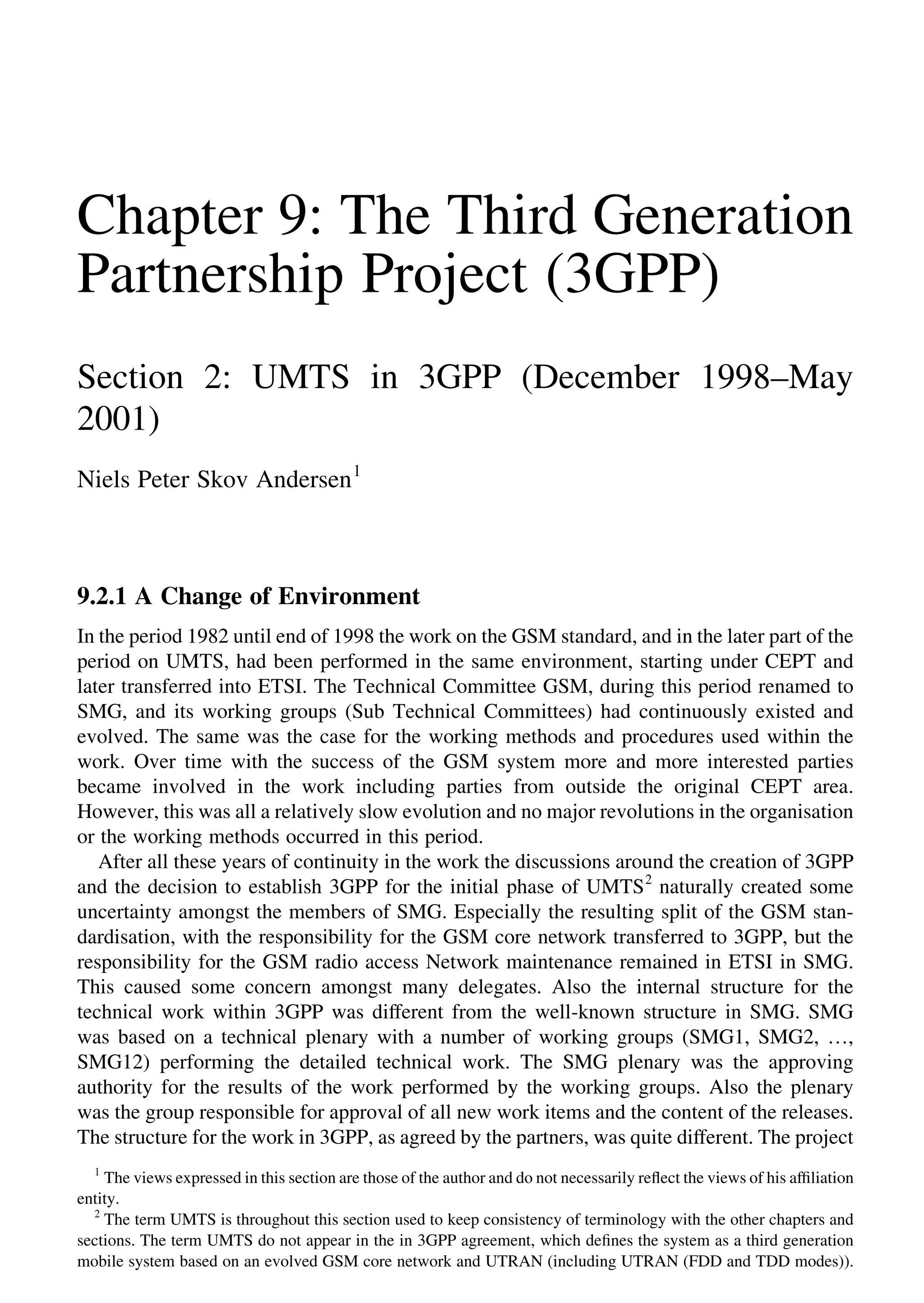 Chapter 9: The Third Generation
Partnership Project (3GPP)
Section 2: UMTS in 3GPP (December 1998–May
2001)
Niels Peter Skov Andersen1
9.2.1 A Change of Environment
In the period 1982 until end of 1998 the work on the GSM standard, and in the later part of the
period on UMTS, had been performed in the same environment, starting under CEPT and
later transferred into ETSI. The Technical Committee GSM, during this period renamed to
SMG, and its working groups (Sub Technical Committees) had continuously existed and
evolved. The same was the case for the working methods and procedures used within the
work. Over time with the success of the GSM system more and more interested parties
became involved in the work including parties from outside the original CEPT area.
However, this was all a relatively slow evolution and no major revolutions in the organisation
or the working methods occurred in this period.
After all these years of continuity in the work the discussions around the creation of 3GPP
and the decision to establish 3GPP for the initial phase of UMTS2
naturally created some
uncertainty amongst the members of SMG. Especially the resulting split of the GSM stan-
dardisation, with the responsibility for the GSM core network transferred to 3GPP, but the
responsibility for the GSM radio access Network maintenance remained in ETSI in SMG.
This caused some concern amongst many delegates. Also the internal structure for the
technical work within 3GPP was different from the well-known structure in SMG. SMG
was based on a technical plenary with a number of working groups (SMG1, SMG2, …,
SMG12) performing the detailed technical work. The SMG plenary was the approving
authority for the results of the work performed by the working groups. Also the plenary
was the group responsible for approval of all new work items and the content of the releases.
The structure for the work in 3GPP, as agreed by the partners, was quite different. The project
1
The views expressed in this section are those of the author and do not necessarily reﬂect the views of his afﬁliation
entity.
2
The term UMTS is throughout this section used to keep consistency of terminology with the other chapters and
sections. The term UMTS do not appear in the in 3GPP agreement, which deﬁnes the system as a third generation
mobile system based on an evolved GSM core network and UTRAN (including UTRAN (FDD and TDD modes)).
 