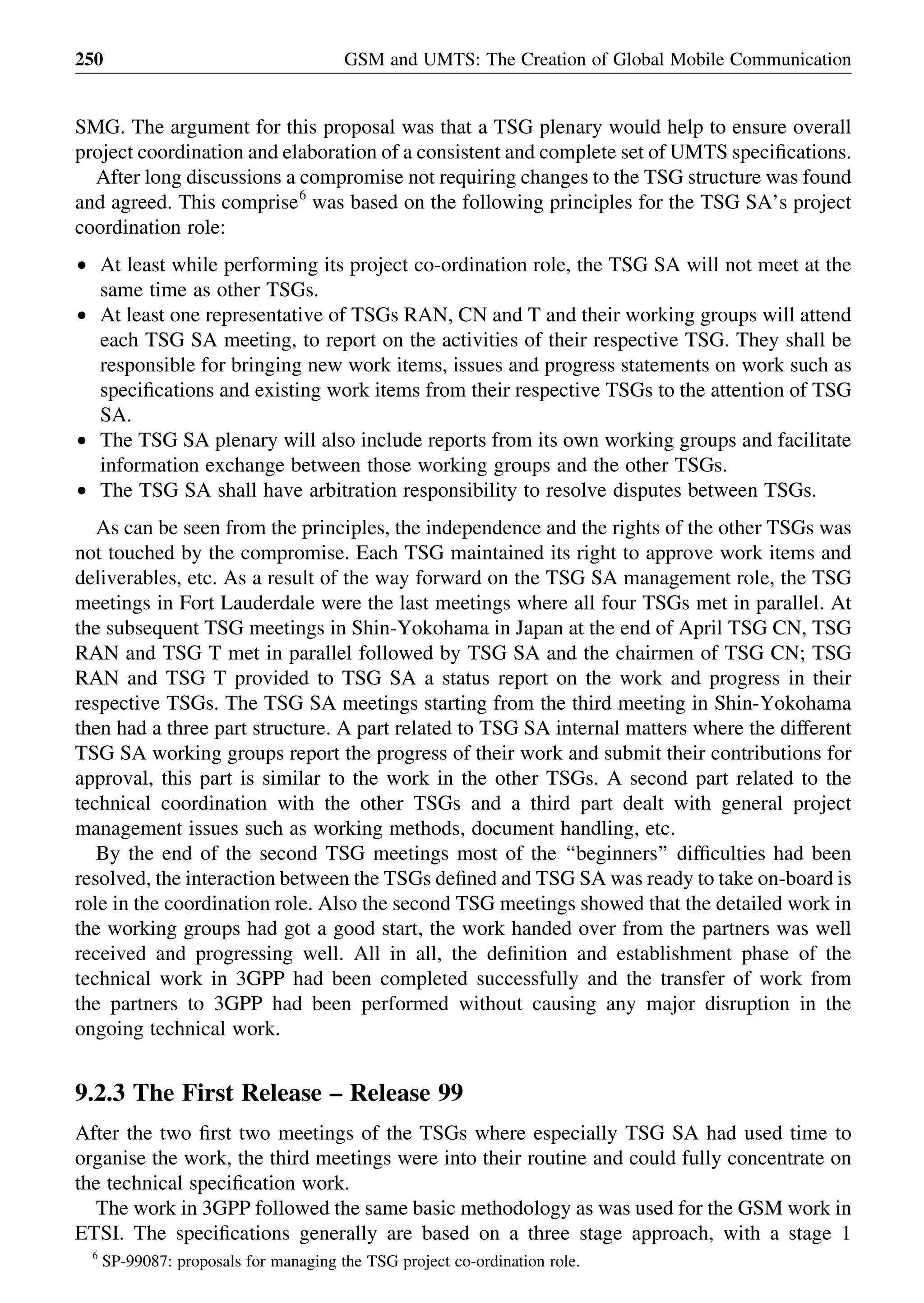SMG. The argument for this proposal was that a TSG plenary would help to ensure overall
project coordination and elaboration of a consistent and complete set of UMTS speciﬁcations.
After long discussions a compromise not requiring changes to the TSG structure was found
and agreed. This comprise6
was based on the following principles for the TSG SA’s project
coordination role:
† At least while performing its project co-ordination role, the TSG SA will not meet at the
same time as other TSGs.
† At least one representative of TSGs RAN, CN and T and their working groups will attend
each TSG SA meeting, to report on the activities of their respective TSG. They shall be
responsible for bringing new work items, issues and progress statements on work such as
speciﬁcations and existing work items from their respective TSGs to the attention of TSG
SA.
† The TSG SA plenary will also include reports from its own working groups and facilitate
information exchange between those working groups and the other TSGs.
† The TSG SA shall have arbitration responsibility to resolve disputes between TSGs.
As can be seen from the principles, the independence and the rights of the other TSGs was
not touched by the compromise. Each TSG maintained its right to approve work items and
deliverables, etc. As a result of the way forward on the TSG SA management role, the TSG
meetings in Fort Lauderdale were the last meetings where all four TSGs met in parallel. At
the subsequent TSG meetings in Shin-Yokohama in Japan at the end of April TSG CN, TSG
RAN and TSG T met in parallel followed by TSG SA and the chairmen of TSG CN; TSG
RAN and TSG T provided to TSG SA a status report on the work and progress in their
respective TSGs. The TSG SA meetings starting from the third meeting in Shin-Yokohama
then had a three part structure. A part related to TSG SA internal matters where the different
TSG SA working groups report the progress of their work and submit their contributions for
approval, this part is similar to the work in the other TSGs. A second part related to the
technical coordination with the other TSGs and a third part dealt with general project
management issues such as working methods, document handling, etc.
By the end of the second TSG meetings most of the ‘‘beginners’’ difﬁculties had been
resolved, the interaction between the TSGs deﬁned and TSG SA was ready to take on-board is
role in the coordination role. Also the second TSG meetings showed that the detailed work in
the working groups had got a good start, the work handed over from the partners was well
received and progressing well. All in all, the deﬁnition and establishment phase of the
technical work in 3GPP had been completed successfully and the transfer of work from
the partners to 3GPP had been performed without causing any major disruption in the
ongoing technical work.
9.2.3 The First Release – Release 99
After the two ﬁrst two meetings of the TSGs where especially TSG SA had used time to
organise the work, the third meetings were into their routine and could fully concentrate on
the technical speciﬁcation work.
The work in 3GPP followed the same basic methodology as was used for the GSM work in
ETSI. The speciﬁcations generally are based on a three stage approach, with a stage 1
GSM and UMTS: The Creation of Global Mobile Communication250
6
SP-99087: proposals for managing the TSG project co-ordination role.
 