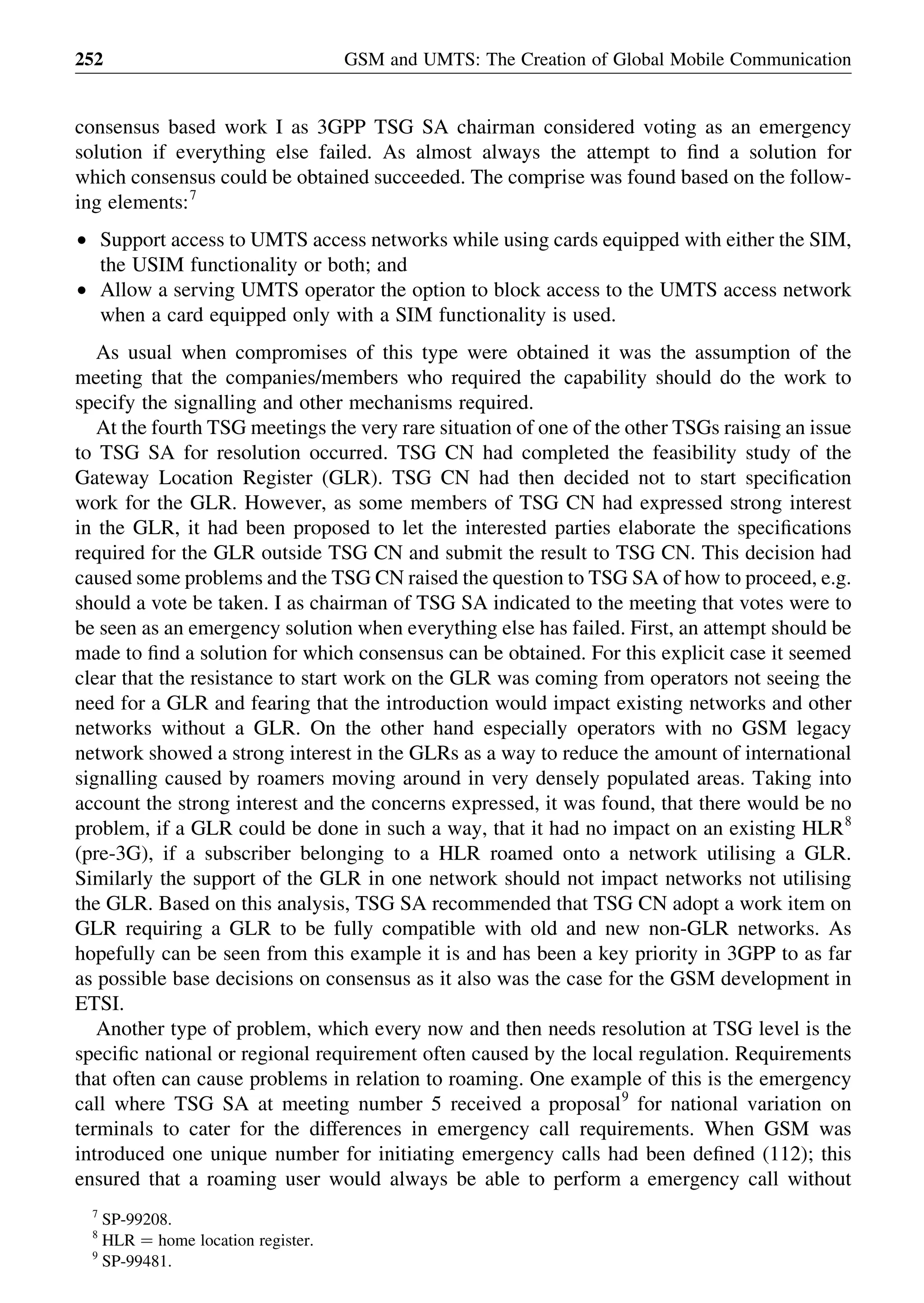 consensus based work I as 3GPP TSG SA chairman considered voting as an emergency
solution if everything else failed. As almost always the attempt to ﬁnd a solution for
which consensus could be obtained succeeded. The comprise was found based on the follow-
ing elements:7
† Support access to UMTS access networks while using cards equipped with either the SIM,
the USIM functionality or both; and
† Allow a serving UMTS operator the option to block access to the UMTS access network
when a card equipped only with a SIM functionality is used.
As usual when compromises of this type were obtained it was the assumption of the
meeting that the companies/members who required the capability should do the work to
specify the signalling and other mechanisms required.
At the fourth TSG meetings the very rare situation of one of the other TSGs raising an issue
to TSG SA for resolution occurred. TSG CN had completed the feasibility study of the
Gateway Location Register (GLR). TSG CN had then decided not to start speciﬁcation
work for the GLR. However, as some members of TSG CN had expressed strong interest
in the GLR, it had been proposed to let the interested parties elaborate the speciﬁcations
required for the GLR outside TSG CN and submit the result to TSG CN. This decision had
caused some problems and the TSG CN raised the question to TSG SA of how to proceed, e.g.
should a vote be taken. I as chairman of TSG SA indicated to the meeting that votes were to
be seen as an emergency solution when everything else has failed. First, an attempt should be
made to ﬁnd a solution for which consensus can be obtained. For this explicit case it seemed
clear that the resistance to start work on the GLR was coming from operators not seeing the
need for a GLR and fearing that the introduction would impact existing networks and other
networks without a GLR. On the other hand especially operators with no GSM legacy
network showed a strong interest in the GLRs as a way to reduce the amount of international
signalling caused by roamers moving around in very densely populated areas. Taking into
account the strong interest and the concerns expressed, it was found, that there would be no
problem, if a GLR could be done in such a way, that it had no impact on an existing HLR8
(pre-3G), if a subscriber belonging to a HLR roamed onto a network utilising a GLR.
Similarly the support of the GLR in one network should not impact networks not utilising
the GLR. Based on this analysis, TSG SA recommended that TSG CN adopt a work item on
GLR requiring a GLR to be fully compatible with old and new non-GLR networks. As
hopefully can be seen from this example it is and has been a key priority in 3GPP to as far
as possible base decisions on consensus as it also was the case for the GSM development in
ETSI.
Another type of problem, which every now and then needs resolution at TSG level is the
speciﬁc national or regional requirement often caused by the local regulation. Requirements
that often can cause problems in relation to roaming. One example of this is the emergency
call where TSG SA at meeting number 5 received a proposal9
for national variation on
terminals to cater for the differences in emergency call requirements. When GSM was
introduced one unique number for initiating emergency calls had been deﬁned (112); this
ensured that a roaming user would always be able to perform a emergency call without
GSM and UMTS: The Creation of Global Mobile Communication252
7
SP-99208.
8
HLR ¼ home location register.
9
SP-99481.
 