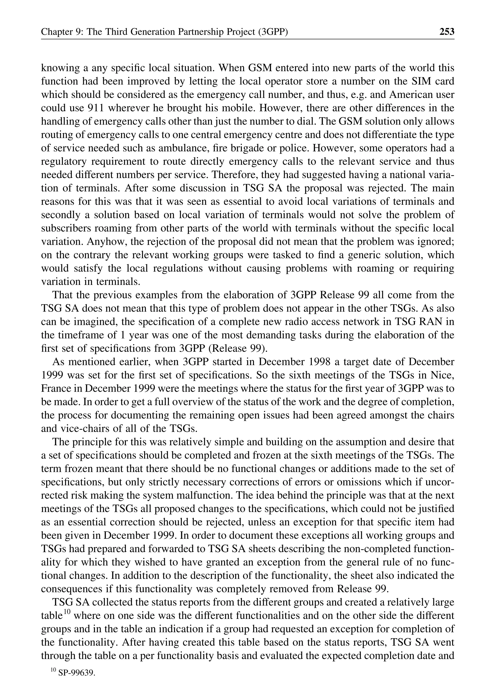 knowing a any speciﬁc local situation. When GSM entered into new parts of the world this
function had been improved by letting the local operator store a number on the SIM card
which should be considered as the emergency call number, and thus, e.g. and American user
could use 911 wherever he brought his mobile. However, there are other differences in the
handling of emergency calls other than just the number to dial. The GSM solution only allows
routing of emergency calls to one central emergency centre and does not differentiate the type
of service needed such as ambulance, ﬁre brigade or police. However, some operators had a
regulatory requirement to route directly emergency calls to the relevant service and thus
needed different numbers per service. Therefore, they had suggested having a national varia-
tion of terminals. After some discussion in TSG SA the proposal was rejected. The main
reasons for this was that it was seen as essential to avoid local variations of terminals and
secondly a solution based on local variation of terminals would not solve the problem of
subscribers roaming from other parts of the world with terminals without the speciﬁc local
variation. Anyhow, the rejection of the proposal did not mean that the problem was ignored;
on the contrary the relevant working groups were tasked to ﬁnd a generic solution, which
would satisfy the local regulations without causing problems with roaming or requiring
variation in terminals.
That the previous examples from the elaboration of 3GPP Release 99 all come from the
TSG SA does not mean that this type of problem does not appear in the other TSGs. As also
can be imagined, the speciﬁcation of a complete new radio access network in TSG RAN in
the timeframe of 1 year was one of the most demanding tasks during the elaboration of the
ﬁrst set of speciﬁcations from 3GPP (Release 99).
As mentioned earlier, when 3GPP started in December 1998 a target date of December
1999 was set for the ﬁrst set of speciﬁcations. So the sixth meetings of the TSGs in Nice,
France in December 1999 were the meetings where the status for the ﬁrst year of 3GPP was to
be made. In order to get a full overview of the status of the work and the degree of completion,
the process for documenting the remaining open issues had been agreed amongst the chairs
and vice-chairs of all of the TSGs.
The principle for this was relatively simple and building on the assumption and desire that
a set of speciﬁcations should be completed and frozen at the sixth meetings of the TSGs. The
term frozen meant that there should be no functional changes or additions made to the set of
speciﬁcations, but only strictly necessary corrections of errors or omissions which if uncor-
rected risk making the system malfunction. The idea behind the principle was that at the next
meetings of the TSGs all proposed changes to the speciﬁcations, which could not be justiﬁed
as an essential correction should be rejected, unless an exception for that speciﬁc item had
been given in December 1999. In order to document these exceptions all working groups and
TSGs had prepared and forwarded to TSG SA sheets describing the non-completed function-
ality for which they wished to have granted an exception from the general rule of no func-
tional changes. In addition to the description of the functionality, the sheet also indicated the
consequences if this functionality was completely removed from Release 99.
TSG SA collected the status reports from the different groups and created a relatively large
table10
where on one side was the different functionalities and on the other side the different
groups and in the table an indication if a group had requested an exception for completion of
the functionality. After having created this table based on the status reports, TSG SA went
through the table on a per functionality basis and evaluated the expected completion date and
Chapter 9: The Third Generation Partnership Project (3GPP) 253
10
SP-99639.
 