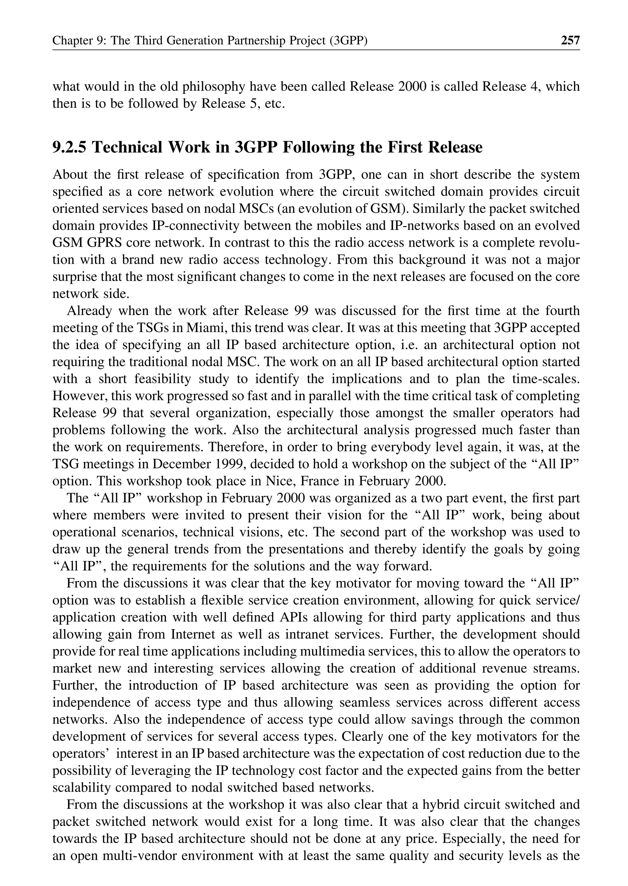 what would in the old philosophy have been called Release 2000 is called Release 4, which
then is to be followed by Release 5, etc.
9.2.5 Technical Work in 3GPP Following the First Release
About the ﬁrst release of speciﬁcation from 3GPP, one can in short describe the system
speciﬁed as a core network evolution where the circuit switched domain provides circuit
oriented services based on nodal MSCs (an evolution of GSM). Similarly the packet switched
domain provides IP-connectivity between the mobiles and IP-networks based on an evolved
GSM GPRS core network. In contrast to this the radio access network is a complete revolu-
tion with a brand new radio access technology. From this background it was not a major
surprise that the most signiﬁcant changes to come in the next releases are focused on the core
network side.
Already when the work after Release 99 was discussed for the ﬁrst time at the fourth
meeting of the TSGs in Miami, this trend was clear. It was at this meeting that 3GPP accepted
the idea of specifying an all IP based architecture option, i.e. an architectural option not
requiring the traditional nodal MSC. The work on an all IP based architectural option started
with a short feasibility study to identify the implications and to plan the time-scales.
However, this work progressed so fast and in parallel with the time critical task of completing
Release 99 that several organization, especially those amongst the smaller operators had
problems following the work. Also the architectural analysis progressed much faster than
the work on requirements. Therefore, in order to bring everybody level again, it was, at the
TSG meetings in December 1999, decided to hold a workshop on the subject of the ‘‘All IP’’
option. This workshop took place in Nice, France in February 2000.
The ‘‘All IP’’ workshop in February 2000 was organized as a two part event, the ﬁrst part
where members were invited to present their vision for the ‘‘All IP’’ work, being about
operational scenarios, technical visions, etc. The second part of the workshop was used to
draw up the general trends from the presentations and thereby identify the goals by going
‘‘All IP’’, the requirements for the solutions and the way forward.
From the discussions it was clear that the key motivator for moving toward the ‘‘All IP’’
option was to establish a ﬂexible service creation environment, allowing for quick service/
application creation with well deﬁned APIs allowing for third party applications and thus
allowing gain from Internet as well as intranet services. Further, the development should
provide for real time applications including multimedia services, this to allow the operators to
market new and interesting services allowing the creation of additional revenue streams.
Further, the introduction of IP based architecture was seen as providing the option for
independence of access type and thus allowing seamless services across different access
networks. Also the independence of access type could allow savings through the common
development of services for several access types. Clearly one of the key motivators for the
operators’ interest in an IP based architecture was the expectation of cost reduction due to the
possibility of leveraging the IP technology cost factor and the expected gains from the better
scalability compared to nodal switched based networks.
From the discussions at the workshop it was also clear that a hybrid circuit switched and
packet switched network would exist for a long time. It was also clear that the changes
towards the IP based architecture should not be done at any price. Especially, the need for
an open multi-vendor environment with at least the same quality and security levels as the
Chapter 9: The Third Generation Partnership Project (3GPP) 257
 