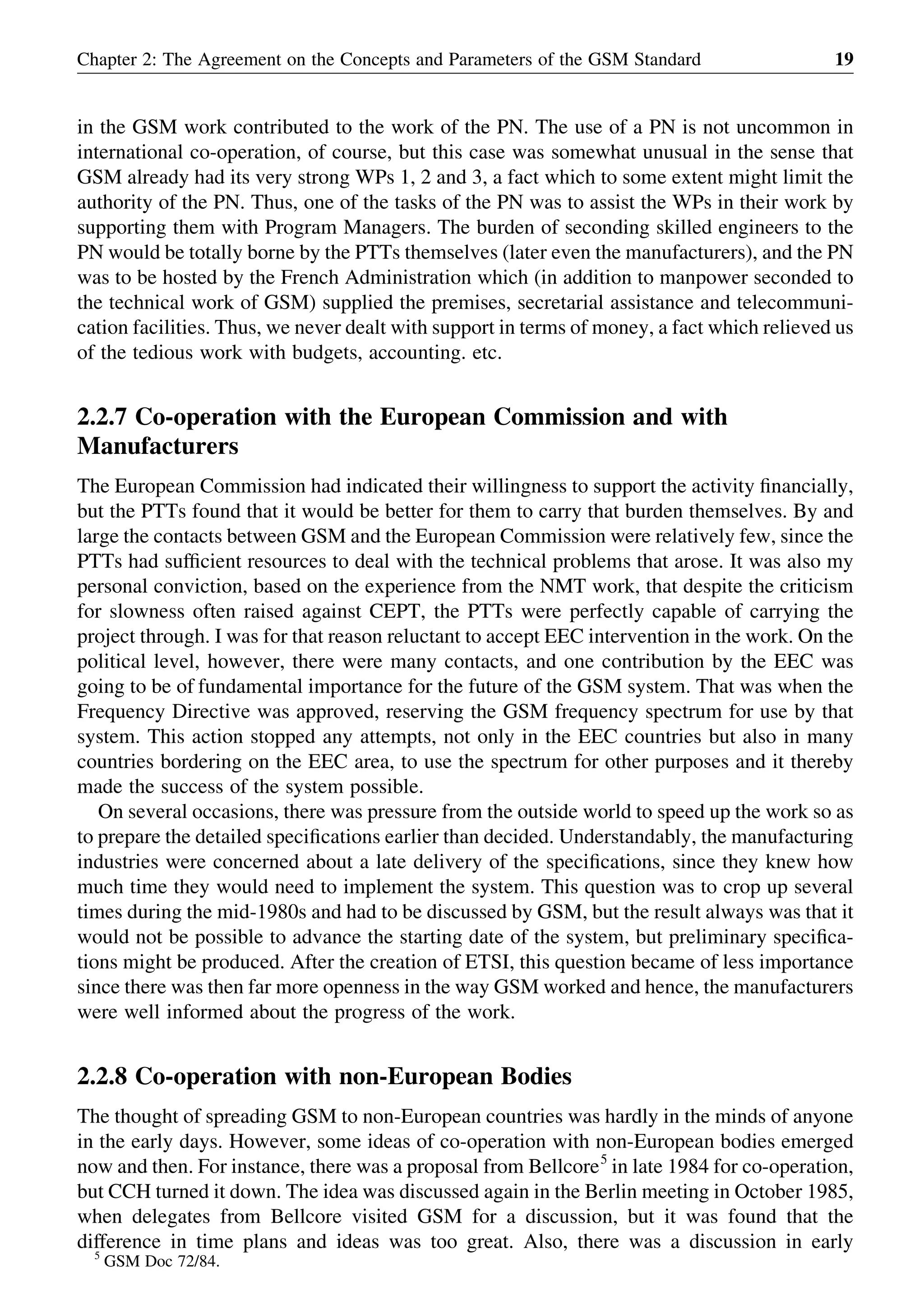 in the GSM work contributed to the work of the PN. The use of a PN is not uncommon in
international co-operation, of course, but this case was somewhat unusual in the sense that
GSM already had its very strong WPs 1, 2 and 3, a fact which to some extent might limit the
authority of the PN. Thus, one of the tasks of the PN was to assist the WPs in their work by
supporting them with Program Managers. The burden of seconding skilled engineers to the
PN would be totally borne by the PTTs themselves (later even the manufacturers), and the PN
was to be hosted by the French Administration which (in addition to manpower seconded to
the technical work of GSM) supplied the premises, secretarial assistance and telecommuni-
cation facilities. Thus, we never dealt with support in terms of money, a fact which relieved us
of the tedious work with budgets, accounting. etc.
2.2.7 Co-operation with the European Commission and with
Manufacturers
The European Commission had indicated their willingness to support the activity ﬁnancially,
but the PTTs found that it would be better for them to carry that burden themselves. By and
large the contacts between GSM and the European Commission were relatively few, since the
PTTs had sufﬁcient resources to deal with the technical problems that arose. It was also my
personal conviction, based on the experience from the NMT work, that despite the criticism
for slowness often raised against CEPT, the PTTs were perfectly capable of carrying the
project through. I was for that reason reluctant to accept EEC intervention in the work. On the
political level, however, there were many contacts, and one contribution by the EEC was
going to be of fundamental importance for the future of the GSM system. That was when the
Frequency Directive was approved, reserving the GSM frequency spectrum for use by that
system. This action stopped any attempts, not only in the EEC countries but also in many
countries bordering on the EEC area, to use the spectrum for other purposes and it thereby
made the success of the system possible.
On several occasions, there was pressure from the outside world to speed up the work so as
to prepare the detailed speciﬁcations earlier than decided. Understandably, the manufacturing
industries were concerned about a late delivery of the speciﬁcations, since they knew how
much time they would need to implement the system. This question was to crop up several
times during the mid-1980s and had to be discussed by GSM, but the result always was that it
would not be possible to advance the starting date of the system, but preliminary speciﬁca-
tions might be produced. After the creation of ETSI, this question became of less importance
since there was then far more openness in the way GSM worked and hence, the manufacturers
were well informed about the progress of the work.
2.2.8 Co-operation with non-European Bodies
The thought of spreading GSM to non-European countries was hardly in the minds of anyone
in the early days. However, some ideas of co-operation with non-European bodies emerged
now and then. For instance, there was a proposal from Bellcore5
in late 1984 for co-operation,
but CCH turned it down. The idea was discussed again in the Berlin meeting in October 1985,
when delegates from Bellcore visited GSM for a discussion, but it was found that the
difference in time plans and ideas was too great. Also, there was a discussion in early
Chapter 2: The Agreement on the Concepts and Parameters of the GSM Standard 19
5
GSM Doc 72/84.
 