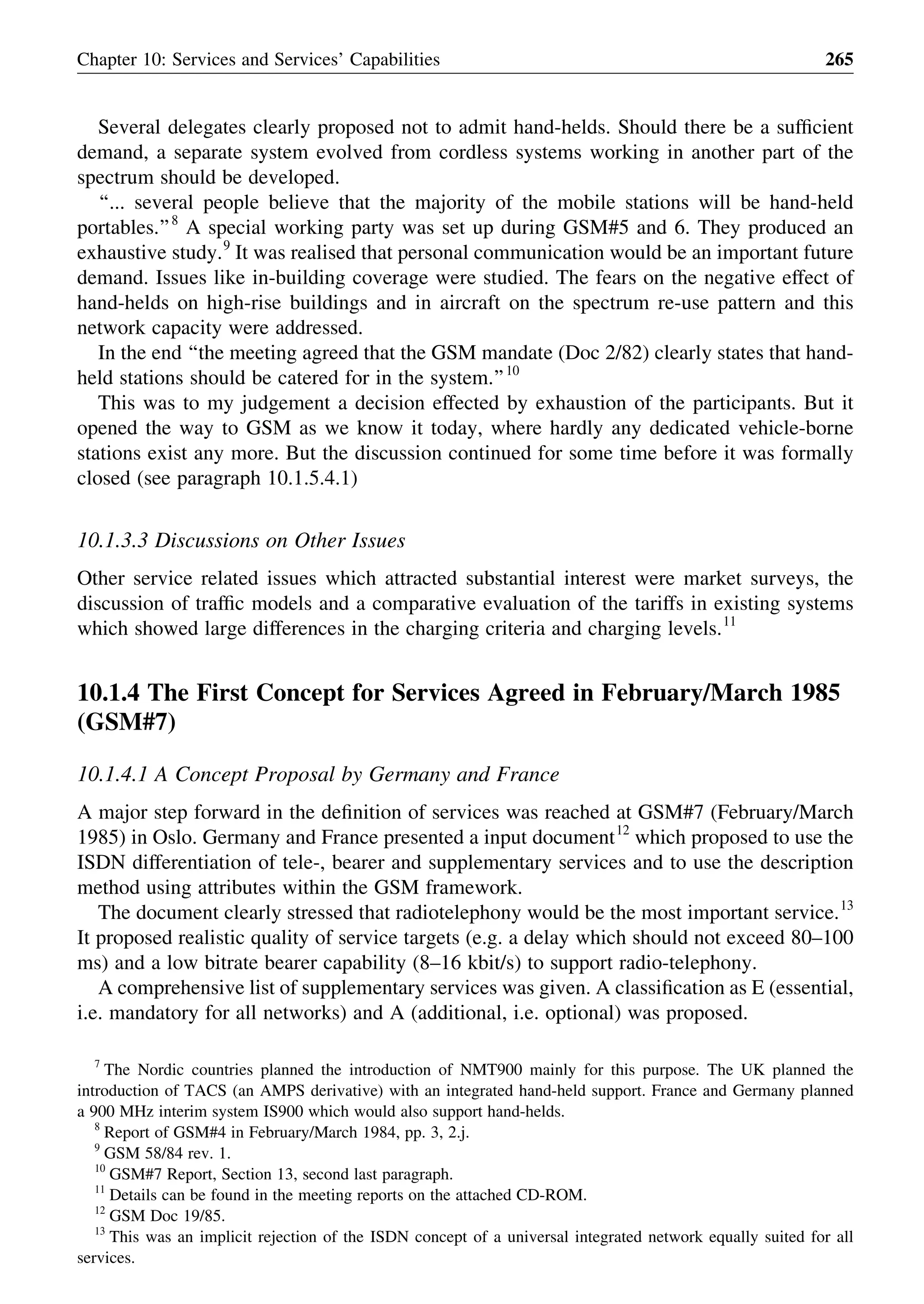 Several delegates clearly proposed not to admit hand-helds. Should there be a sufﬁcient
demand, a separate system evolved from cordless systems working in another part of the
spectrum should be developed.
‘‘... several people believe that the majority of the mobile stations will be hand-held
portables.’’8
A special working party was set up during GSM#5 and 6. They produced an
exhaustive study.9
It was realised that personal communication would be an important future
demand. Issues like in-building coverage were studied. The fears on the negative effect of
hand-helds on high-rise buildings and in aircraft on the spectrum re-use pattern and this
network capacity were addressed.
In the end ‘‘the meeting agreed that the GSM mandate (Doc 2/82) clearly states that hand-
held stations should be catered for in the system.’’10
This was to my judgement a decision effected by exhaustion of the participants. But it
opened the way to GSM as we know it today, where hardly any dedicated vehicle-borne
stations exist any more. But the discussion continued for some time before it was formally
closed (see paragraph 10.1.5.4.1)
10.1.3.3 Discussions on Other Issues
Other service related issues which attracted substantial interest were market surveys, the
discussion of trafﬁc models and a comparative evaluation of the tariffs in existing systems
which showed large differences in the charging criteria and charging levels.11
10.1.4 The First Concept for Services Agreed in February/March 1985
(GSM#7)
10.1.4.1 A Concept Proposal by Germany and France
A major step forward in the deﬁnition of services was reached at GSM#7 (February/March
1985) in Oslo. Germany and France presented a input document12
which proposed to use the
ISDN differentiation of tele-, bearer and supplementary services and to use the description
method using attributes within the GSM framework.
The document clearly stressed that radiotelephony would be the most important service.13
It proposed realistic quality of service targets (e.g. a delay which should not exceed 80–100
ms) and a low bitrate bearer capability (8–16 kbit/s) to support radio-telephony.
A comprehensive list of supplementary services was given. A classiﬁcation as E (essential,
i.e. mandatory for all networks) and A (additional, i.e. optional) was proposed.
Chapter 10: Services and Services’ Capabilities 265
7
The Nordic countries planned the introduction of NMT900 mainly for this purpose. The UK planned the
introduction of TACS (an AMPS derivative) with an integrated hand-held support. France and Germany planned
a 900 MHz interim system IS900 which would also support hand-helds.
8
Report of GSM#4 in February/March 1984, pp. 3, 2.j.
9
GSM 58/84 rev. 1.
10
GSM#7 Report, Section 13, second last paragraph.
11
Details can be found in the meeting reports on the attached CD-ROM.
12
GSM Doc 19/85.
13
This was an implicit rejection of the ISDN concept of a universal integrated network equally suited for all
services.
 