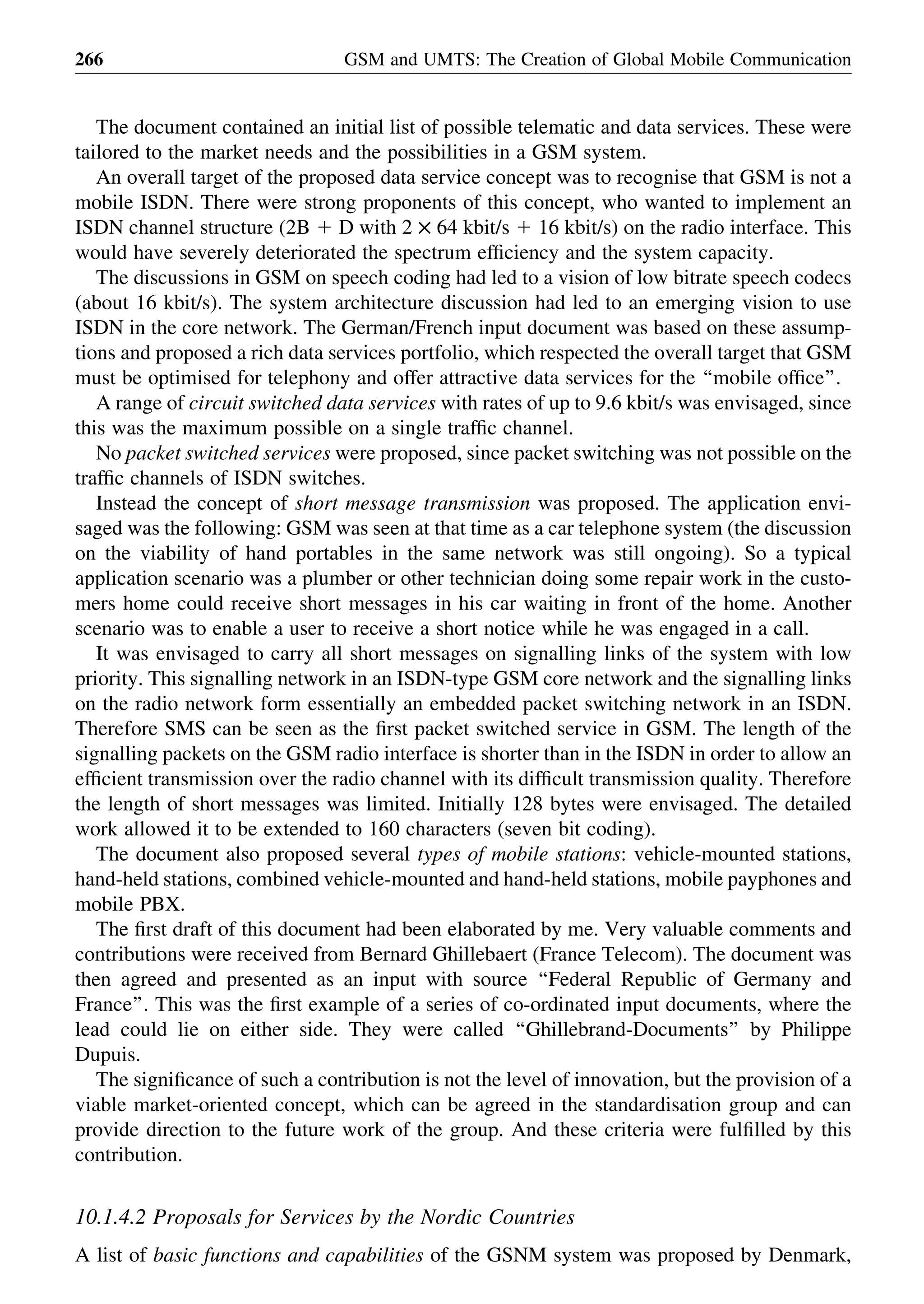 The document contained an initial list of possible telematic and data services. These were
tailored to the market needs and the possibilities in a GSM system.
An overall target of the proposed data service concept was to recognise that GSM is not a
mobile ISDN. There were strong proponents of this concept, who wanted to implement an
ISDN channel structure (2B 1 D with 2 £ 64 kbit/s 1 16 kbit/s) on the radio interface. This
would have severely deteriorated the spectrum efﬁciency and the system capacity.
The discussions in GSM on speech coding had led to a vision of low bitrate speech codecs
(about 16 kbit/s). The system architecture discussion had led to an emerging vision to use
ISDN in the core network. The German/French input document was based on these assump-
tions and proposed a rich data services portfolio, which respected the overall target that GSM
must be optimised for telephony and offer attractive data services for the ‘‘mobile ofﬁce’’.
A range of circuit switched data services with rates of up to 9.6 kbit/s was envisaged, since
this was the maximum possible on a single trafﬁc channel.
No packet switched services were proposed, since packet switching was not possible on the
trafﬁc channels of ISDN switches.
Instead the concept of short message transmission was proposed. The application envi-
saged was the following: GSM was seen at that time as a car telephone system (the discussion
on the viability of hand portables in the same network was still ongoing). So a typical
application scenario was a plumber or other technician doing some repair work in the custo-
mers home could receive short messages in his car waiting in front of the home. Another
scenario was to enable a user to receive a short notice while he was engaged in a call.
It was envisaged to carry all short messages on signalling links of the system with low
priority. This signalling network in an ISDN-type GSM core network and the signalling links
on the radio network form essentially an embedded packet switching network in an ISDN.
Therefore SMS can be seen as the ﬁrst packet switched service in GSM. The length of the
signalling packets on the GSM radio interface is shorter than in the ISDN in order to allow an
efﬁcient transmission over the radio channel with its difﬁcult transmission quality. Therefore
the length of short messages was limited. Initially 128 bytes were envisaged. The detailed
work allowed it to be extended to 160 characters (seven bit coding).
The document also proposed several types of mobile stations: vehicle-mounted stations,
hand-held stations, combined vehicle-mounted and hand-held stations, mobile payphones and
mobile PBX.
The ﬁrst draft of this document had been elaborated by me. Very valuable comments and
contributions were received from Bernard Ghillebaert (France Telecom). The document was
then agreed and presented as an input with source ‘‘Federal Republic of Germany and
France’’. This was the ﬁrst example of a series of co-ordinated input documents, where the
lead could lie on either side. They were called ‘‘Ghillebrand-Documents’’ by Philippe
Dupuis.
The signiﬁcance of such a contribution is not the level of innovation, but the provision of a
viable market-oriented concept, which can be agreed in the standardisation group and can
provide direction to the future work of the group. And these criteria were fulﬁlled by this
contribution.
10.1.4.2 Proposals for Services by the Nordic Countries
A list of basic functions and capabilities of the GSNM system was proposed by Denmark,
GSM and UMTS: The Creation of Global Mobile Communication266
 