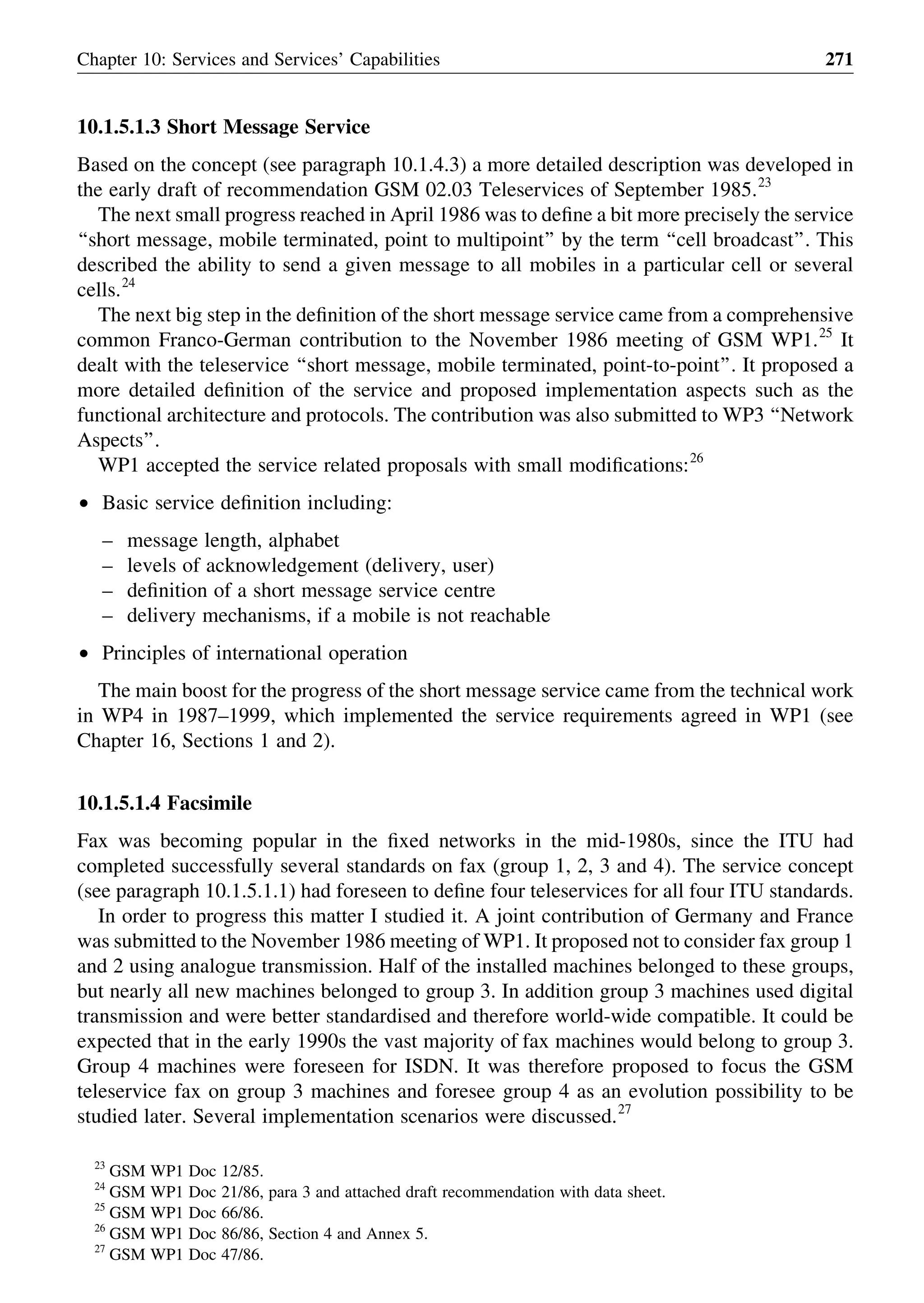 10.1.5.1.3 Short Message Service
Based on the concept (see paragraph 10.1.4.3) a more detailed description was developed in
the early draft of recommendation GSM 02.03 Teleservices of September 1985.23
The next small progress reached in April 1986 was to deﬁne a bit more precisely the service
‘‘short message, mobile terminated, point to multipoint’’ by the term ‘‘cell broadcast’’. This
described the ability to send a given message to all mobiles in a particular cell or several
cells.24
The next big step in the deﬁnition of the short message service came from a comprehensive
common Franco-German contribution to the November 1986 meeting of GSM WP1.25
It
dealt with the teleservice ‘‘short message, mobile terminated, point-to-point’’. It proposed a
more detailed deﬁnition of the service and proposed implementation aspects such as the
functional architecture and protocols. The contribution was also submitted to WP3 ‘‘Network
Aspects’’.
WP1 accepted the service related proposals with small modiﬁcations:26
† Basic service deﬁnition including:
– message length, alphabet
– levels of acknowledgement (delivery, user)
– deﬁnition of a short message service centre
– delivery mechanisms, if a mobile is not reachable
† Principles of international operation
The main boost for the progress of the short message service came from the technical work
in WP4 in 1987–1999, which implemented the service requirements agreed in WP1 (see
Chapter 16, Sections 1 and 2).
10.1.5.1.4 Facsimile
Fax was becoming popular in the ﬁxed networks in the mid-1980s, since the ITU had
completed successfully several standards on fax (group 1, 2, 3 and 4). The service concept
(see paragraph 10.1.5.1.1) had foreseen to deﬁne four teleservices for all four ITU standards.
In order to progress this matter I studied it. A joint contribution of Germany and France
was submitted to the November 1986 meeting of WP1. It proposed not to consider fax group 1
and 2 using analogue transmission. Half of the installed machines belonged to these groups,
but nearly all new machines belonged to group 3. In addition group 3 machines used digital
transmission and were better standardised and therefore world-wide compatible. It could be
expected that in the early 1990s the vast majority of fax machines would belong to group 3.
Group 4 machines were foreseen for ISDN. It was therefore proposed to focus the GSM
teleservice fax on group 3 machines and foresee group 4 as an evolution possibility to be
studied later. Several implementation scenarios were discussed.27
Chapter 10: Services and Services’ Capabilities 271
23
GSM WP1 Doc 12/85.
24
GSM WP1 Doc 21/86, para 3 and attached draft recommendation with data sheet.
25
GSM WP1 Doc 66/86.
26
GSM WP1 Doc 86/86, Section 4 and Annex 5.
27
GSM WP1 Doc 47/86.
 