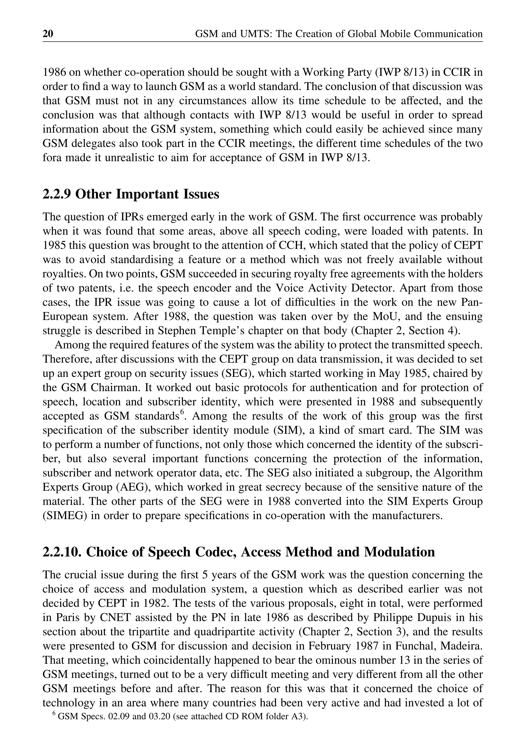 1986 on whether co-operation should be sought with a Working Party (IWP 8/13) in CCIR in
order to ﬁnd a way to launch GSM as a world standard. The conclusion of that discussion was
that GSM must not in any circumstances allow its time schedule to be affected, and the
conclusion was that although contacts with IWP 8/13 would be useful in order to spread
information about the GSM system, something which could easily be achieved since many
GSM delegates also took part in the CCIR meetings, the different time schedules of the two
fora made it unrealistic to aim for acceptance of GSM in IWP 8/13.
2.2.9 Other Important Issues
The question of IPRs emerged early in the work of GSM. The ﬁrst occurrence was probably
when it was found that some areas, above all speech coding, were loaded with patents. In
1985 this question was brought to the attention of CCH, which stated that the policy of CEPT
was to avoid standardising a feature or a method which was not freely available without
royalties. On two points, GSM succeeded in securing royalty free agreements with the holders
of two patents, i.e. the speech encoder and the Voice Activity Detector. Apart from those
cases, the IPR issue was going to cause a lot of difﬁculties in the work on the new Pan-
European system. After 1988, the question was taken over by the MoU, and the ensuing
struggle is described in Stephen Temple’s chapter on that body (Chapter 2, Section 4).
Among the required features of the system was the ability to protect the transmitted speech.
Therefore, after discussions with the CEPT group on data transmission, it was decided to set
up an expert group on security issues (SEG), which started working in May 1985, chaired by
the GSM Chairman. It worked out basic protocols for authentication and for protection of
speech, location and subscriber identity, which were presented in 1988 and subsequently
accepted as GSM standards6
. Among the results of the work of this group was the ﬁrst
speciﬁcation of the subscriber identity module (SIM), a kind of smart card. The SIM was
to perform a number of functions, not only those which concerned the identity of the subscri-
ber, but also several important functions concerning the protection of the information,
subscriber and network operator data, etc. The SEG also initiated a subgroup, the Algorithm
Experts Group (AEG), which worked in great secrecy because of the sensitive nature of the
material. The other parts of the SEG were in 1988 converted into the SIM Experts Group
(SIMEG) in order to prepare speciﬁcations in co-operation with the manufacturers.
2.2.10. Choice of Speech Codec, Access Method and Modulation
The crucial issue during the ﬁrst 5 years of the GSM work was the question concerning the
choice of access and modulation system, a question which as described earlier was not
decided by CEPT in 1982. The tests of the various proposals, eight in total, were performed
in Paris by CNET assisted by the PN in late 1986 as described by Philippe Dupuis in his
section about the tripartite and quadripartite activity (Chapter 2, Section 3), and the results
were presented to GSM for discussion and decision in February 1987 in Funchal, Madeira.
That meeting, which coincidentally happened to bear the ominous number 13 in the series of
GSM meetings, turned out to be a very difﬁcult meeting and very different from all the other
GSM meetings before and after. The reason for this was that it concerned the choice of
technology in an area where many countries had been very active and had invested a lot of
GSM and UMTS: The Creation of Global Mobile Communication20
6
GSM Specs. 02.09 and 03.20 (see attached CD ROM folder A3).
 