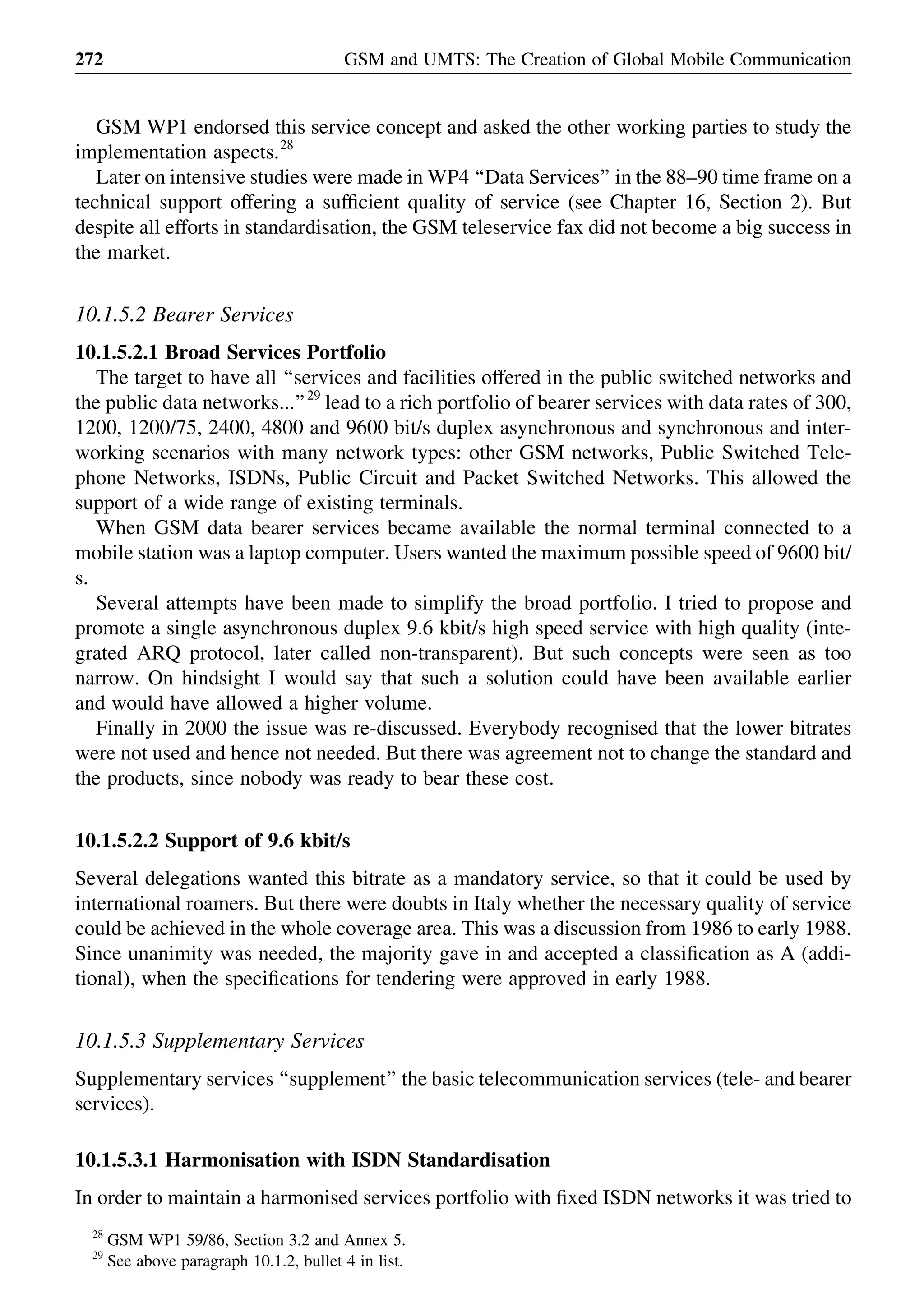 GSM WP1 endorsed this service concept and asked the other working parties to study the
implementation aspects.28
Later on intensive studies were made in WP4 ‘‘Data Services’’ in the 88–90 time frame on a
technical support offering a sufﬁcient quality of service (see Chapter 16, Section 2). But
despite all efforts in standardisation, the GSM teleservice fax did not become a big success in
the market.
10.1.5.2 Bearer Services
10.1.5.2.1 Broad Services Portfolio
The target to have all ‘‘services and facilities offered in the public switched networks and
the public data networks...’’29
lead to a rich portfolio of bearer services with data rates of 300,
1200, 1200/75, 2400, 4800 and 9600 bit/s duplex asynchronous and synchronous and inter-
working scenarios with many network types: other GSM networks, Public Switched Tele-
phone Networks, ISDNs, Public Circuit and Packet Switched Networks. This allowed the
support of a wide range of existing terminals.
When GSM data bearer services became available the normal terminal connected to a
mobile station was a laptop computer. Users wanted the maximum possible speed of 9600 bit/
s.
Several attempts have been made to simplify the broad portfolio. I tried to propose and
promote a single asynchronous duplex 9.6 kbit/s high speed service with high quality (inte-
grated ARQ protocol, later called non-transparent). But such concepts were seen as too
narrow. On hindsight I would say that such a solution could have been available earlier
and would have allowed a higher volume.
Finally in 2000 the issue was re-discussed. Everybody recognised that the lower bitrates
were not used and hence not needed. But there was agreement not to change the standard and
the products, since nobody was ready to bear these cost.
10.1.5.2.2 Support of 9.6 kbit/s
Several delegations wanted this bitrate as a mandatory service, so that it could be used by
international roamers. But there were doubts in Italy whether the necessary quality of service
could be achieved in the whole coverage area. This was a discussion from 1986 to early 1988.
Since unanimity was needed, the majority gave in and accepted a classiﬁcation as A (addi-
tional), when the speciﬁcations for tendering were approved in early 1988.
10.1.5.3 Supplementary Services
Supplementary services ‘‘supplement’’ the basic telecommunication services (tele- and bearer
services).
10.1.5.3.1 Harmonisation with ISDN Standardisation
In order to maintain a harmonised services portfolio with ﬁxed ISDN networks it was tried to
GSM and UMTS: The Creation of Global Mobile Communication272
28
GSM WP1 59/86, Section 3.2 and Annex 5.
29
See above paragraph 10.1.2, bullet 4 in list.
 